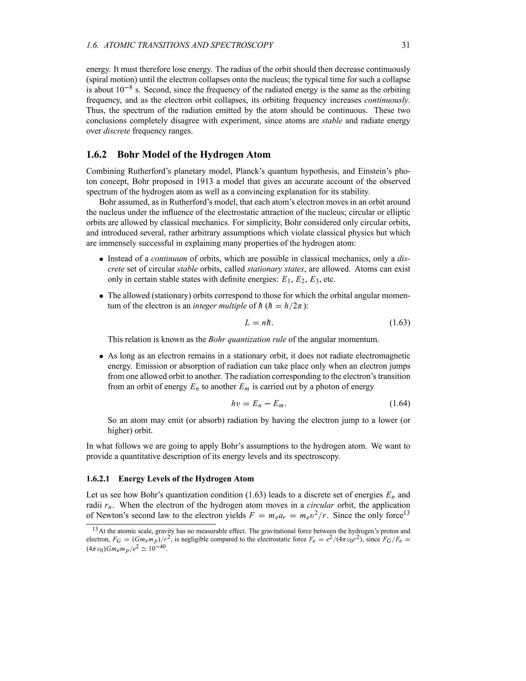 1.6. ATOMIC TRANSITIONS AND SPECTROSCOPY 31
energy. It must therefore lose energy. The radius of the orbit should then decrease continuously
(spiral motion) until the electron collapses onto the nucleus; the typical time for such a collapse
is about 108 s. Second, since the frequency of the radiated energy is the same as the orbiting
frequency, and as the electron orbit collapses, its orbiting frequency increases continuously.
Thus, the spectrum of the radiation emitted by the atom should be continuous. These two
conclusions completely disagree with experiment, since atoms are stable and radiate energy
over discrete frequency ranges.
1.6.2 Bohr Model of the Hydrogen Atom
Combining Rutherford’s planetary model, Planck’s quantum hypothesis, and Einstein’s pho-
ton concept, Bohr proposed in 1913 a model that gives an accurate account of the observed
spectrum of the hydrogen atom as well as a convincing explanation for its stability.
Bohr assumed, as in Rutherford’s model, that each atom’s electron moves in an orbit around
the nucleus under the influence of the electrostatic attraction of the nucleus; circular or elliptic
orbits are allowed by classical mechanics. For simplicity, Bohr considered only circular orbits,
and introduced several, rather arbitrary assumptions which violate classical physics but which
are immensely successful in explaining many properties of the hydrogen atom:
 Instead of a continuum of orbits, which are possible in classical mechanics, only a dis-
crete set of circular stable orbits, called stationary states, are allowed. Atoms can exist
only in certain stable states with definite energies: E1, E2, E3, etc.
 The allowed (stationary) orbits correspond to those for which the orbital angular momen-
tum of the electron is an integer multiple of 
h (
h  h2H):
L  n
h (1.63)
This relation is known as the Bohr quantization rule of the angular momentum.
 As long as an electron remains in a stationary orbit, it does not radiate electromagnetic
energy. Emission or absorption of radiation can take place only when an electron jumps
from one allowed orbit to another. The radiation corresponding to the electron’s transition
from an orbit of energy En to another Em is carried out by a photon of energy
hF  En  Em (1.64)
So an atom may emit (or absorb) radiation by having the electron jump to a lower (or
higher) orbit.
In what follows we are going to apply Bohr’s assumptions to the hydrogen atom. We want to
provide a quantitative description of its energy levels and its spectroscopy.
1.6.2.1 Energy Levels of the Hydrogen Atom
Let us see how Bohr’s quantization condition (1.63) leads to a discrete set of energies En and
radii rn. When the electron of the hydrogen atom moves in a circular orbit, the application
of Newton’s second law to the electron yields F  mear  me)2r. Since the only force13
13At the atomic scale, gravity has no measurable effect. The gravitational force between the hydrogen’s proton and
electron, FG  Gmem pr2, is negligible compared to the electrostatic force Fe  e24H0r2, since FGFe 
4H0Gmem pe2 1040.
 