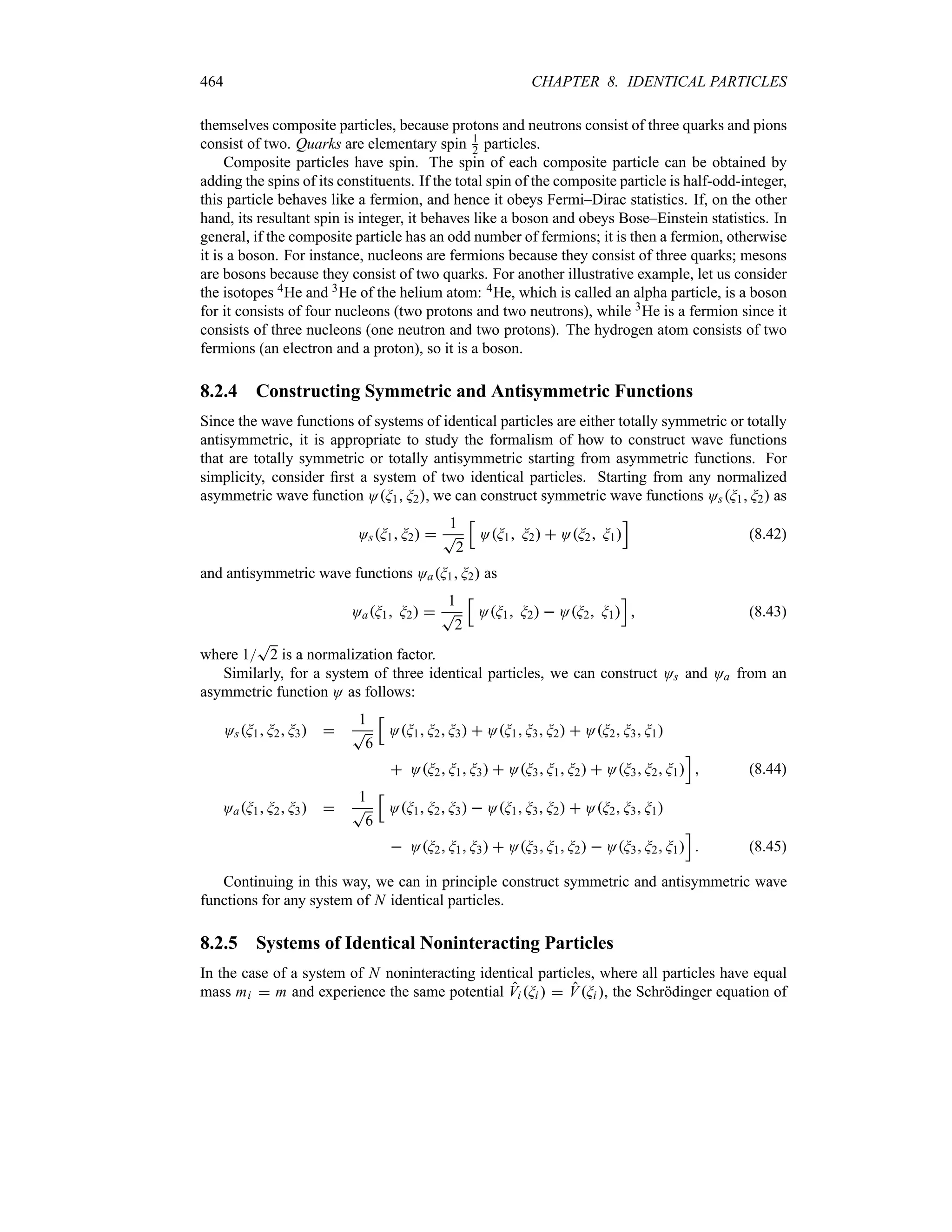 464 CHAPTER 8. IDENTICAL PARTICLES
themselves composite particles, because protons and neutrons consist of three quarks and pions
consist of two. Quarks are elementary spin 1
2 particles.
Composite particles have spin. The spin of each composite particle can be obtained by
adding the spins of its constituents. If the total spin of the composite particle is half-odd-integer,
this particle behaves like a fermion, and hence it obeys Fermi–Dirac statistics. If, on the other
hand, its resultant spin is integer, it behaves like a boson and obeys Bose–Einstein statistics. In
general, if the composite particle has an odd number of fermions; it is then a fermion, otherwise
it is a boson. For instance, nucleons are fermions because they consist of three quarks; mesons
are bosons because they consist of two quarks. For another illustrative example, let us consider
the isotopes 4He and 3He of the helium atom: 4He, which is called an alpha particle, is a boson
for it consists of four nucleons (two protons and two neutrons), while 3He is a fermion since it
consists of three nucleons (one neutron and two protons). The hydrogen atom consists of two
fermions (an electron and a proton), so it is a boson.
8.2.4 Constructing Symmetric and Antisymmetric Functions
Since the wave functions of systems of identical particles are either totally symmetric or totally
antisymmetric, it is appropriate to study the formalism of how to construct wave functions
that are totally symmetric or totally antisymmetric starting from asymmetric functions. For
simplicity, consider first a system of two identical particles. Starting from any normalized
asymmetric wave function OG1 G2, we can construct symmetric wave functions OsG1 G2 as
OsG1 G2 
1
T
2
K
OG1 G2  OG2 G1
L
(8.42)
and antisymmetric wave functions OaG1 G2 as
OaG1 G2 
1
T
2
K
OG1 G2  OG2 G1
L
 (8.43)
where 1
T
2 is a normalization factor.
Similarly, for a system of three identical particles, we can construct Os and Oa from an
asymmetric function O as follows:
OsG1 G2 G3 
1
T
6
K
OG1 G2 G3  OG1 G3 G2  OG2 G3 G1
 OG2 G1 G3  OG3 G1 G2  OG3 G2 G1
L
 (8.44)
OaG1 G2 G3 
1
T
6
K
OG1 G2 G3  OG1 G3 G2  OG2 G3 G1
 OG2 G1 G3  OG3 G1 G2  OG3 G2 G1
L
 (8.45)
Continuing in this way, we can in principle construct symmetric and antisymmetric wave
functions for any system of N identical particles.
8.2.5 Systems of Identical Noninteracting Particles
In the case of a system of N noninteracting identical particles, where all particles have equal
mass mi  m and experience the same potential Vi Gi   VGi , the Schrödinger equation of
 