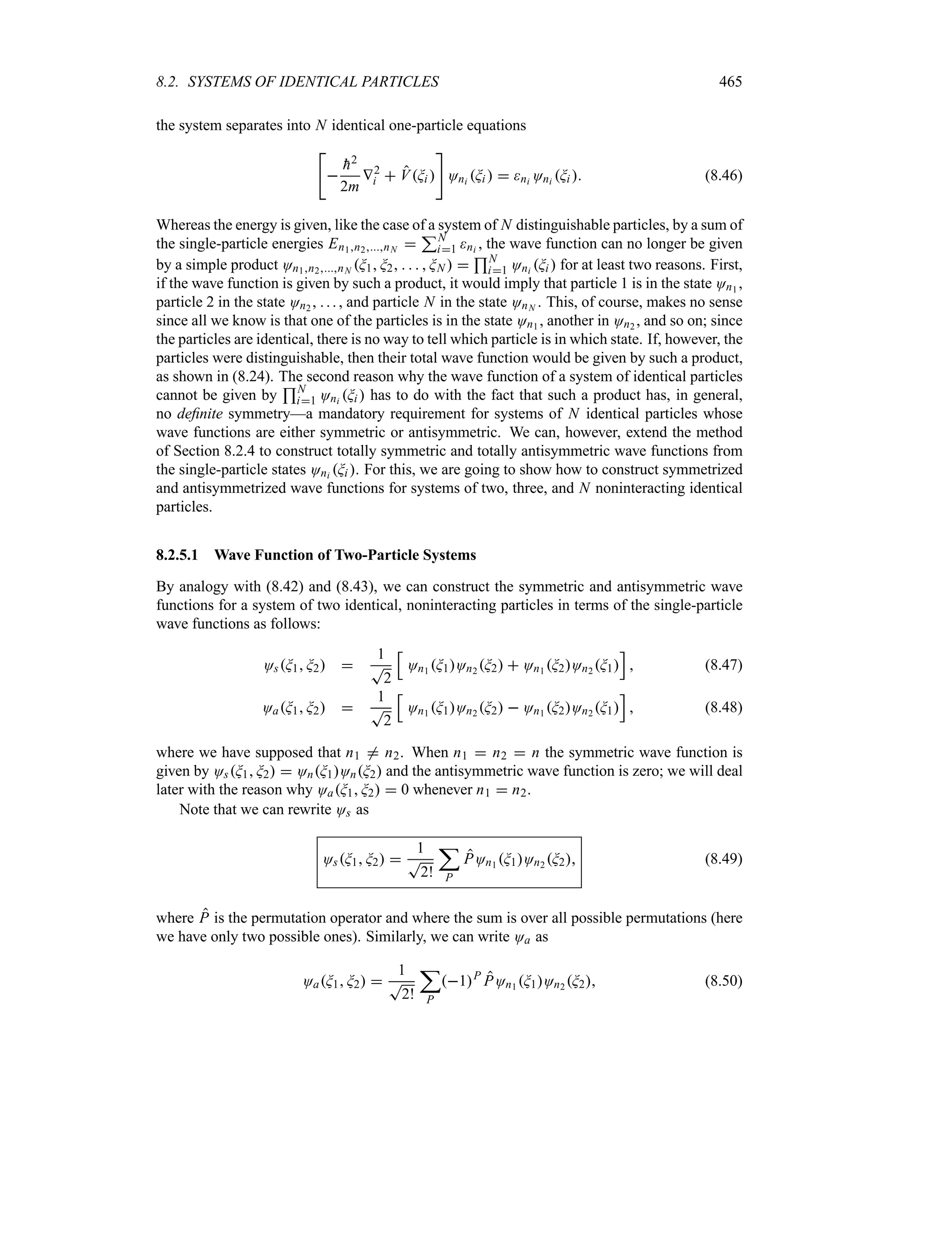 8.2. SYSTEMS OF IDENTICAL PARTICLES 465
the system separates into N identical one-particle equations



h2
2m
V2
i  VGi 

Oni Gi   ni Oni Gi  (8.46)
Whereas the energy is given, like the case of a system of N distinguishable particles, by a sum of
the single-particle energies En1n2nN 
3N
i1 ni , the wave function can no longer be given
by a simple product On1n2nN G1 G2     GN  
4N
i1 Oni Gi  for at least two reasons. First,
if the wave function is given by such a product, it would imply that particle 1 is in the state On1 ,
particle 2 in the state On2 , . .. , and particle N in the state OnN . This, of course, makes no sense
since all we know is that one of the particles is in the state On1 , another in On2 , and so on; since
the particles are identical, there is no way to tell which particle is in which state. If, however, the
particles were distinguishable, then their total wave function would be given by such a product,
as shown in (8.24). The second reason why the wave function of a system of identical particles
cannot be given by
4N
i1 Oni Gi  has to do with the fact that such a product has, in general,
no definite symmetry—a mandatory requirement for systems of N identical particles whose
wave functions are either symmetric or antisymmetric. We can, however, extend the method
of Section 8.2.4 to construct totally symmetric and totally antisymmetric wave functions from
the single-particle states Oni Gi . For this, we are going to show how to construct symmetrized
and antisymmetrized wave functions for systems of two, three, and N noninteracting identical
particles.
8.2.5.1 Wave Function of Two-Particle Systems
By analogy with (8.42) and (8.43), we can construct the symmetric and antisymmetric wave
functions for a system of two identical, noninteracting particles in terms of the single-particle
wave functions as follows:
OsG1 G2 
1
T
2
K
On1 G1On2 G2  On1 G2On2 G1
L
 (8.47)
OaG1 G2 
1
T
2
K
On1 G1On2 G2  On1 G2On2 G1
L
 (8.48)
where we have supposed that n1 / n2. When n1  n2  n the symmetric wave function is
given by OsG1 G2  OnG1OnG2 and the antisymmetric wave function is zero; we will deal
later with the reason why OaG1 G2  0 whenever n1  n2.
Note that we can rewrite Os as
OsG1 G2 
1
T
2!
;
P
POn1 G1On2 G2 (8.49)
where P is the permutation operator and where the sum is over all possible permutations (here
we have only two possible ones). Similarly, we can write Oa as
OaG1 G2 
1
T
2!
;
P
1P
POn1 G1On2 G2 (8.50)
 