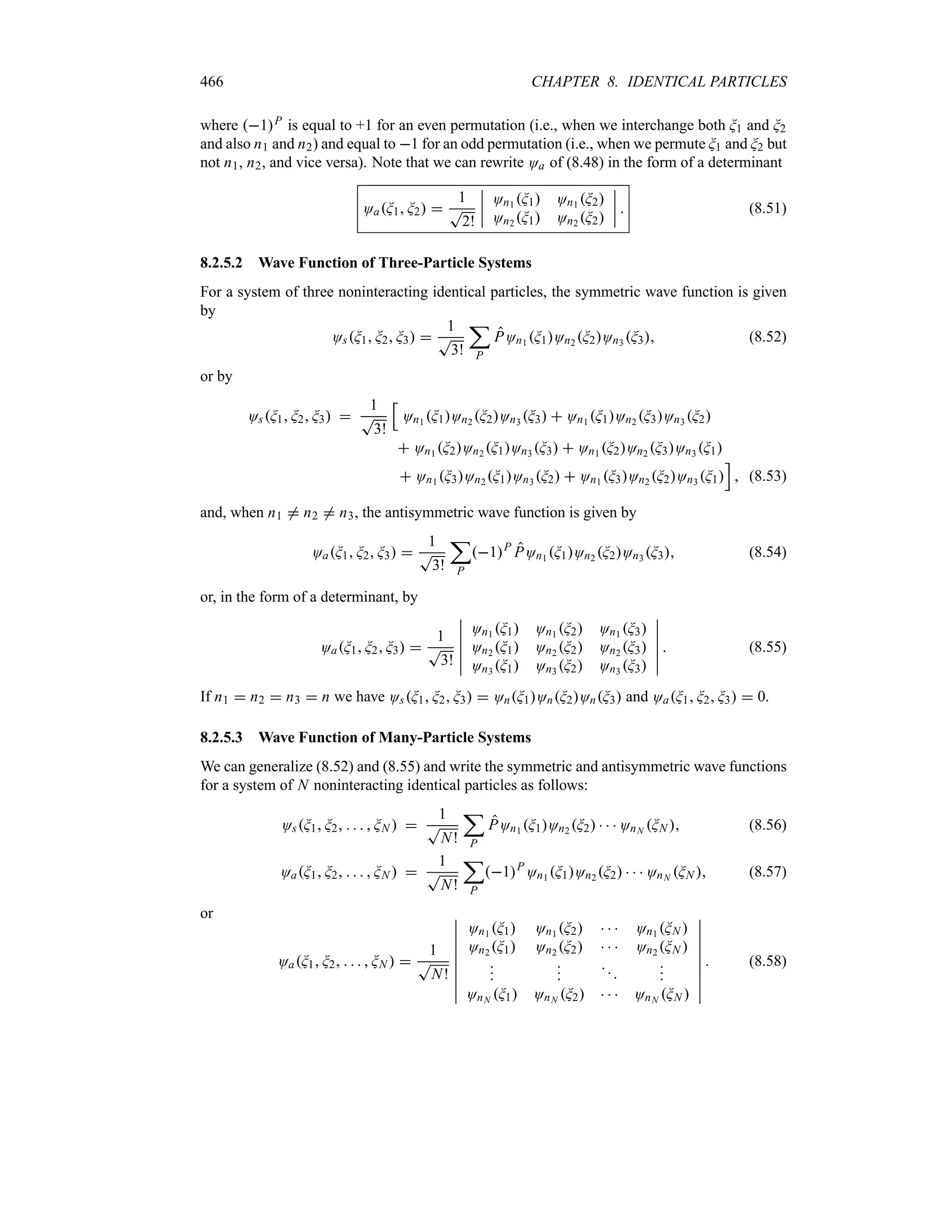 466 CHAPTER 8. IDENTICAL PARTICLES
where 1P is equal to +1 for an even permutation (i.e., when we interchange both G1 and G2
and also n1 and n2) and equal to 1 for an odd permutation (i.e., when we permute G1 and G2 but
not n1, n2, and vice versa). Note that we can rewrite Oa of (8.48) in the form of a determinant
OaG1 G2 
1
T
2!
n
n
n
n
On1 G1 On1 G2
On2 G1 On2 G2
n
n
n
n  (8.51)
8.2.5.2 Wave Function of Three-Particle Systems
For a system of three noninteracting identical particles, the symmetric wave function is given
by
OsG1 G2 G3 
1
T
3!
;
P
POn1 G1On2 G2On3 G3 (8.52)
or by
OsG1 G2 G3 
1
T
3!
K
On1 G1On2 G2On3 G3  On1 G1On2 G3On3 G2
 On1 G2On2 G1On3 G3  On1 G2On2 G3On3 G1
 On1 G3On2 G1On3 G2  On1 G3On2 G2On3 G1
L
 (8.53)
and, when n1 / n2 / n3, the antisymmetric wave function is given by
OaG1 G2 G3 
1
T
3!
;
P
1P
POn1 G1On2 G2On3 G3 (8.54)
or, in the form of a determinant, by
OaG1 G2 G3 
1
T
3!
n
n
n
n
n
n
On1 G1 On1 G2 On1 G3
On2 G1 On2 G2 On2 G3
On3 G1 On3 G2 On3 G3
n
n
n
n
n
n
 (8.55)
If n1  n2  n3  n we have OsG1 G2 G3  OnG1OnG2OnG3 and OaG1 G2 G3  0.
8.2.5.3 Wave Function of Many-Particle Systems
We can generalize (8.52) and (8.55) and write the symmetric and antisymmetric wave functions
for a system of N noninteracting identical particles as follows:
OsG1 G2     GN  
1
T
N!
;
P
POn1 G1On2 G2    OnN GN  (8.56)
OaG1 G2     GN  
1
T
N!
;
P
1P
On1 G1On2 G2    OnN GN  (8.57)
or
OaG1 G2     GN  
1
T
N!
n
n
n
n
n
n
n
n
n
On1 G1 On1 G2    On1 GN 
On2 G1 On2 G2    On2 GN 










OnN G1 OnN G2    OnN GN 
n
n
n
n
n
n
n
n
n
 (8.58)
 