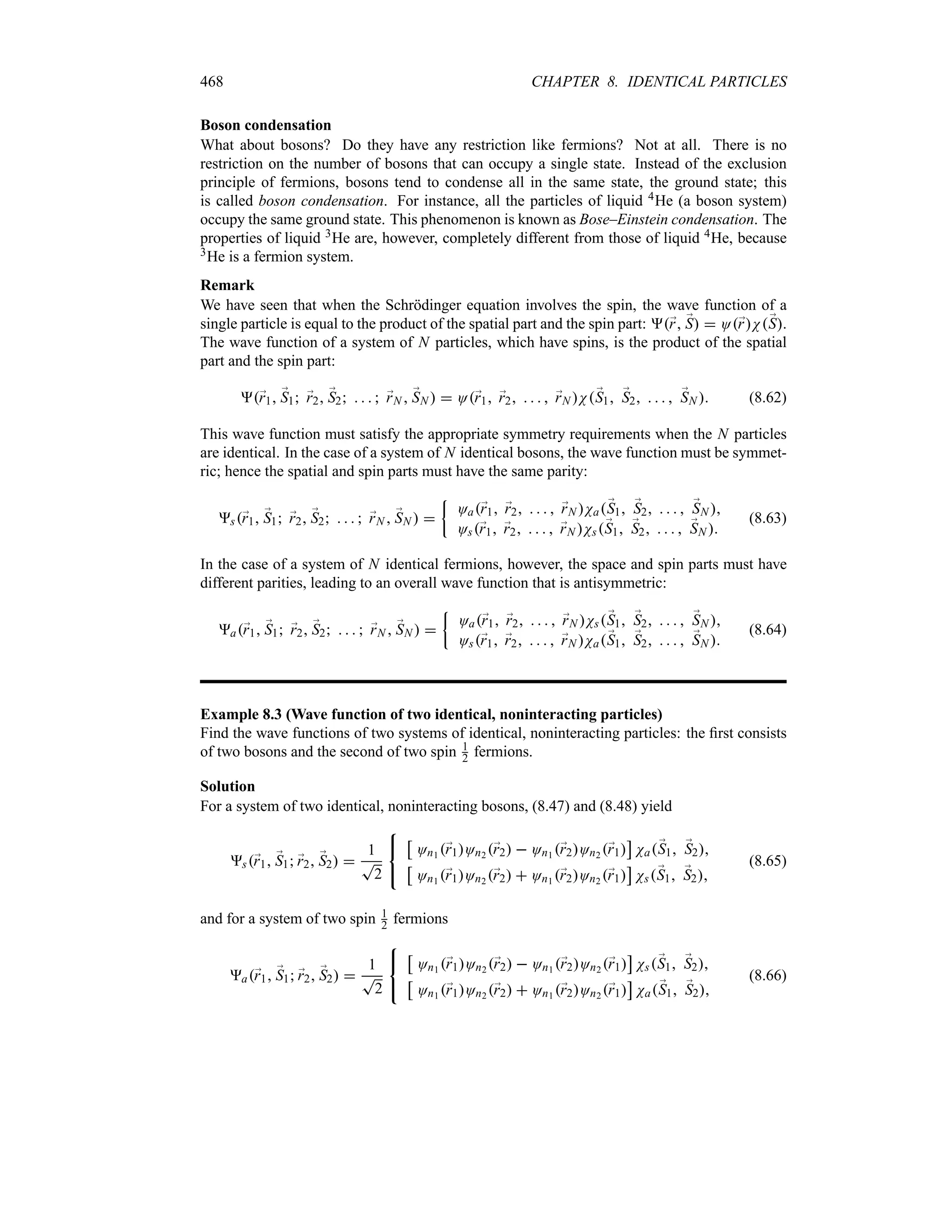 468 CHAPTER 8. IDENTICAL PARTICLES
Boson condensation
What about bosons? Do they have any restriction like fermions? Not at all. There is no
restriction on the number of bosons that can occupy a single state. Instead of the exclusion
principle of fermions, bosons tend to condense all in the same state, the ground state; this
is called boson condensation. For instance, all the particles of liquid 4He (a boson system)
occupy the same ground state. This phenomenon is known as Bose–Einstein condensation. The
properties of liquid 3He are, however, completely different from those of liquid 4He, because
3He is a fermion system.
Remark
We have seen that when the Schrödinger equation involves the spin, the wave function of a
single particle is equal to the product of the spatial part and the spin part: ;
r ;
S  O;
rN;
S.
The wave function of a system of N particles, which have spins, is the product of the spatial
part and the spin part:
;
r1 ;
S1 ;
r2 ;
S2     ;
rN  ;
SN   O;
r1 ;
r2     ;
rN N;
S1 ;
S2     ;
SN  (8.62)
This wave function must satisfy the appropriate symmetry requirements when the N particles
are identical. In the case of a system of N identical bosons, the wave function must be symmet-
ric; hence the spatial and spin parts must have the same parity:
s;
r1 ;
S1 ;
r2 ;
S2     ;
rN  ;
SN  
|
Oa;
r1 ;
r2     ;
rN Na;
S1 ;
S2     ;
SN 
Os;
r1 ;
r2     ;
rN Ns;
S1 ;
S2     ;
SN 
(8.63)
In the case of a system of N identical fermions, however, the space and spin parts must have
different parities, leading to an overall wave function that is antisymmetric:
a;
r1 ;
S1 ;
r2 ;
S2     ;
rN  ;
SN  
|
Oa;
r1 ;
r2     ;
rN Ns;
S1 ;
S2     ;
SN 
Os;
r1 ;
r2     ;
rN Na;
S1 ;
S2     ;
SN 
(8.64)
Example 8.3 (Wave function of two identical, noninteracting particles)
Find the wave functions of two systems of identical, noninteracting particles: the first consists
of two bosons and the second of two spin 1
2 fermions.
Solution
For a system of two identical, noninteracting bosons, (8.47) and (8.48) yield
s;
r1 ;
S1 ;
r2 ;
S2 
1
T
2



d
On1 ;
r1On2 ;
r2  On1 ;
r2On2 ;
r1
e
Na;
S1 ;
S2
d
On1 ;
r1On2 ;
r2  On1 ;
r2On2 ;
r1
e
Ns;
S1 ;
S2
(8.65)
and for a system of two spin 1
2 fermions
a;
r1 ;
S1 ;
r2 ;
S2 
1
T
2



d
On1 ;
r1On2 ;
r2  On1 ;
r2On2 ;
r1
e
Ns;
S1 ;
S2
d
On1 ;
r1On2 ;
r2  On1 ;
r2On2 ;
r1
e
Na;
S1 ;
S2
(8.66)
 