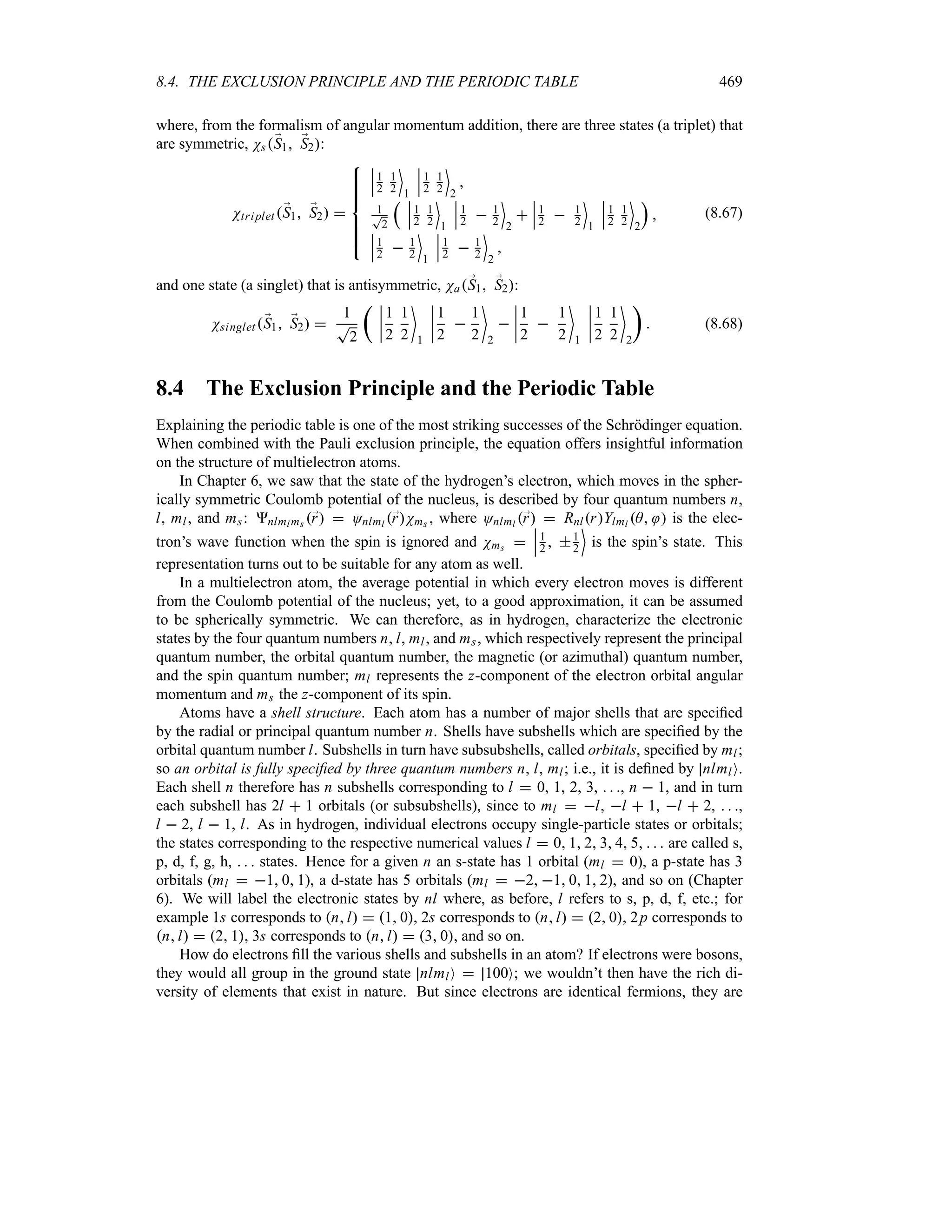 8.4. THE EXCLUSION PRINCIPLE AND THE PERIODIC TABLE 469
where, from the formalism of angular momentum addition, there are three states (a triplet) that
are symmetric, Ns;
S1 ;
S2:
Ntriplet ;
S1 ;
S2 

!
!
!
!

!
!
!
!

n
n
n1
2
1
2
(
1
n
n
n1
2
1
2
(
2

1
T
2
r n
n
n1
2
1
2
(
1
n
n
n1
2  1
2
(
2

n
n
n1
2  1
2
(
1
n
n
n1
2
1
2
(
2
s

n
n
n1
2  1
2
(
1
n
n
n1
2  1
2
(
2

(8.67)
and one state (a singlet) that is antisymmetric, Na;
S1 ;
S2:
Nsinglet;
S1 ;
S2 
1
T
2
t n
n
n
n
1
2
1
2

1
n
n
n
n
1
2

1
2

2

n
n
n
n
1
2

1
2

1
n
n
n
n
1
2
1
2

2
u
 (8.68)
8.4 The Exclusion Principle and the Periodic Table
Explaining the periodic table is one of the most striking successes of the Schrödinger equation.
When combined with the Pauli exclusion principle, the equation offers insightful information
on the structure of multielectron atoms.
In Chapter 6, we saw that the state of the hydrogen’s electron, which moves in the spher-
ically symmetric Coulomb potential of the nucleus, is described by four quantum numbers n,
l, ml, and ms: nlml ms ;
r  Onlml ;
rNms , where Onlml ;
r  RnlrYlml A  is the elec-
tron’s wave function when the spin is ignored and Nms 
n
n
n1
2  1
2
(
is the spin’s state. This
representation turns out to be suitable for any atom as well.
In a multielectron atom, the average potential in which every electron moves is different
from the Coulomb potential of the nucleus; yet, to a good approximation, it can be assumed
to be spherically symmetric. We can therefore, as in hydrogen, characterize the electronic
states by the four quantum numbers n, l, ml, and ms, which respectively represent the principal
quantum number, the orbital quantum number, the magnetic (or azimuthal) quantum number,
and the spin quantum number; ml represents the z-component of the electron orbital angular
momentum and ms the z-component of its spin.
Atoms have a shell structure. Each atom has a number of major shells that are specified
by the radial or principal quantum number n. Shells have subshells which are specified by the
orbital quantum number l. Subshells in turn have subsubshells, called orbitals, specified by ml;
so an orbital is fully specified by three quantum numbers n, l, ml; i.e., it is defined by nlmlO.
Each shell n therefore has n subshells corresponding to l  0, 1, 2, 3,   , n  1, and in turn
each subshell has 2l  1 orbitals (or subsubshells), since to ml  l, l  1, l  2,   ,
l  2, l  1, l. As in hydrogen, individual electrons occupy single-particle states or orbitals;
the states corresponding to the respective numerical values l  0 1 2 3 4 5    are called s,
p, d, f, g, h,    states. Hence for a given n an s-state has 1 orbital (ml  0), a p-state has 3
orbitals (ml  1 0 1), a d-state has 5 orbitals (ml  2 1 0 1 2), and so on (Chapter
6). We will label the electronic states by nl where, as before, l refers to s, p, d, f, etc.; for
example 1s corresponds to nl  1 0, 2s corresponds to nl  2 0, 2p corresponds to
nl  2 1, 3s corresponds to nl  3 0, and so on.
How do electrons fill the various shells and subshells in an atom? If electrons were bosons,
they would all group in the ground state nlmlO  100O; we wouldn’t then have the rich di-
versity of elements that exist in nature. But since electrons are identical fermions, they are
 