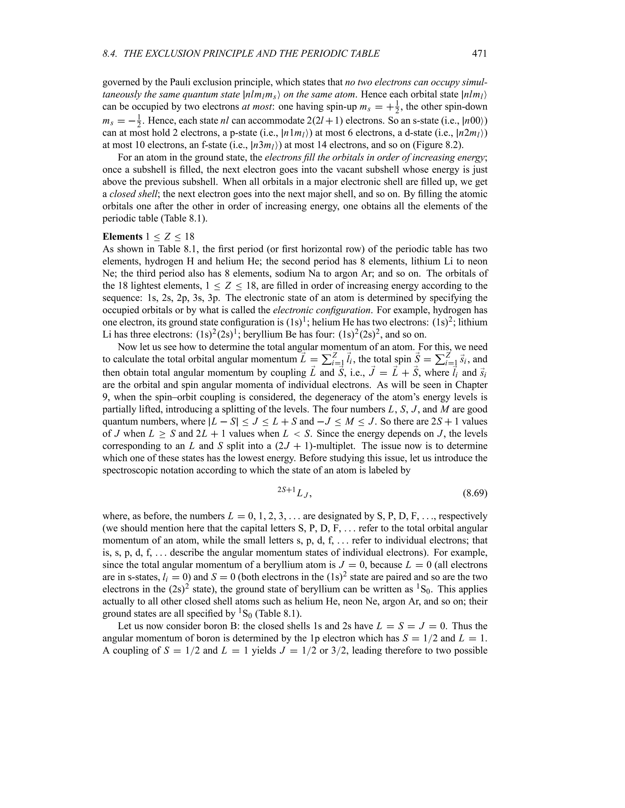 8.4. THE EXCLUSION PRINCIPLE AND THE PERIODIC TABLE 471
governed by the Pauli exclusion principle, which states that no two electrons can occupy simul-
taneously the same quantum state nlmlmsO on the same atom. Hence each orbital state nlmlO
can be occupied by two electrons at most: one having spin-up ms  1
2 , the other spin-down
ms  1
2 . Hence, each state nl can accommodate 22l 1 electrons. So an s-state (i.e., n00O)
can at most hold 2 electrons, a p-state (i.e., n1mlO) at most 6 electrons, a d-state (i.e., n2mlO)
at most 10 electrons, an f-state (i.e., n3mlO) at most 14 electrons, and so on (Figure 8.2).
For an atom in the ground state, the electrons fill the orbitals in order of increasing energy;
once a subshell is filled, the next electron goes into the vacant subshell whose energy is just
above the previous subshell. When all orbitals in a major electronic shell are filled up, we get
a closed shell; the next electron goes into the next major shell, and so on. By filling the atomic
orbitals one after the other in order of increasing energy, one obtains all the elements of the
periodic table (Table 8.1).
Elements 1 n Z n 18
As shown in Table 8.1, the first period (or first horizontal row) of the periodic table has two
elements, hydrogen H and helium He; the second period has 8 elements, lithium Li to neon
Ne; the third period also has 8 elements, sodium Na to argon Ar; and so on. The orbitals of
the 18 lightest elements, 1 n Z n 18, are filled in order of increasing energy according to the
sequence: 1s, 2s, 2p, 3s, 3p. The electronic state of an atom is determined by specifying the
occupied orbitals or by what is called the electronic configuration. For example, hydrogen has
one electron, its ground state configuration is 1s1; helium He has two electrons: 1s2; lithium
Li has three electrons: 1s22s1; beryllium Be has four: 1s22s2, and so on.
Now let us see how to determine the total angular momentum of an atom. For this, we need
to calculate the total orbital angular momentum ;
L 
3Z
i1
;
li , the total spin ;
S 
3Z
i1 ;
si , and
then obtain total angular momentum by coupling ;
L and ;
S, i.e., ;
J  ;
L  ;
S, where ;
li and ;
si
are the orbital and spin angular momenta of individual electrons. As will be seen in Chapter
9, when the spin–orbit coupling is considered, the degeneracy of the atom’s energy levels is
partially lifted, introducing a splitting of the levels. The four numbers L, S, J, and M are good
quantum numbers, where L  S n J n L  S and J n M n J. So there are 2S  1 values
of J when L o S and 2L  1 values when L  S. Since the energy depends on J, the levels
corresponding to an L and S split into a 2J  1-multiplet. The issue now is to determine
which one of these states has the lowest energy. Before studying this issue, let us introduce the
spectroscopic notation according to which the state of an atom is labeled by
2S1
LJ  (8.69)
where, as before, the numbers L  0 1 2 3    are designated by S, P, D, F,   , respectively
(we should mention here that the capital letters S, P, D, F,    refer to the total orbital angular
momentum of an atom, while the small letters s, p, d, f,    refer to individual electrons; that
is, s, p, d, f,    describe the angular momentum states of individual electrons). For example,
since the total angular momentum of a beryllium atom is J  0, because L  0 (all electrons
are in s-states, li  0) and S  0 (both electrons in the 1s2 state are paired and so are the two
electrons in the 2s2 state), the ground state of beryllium can be written as 1S0. This applies
actually to all other closed shell atoms such as helium He, neon Ne, argon Ar, and so on; their
ground states are all specified by 1S0 (Table 8.1).
Let us now consider boron B: the closed shells 1s and 2s have L  S  J  0. Thus the
angular momentum of boron is determined by the 1p electron which has S  12 and L  1.
A coupling of S  12 and L  1 yields J  12 or 32, leading therefore to two possible
 