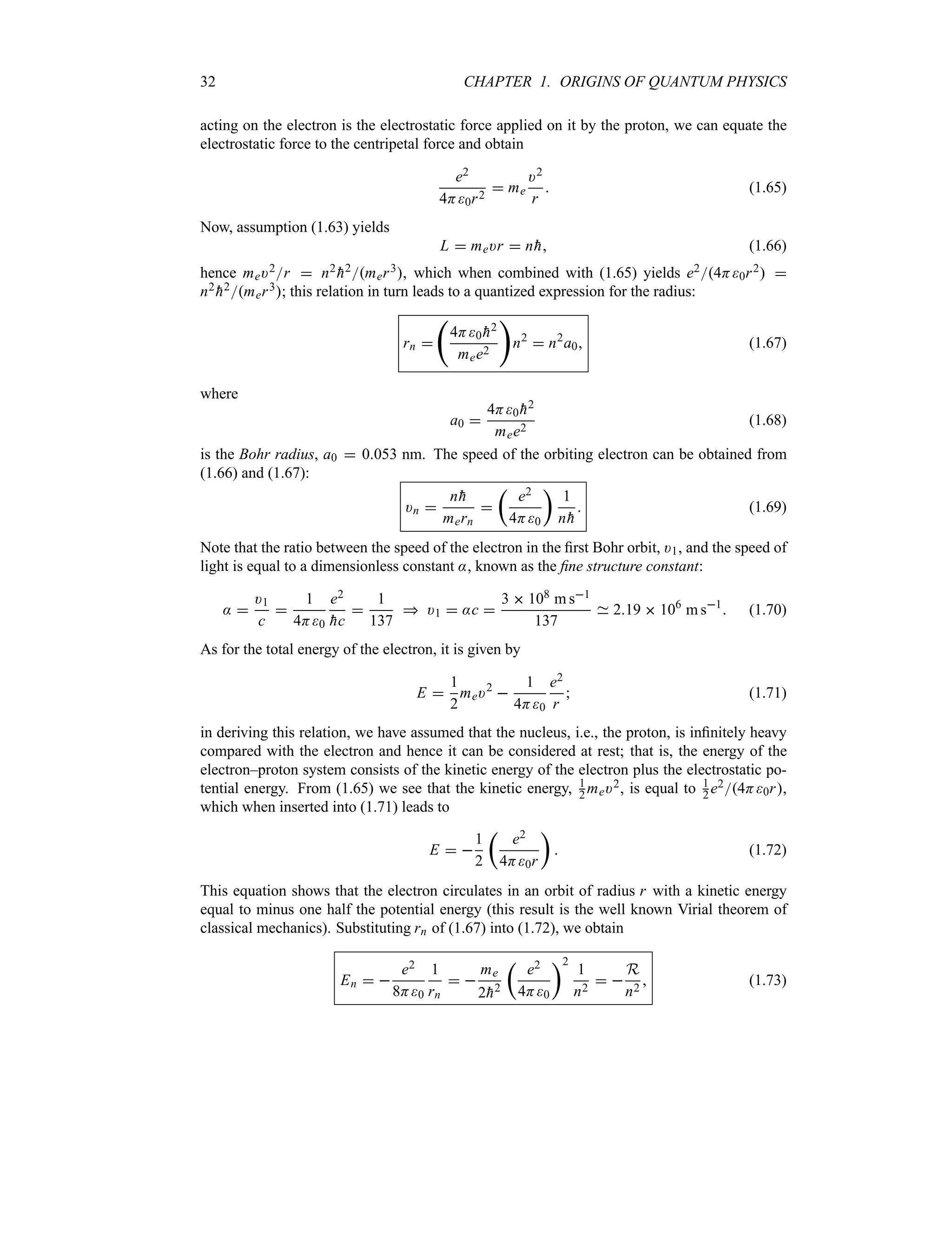 32 CHAPTER 1. ORIGINS OF QUANTUM PHYSICS
acting on the electron is the electrostatic force applied on it by the proton, we can equate the
electrostatic force to the centripetal force and obtain
e2
4H0r2
 me
)2
r
 (1.65)
Now, assumption (1.63) yields
L  me)r  n
h (1.66)
hence me)2r  n2

h2mer3, which when combined with (1.65) yields e24H0r2 
n2

h2mer3; this relation in turn leads to a quantized expression for the radius:
rn 
‚
4H0 
h2
mee2

n2
 n2
a0 (1.67)
where
a0 
4H0 
h2
mee2
(1.68)
is the Bohr radius, a0  0053 nm. The speed of the orbiting electron can be obtained from
(1.66) and (1.67):
)n 
n
h
mern

t
e2
4H0
u
1
n
h
 (1.69)
Note that the ratio between the speed of the electron in the first Bohr orbit, )1, and the speed of
light is equal to a dimensionless constant :, known as the fine structure constant:
: 
)1
c

1
4H0
e2

hc

1
137
 )1  :c 
3  108 m s1
137
219  106
m s1
 (1.70)
As for the total energy of the electron, it is given by
E 
1
2
me)2

1
4H0
e2
r
 (1.71)
in deriving this relation, we have assumed that the nucleus, i.e., the proton, is infinitely heavy
compared with the electron and hence it can be considered at rest; that is, the energy of the
electron–proton system consists of the kinetic energy of the electron plus the electrostatic po-
tential energy. From (1.65) we see that the kinetic energy, 1
2 me)2, is equal to 1
2 e24H0r,
which when inserted into (1.71) leads to
E  
1
2
t
e2
4H0r
u
 (1.72)
This equation shows that the electron circulates in an orbit of radius r with a kinetic energy
equal to minus one half the potential energy (this result is the well known Virial theorem of
classical mechanics). Substituting rn of (1.67) into (1.72), we obtain
En  
e2
8H0
1
rn
 
me
2
h2
t
e2
4H0
u2
1
n2
 
R
n2
 (1.73)
 