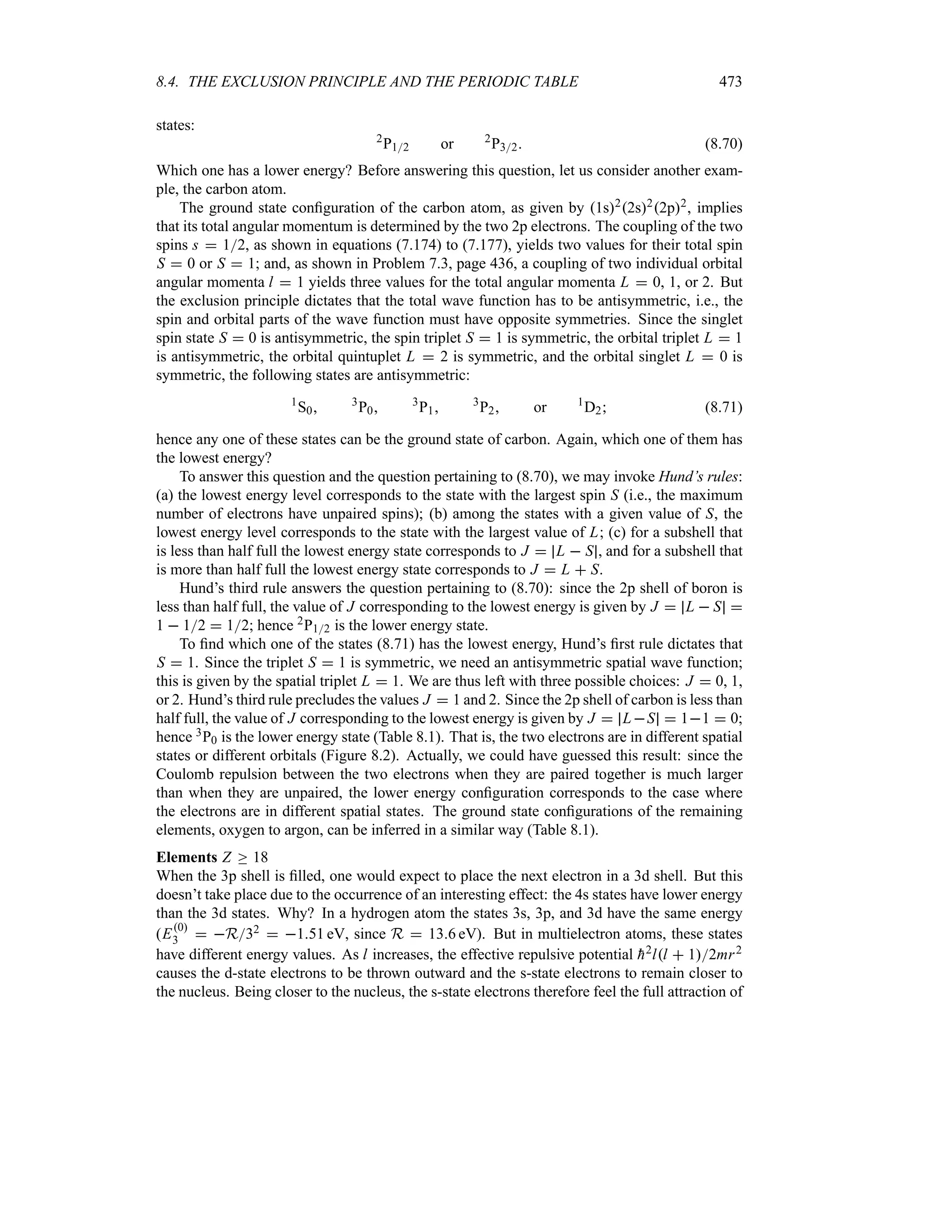 8.4. THE EXCLUSION PRINCIPLE AND THE PERIODIC TABLE 473
states:
2
P12 or 2
P32 (8.70)
Which one has a lower energy? Before answering this question, let us consider another exam-
ple, the carbon atom.
The ground state configuration of the carbon atom, as given by 1s22s22p2, implies
that its total angular momentum is determined by the two 2p electrons. The coupling of the two
spins s  12, as shown in equations (7.174) to (7.177), yields two values for their total spin
S  0 or S  1; and, as shown in Problem 7.3, page 436, a coupling of two individual orbital
angular momenta l  1 yields three values for the total angular momenta L  0, 1, or 2. But
the exclusion principle dictates that the total wave function has to be antisymmetric, i.e., the
spin and orbital parts of the wave function must have opposite symmetries. Since the singlet
spin state S  0 is antisymmetric, the spin triplet S  1 is symmetric, the orbital triplet L  1
is antisymmetric, the orbital quintuplet L  2 is symmetric, and the orbital singlet L  0 is
symmetric, the following states are antisymmetric:
1
S0 3
P0 3
P1 3
P2 or 1
D2 (8.71)
hence any one of these states can be the ground state of carbon. Again, which one of them has
the lowest energy?
To answer this question and the question pertaining to (8.70), we may invoke Hund’s rules:
(a) the lowest energy level corresponds to the state with the largest spin S (i.e., the maximum
number of electrons have unpaired spins); (b) among the states with a given value of S, the
lowest energy level corresponds to the state with the largest value of L; (c) for a subshell that
is less than half full the lowest energy state corresponds to J  L  S , and for a subshell that
is more than half full the lowest energy state corresponds to J  L  S.
Hund’s third rule answers the question pertaining to (8.70): since the 2p shell of boron is
less than half full, the value of J corresponding to the lowest energy is given by J  L  S 
1  12  12; hence 2P12 is the lower energy state.
To find which one of the states (8.71) has the lowest energy, Hund’s first rule dictates that
S  1. Since the triplet S  1 is symmetric, we need an antisymmetric spatial wave function;
this is given by the spatial triplet L  1. We are thus left with three possible choices: J  0, 1,
or 2. Hund’s third rule precludes the values J  1 and 2. Since the 2p shell of carbon is less than
half full, the value of J corresponding to the lowest energy is given by J  LS  11  0;
hence 3P0 is the lower energy state (Table 8.1). That is, the two electrons are in different spatial
states or different orbitals (Figure 8.2). Actually, we could have guessed this result: since the
Coulomb repulsion between the two electrons when they are paired together is much larger
than when they are unpaired, the lower energy configuration corresponds to the case where
the electrons are in different spatial states. The ground state configurations of the remaining
elements, oxygen to argon, can be inferred in a similar way (Table 8.1).
Elements Z o 18
When the 3p shell is filled, one would expect to place the next electron in a 3d shell. But this
doesn’t take place due to the occurrence of an interesting effect: the 4s states have lower energy
than the 3d states. Why? In a hydrogen atom the states 3s, 3p, and 3d have the same energy
(E0
3  R32  151 eV, since R  136 eV). But in multielectron atoms, these states
have different energy values. As l increases, the effective repulsive potential 
h2ll  12mr2
causes the d-state electrons to be thrown outward and the s-state electrons to remain closer to
the nucleus. Being closer to the nucleus, the s-state electrons therefore feel the full attraction of
 