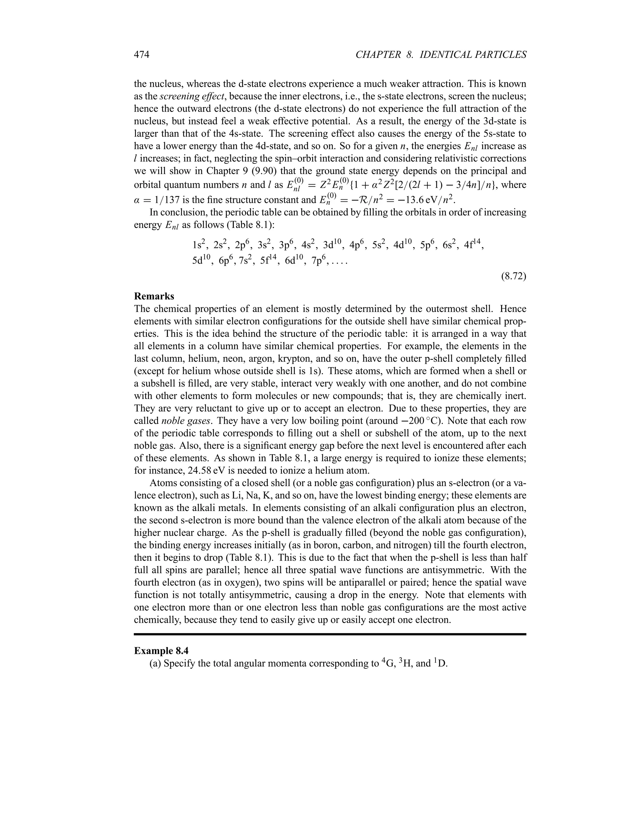 474 CHAPTER 8. IDENTICAL PARTICLES
the nucleus, whereas the d-state electrons experience a much weaker attraction. This is known
as the screening effect, because the inner electrons, i.e., the s-state electrons, screen the nucleus;
hence the outward electrons (the d-state electrons) do not experience the full attraction of the
nucleus, but instead feel a weak effective potential. As a result, the energy of the 3d-state is
larger than that of the 4s-state. The screening effect also causes the energy of the 5s-state to
have a lower energy than the 4d-state, and so on. So for a given n, the energies Enl increase as
l increases; in fact, neglecting the spin–orbit interaction and considering relativistic corrections
we will show in Chapter 9 (9.90) that the ground state energy depends on the principal and
orbital quantum numbers n and l as E0
nl  Z2 E0
n 1  :2 Z2[22l  1  34n]n , where
:  1137 is the fine structure constant and E0
n  Rn2  136 eVn2.
In conclusion, the periodic table can be obtained by filling the orbitals in order of increasing
energy Enl as follows (Table 8.1):
1s2
 2s2
 2p6
 3s2
 3p6
 4s2
 3d10
 4p6
 5s2
 4d10
 5p6
 6s2
 4f14

5d10
 6p6
 7s2
 5f14
 6d10
 7p6
    
(8.72)
Remarks
The chemical properties of an element is mostly determined by the outermost shell. Hence
elements with similar electron configurations for the outside shell have similar chemical prop-
erties. This is the idea behind the structure of the periodic table: it is arranged in a way that
all elements in a column have similar chemical properties. For example, the elements in the
last column, helium, neon, argon, krypton, and so on, have the outer p-shell completely filled
(except for helium whose outside shell is 1s). These atoms, which are formed when a shell or
a subshell is filled, are very stable, interact very weakly with one another, and do not combine
with other elements to form molecules or new compounds; that is, they are chemically inert.
They are very reluctant to give up or to accept an electron. Due to these properties, they are
called noble gases. They have a very low boiling point (around 200 iC). Note that each row
of the periodic table corresponds to filling out a shell or subshell of the atom, up to the next
noble gas. Also, there is a significant energy gap before the next level is encountered after each
of these elements. As shown in Table 8.1, a large energy is required to ionize these elements;
for instance, 2458 eV is needed to ionize a helium atom.
Atoms consisting of a closed shell (or a noble gas configuration) plus an s-electron (or a va-
lence electron), such as Li, Na, K, and so on, have the lowest binding energy; these elements are
known as the alkali metals. In elements consisting of an alkali configuration plus an electron,
the second s-electron is more bound than the valence electron of the alkali atom because of the
higher nuclear charge. As the p-shell is gradually filled (beyond the noble gas configuration),
the binding energy increases initially (as in boron, carbon, and nitrogen) till the fourth electron,
then it begins to drop (Table 8.1). This is due to the fact that when the p-shell is less than half
full all spins are parallel; hence all three spatial wave functions are antisymmetric. With the
fourth electron (as in oxygen), two spins will be antiparallel or paired; hence the spatial wave
function is not totally antisymmetric, causing a drop in the energy. Note that elements with
one electron more than or one electron less than noble gas configurations are the most active
chemically, because they tend to easily give up or easily accept one electron.
Example 8.4
(a) Specify the total angular momenta corresponding to 4G, 3H, and 1D.
 
