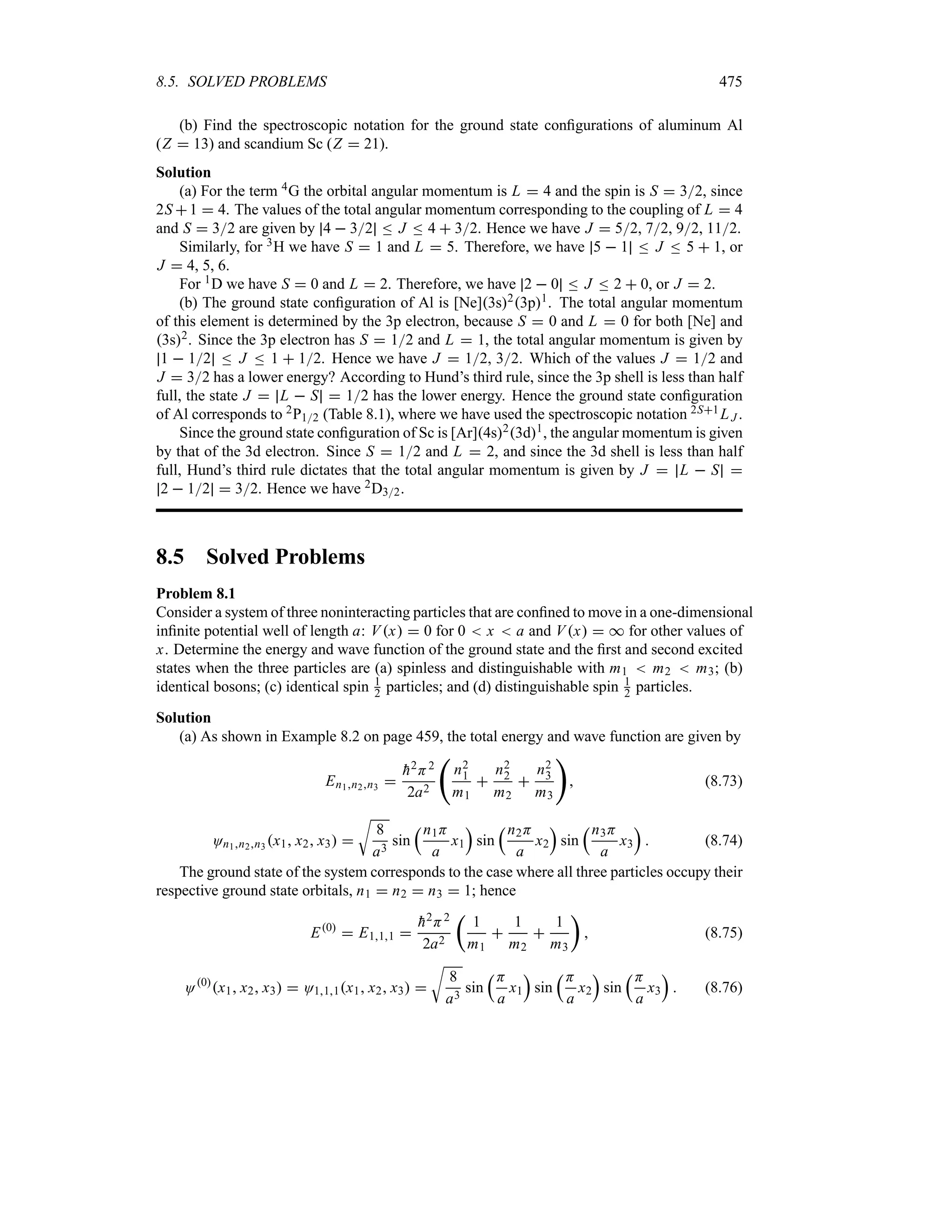 8.5. SOLVED PROBLEMS 475
(b) Find the spectroscopic notation for the ground state configurations of aluminum Al
(Z  13) and scandium Sc (Z  21).
Solution
(a) For the term 4G the orbital angular momentum is L  4 and the spin is S  32, since
2S 1  4. The values of the total angular momentum corresponding to the coupling of L  4
and S  32 are given by 4  32 n J n 4  32. Hence we have J  52, 72, 92, 112.
Similarly, for 3H we have S  1 and L  5. Therefore, we have 5  1 n J n 5  1, or
J  4, 5, 6.
For 1D we have S  0 and L  2. Therefore, we have 2  0 n J n 2  0, or J  2.
(b) The ground state configuration of Al is [Ne]3s23p1. The total angular momentum
of this element is determined by the 3p electron, because S  0 and L  0 for both [Ne] and
3s2. Since the 3p electron has S  12 and L  1, the total angular momentum is given by
1  12 n J n 1  12. Hence we have J  12, 32. Which of the values J  12 and
J  32 has a lower energy? According to Hund’s third rule, since the 3p shell is less than half
full, the state J  L  S  12 has the lower energy. Hence the ground state configuration
of Al corresponds to 2P12 (Table 8.1), where we have used the spectroscopic notation 2S1LJ .
Since the ground state configuration of Sc is [Ar]4s23d1, the angular momentum is given
by that of the 3d electron. Since S  12 and L  2, and since the 3d shell is less than half
full, Hund’s third rule dictates that the total angular momentum is given by J  L  S 
2  12  32. Hence we have 2D32.
8.5 Solved Problems
Problem 8.1
Consider a system of three noninteracting particles that are confined to move in a one-dimensional
infinite potential well of length a: Vx  0 for 0  x  a and Vx  * for other values of
x. Determine the energy and wave function of the ground state and the first and second excited
states when the three particles are (a) spinless and distinguishable with m1  m2  m3; (b)
identical bosons; (c) identical spin 1
2 particles; and (d) distinguishable spin 1
2 particles.
Solution
(a) As shown in Example 8.2 on page 459, the total energy and wave function are given by
En1n2n3 

h2H2
2a2
‚
n2
1
m1

n2
2
m2

n2
3
m3

 (8.73)
On1n2n3 x1 x2 x3 
U
8
a3
sin
rn1H
a
x1
s
sin
rn2H
a
x2
s
sin
rn3H
a
x3
s
 (8.74)
The ground state of the system corresponds to the case where all three particles occupy their
respective ground state orbitals, n1  n2  n3  1; hence
E0
 E111 

h2H2
2a2
t
1
m1

1
m2

1
m3
u
 (8.75)
O0
x1 x2 x3  O111x1 x2 x3 
U
8
a3
sin
rH
a
x1
s
sin
rH
a
x2
s
sin
rH
a
x3
s
 (8.76)
 