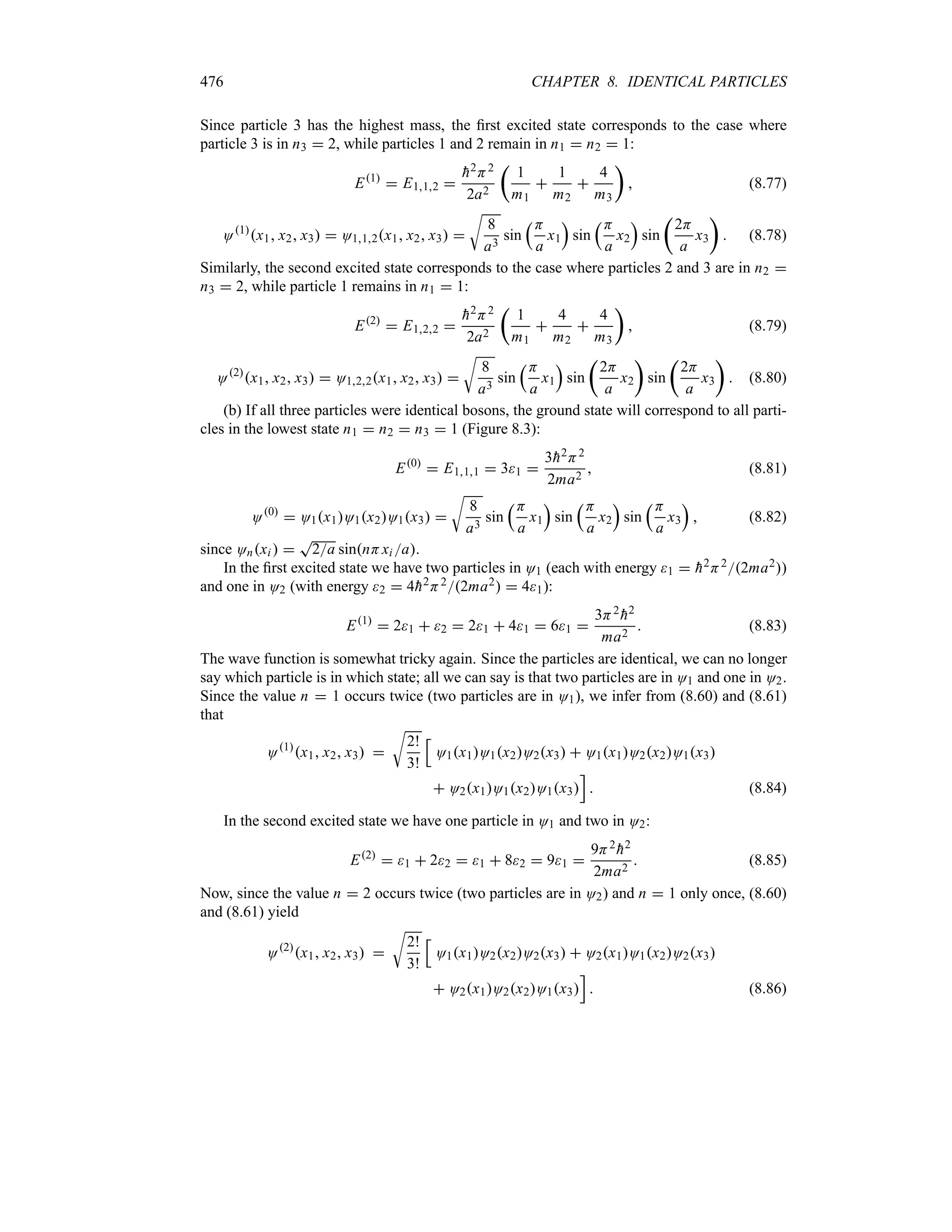 476 CHAPTER 8. IDENTICAL PARTICLES
Since particle 3 has the highest mass, the first excited state corresponds to the case where
particle 3 is in n3  2, while particles 1 and 2 remain in n1  n2  1:
E1
 E112 

h2H2
2a2
t
1
m1

1
m2

4
m3
u
 (8.77)
O1
x1 x2 x3  O112x1 x2 x3 
U
8
a3
sin
rH
a
x1
s
sin
rH
a
x2
s
sin
t
2H
a
x3
u
 (8.78)
Similarly, the second excited state corresponds to the case where particles 2 and 3 are in n2 
n3  2, while particle 1 remains in n1  1:
E2
 E122 

h2H2
2a2
t
1
m1

4
m2

4
m3
u
 (8.79)
O2
x1 x2 x3  O122x1 x2 x3 
U
8
a3
sin
rH
a
x1
s
sin
t
2H
a
x2
u
sin
t
2H
a
x3
u
 (8.80)
(b) If all three particles were identical bosons, the ground state will correspond to all parti-
cles in the lowest state n1  n2  n3  1 (Figure 8.3):
E0
 E111  31 
3
h2H2
2ma2
 (8.81)
O0
 O1x1O1x2O1x3 
U
8
a3
sin
rH
a
x1
s
sin
rH
a
x2
s
sin
rH
a
x3
s
 (8.82)
since Onxi  
T
2a sinnHxi a.
In the first excited state we have two particles in O1 (each with energy 1  
h2H22ma2)
and one in O2 (with energy 2  4
h2H22ma2  41):
E1
 21  2  21  41  61 
3H2

h2
ma2
 (8.83)
The wave function is somewhat tricky again. Since the particles are identical, we can no longer
say which particle is in which state; all we can say is that two particles are in O1 and one in O2.
Since the value n  1 occurs twice (two particles are in O1), we infer from (8.60) and (8.61)
that
O1
x1 x2 x3 
U
2!
3!
K
O1x1O1x2O2x3  O1x1O2x2O1x3
 O2x1O1x2O1x3
L
 (8.84)
In the second excited state we have one particle in O1 and two in O2:
E2
 1  22  1  82  91 
9H2

h2
2ma2
 (8.85)
Now, since the value n  2 occurs twice (two particles are in O2) and n  1 only once, (8.60)
and (8.61) yield
O2
x1 x2 x3 
U
2!
3!
K
O1x1O2x2O2x3  O2x1O1x2O2x3
 O2x1O2x2O1x3
L
 (8.86)
 