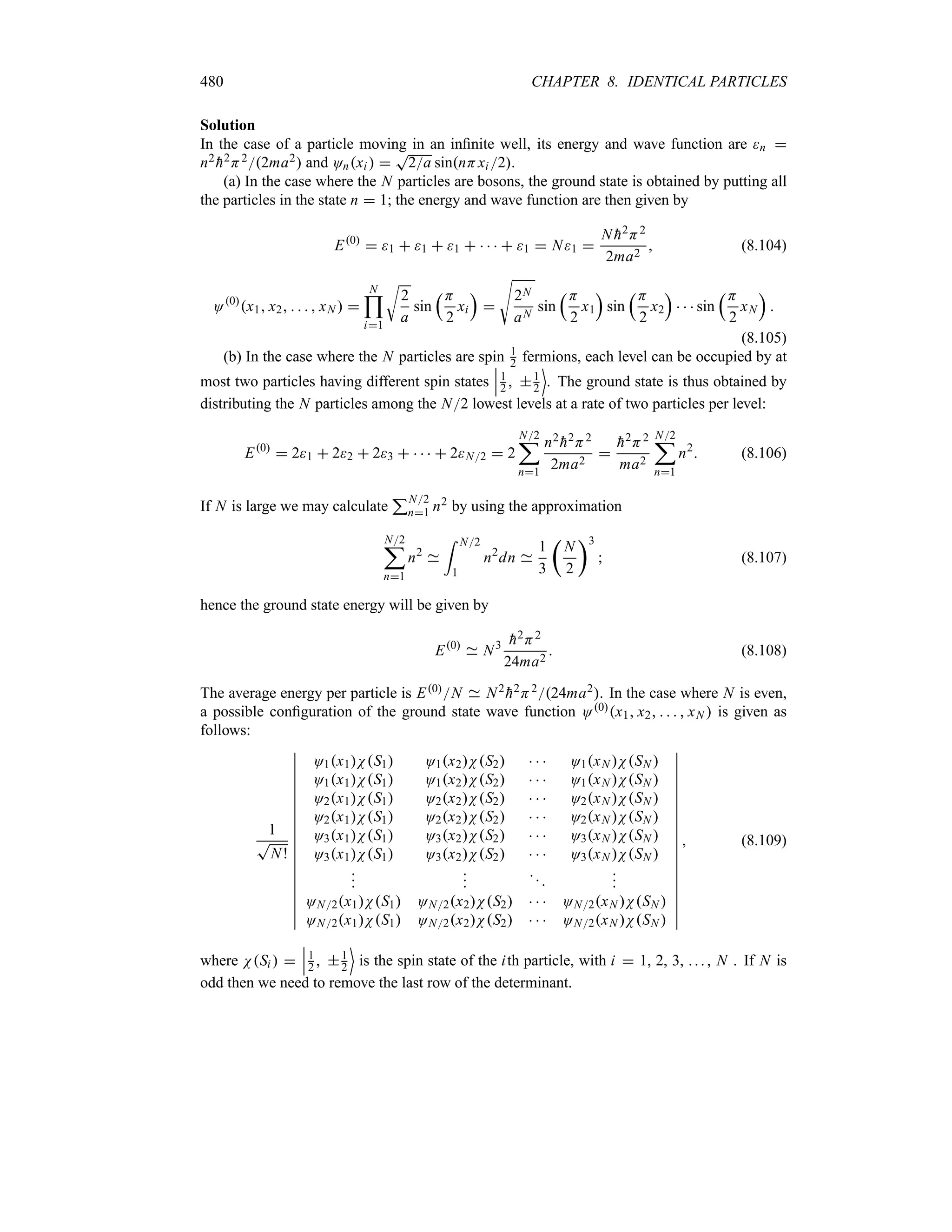 480 CHAPTER 8. IDENTICAL PARTICLES
Solution
In the case of a particle moving in an infinite well, its energy and wave function are n 
n2

h2H22ma2 and Onxi  
T
2a sinnHxi 2.
(a) In the case where the N particles are bosons, the ground state is obtained by putting all
the particles in the state n  1; the energy and wave function are then given by
E0
 1  1  1      1  N1 
N 
h2H2
2ma2
 (8.104)
O0
x1 x2     xN  
N

i1
U
2
a
sin
rH
2
xi
s

V
2N
aN
sin
rH
2
x1
s
sin
rH
2
x2
s
   sin
rH
2
xN
s

(8.105)
(b) In the case where the N particles are spin 1
2 fermions, each level can be occupied by at
most two particles having different spin states
n
n
n1
2  1
2
(
. The ground state is thus obtained by
distributing the N particles among the N2 lowest levels at a rate of two particles per level:
E0
 21  22  23      2N2  2
N2
;
n1
n2

h2H2
2ma2


h2H2
ma2
N2
;
n1
n2
 (8.106)
If N is large we may calculate
3N2
n1 n2 by using the approximation
N2
;
n1
n2
= N2
1
n2
dn
1
3
t
N
2
u3
 (8.107)
hence the ground state energy will be given by
E0
N3 
h2H2
24ma2
 (8.108)
The average energy per particle is E0N N2

h2H224ma2. In the case where N is even,
a possible configuration of the ground state wave function O0x1 x2     xN  is given as
follows:
1
T
N!
n
n
n
n
n
n
n
n
n
n
n
n
n
n
n
n
n
n
n
O1x1NS1 O1x2NS2    O1xN NSN 
O1x1NS1 O1x2NS2    O1xN NSN 
O2x1NS1 O2x2NS2    O2xN NSN 
O2x1NS1 O2x2NS2    O2xN NSN 
O3x1NS1 O3x2NS2    O3xN NSN 
O3x1NS1 O3x2NS2    O3xN NSN 










ON2x1NS1 ON2x2NS2    ON2xN NSN 
ON2x1NS1 ON2x2NS2    ON2xN NSN 
n
n
n
n
n
n
n
n
n
n
n
n
n
n
n
n
n
n
n
 (8.109)
where NSi  
n
n
n1
2  1
2
(
is the spin state of the ith particle, with i  1, 2, 3, ... , N . If N is
odd then we need to remove the last row of the determinant.
 