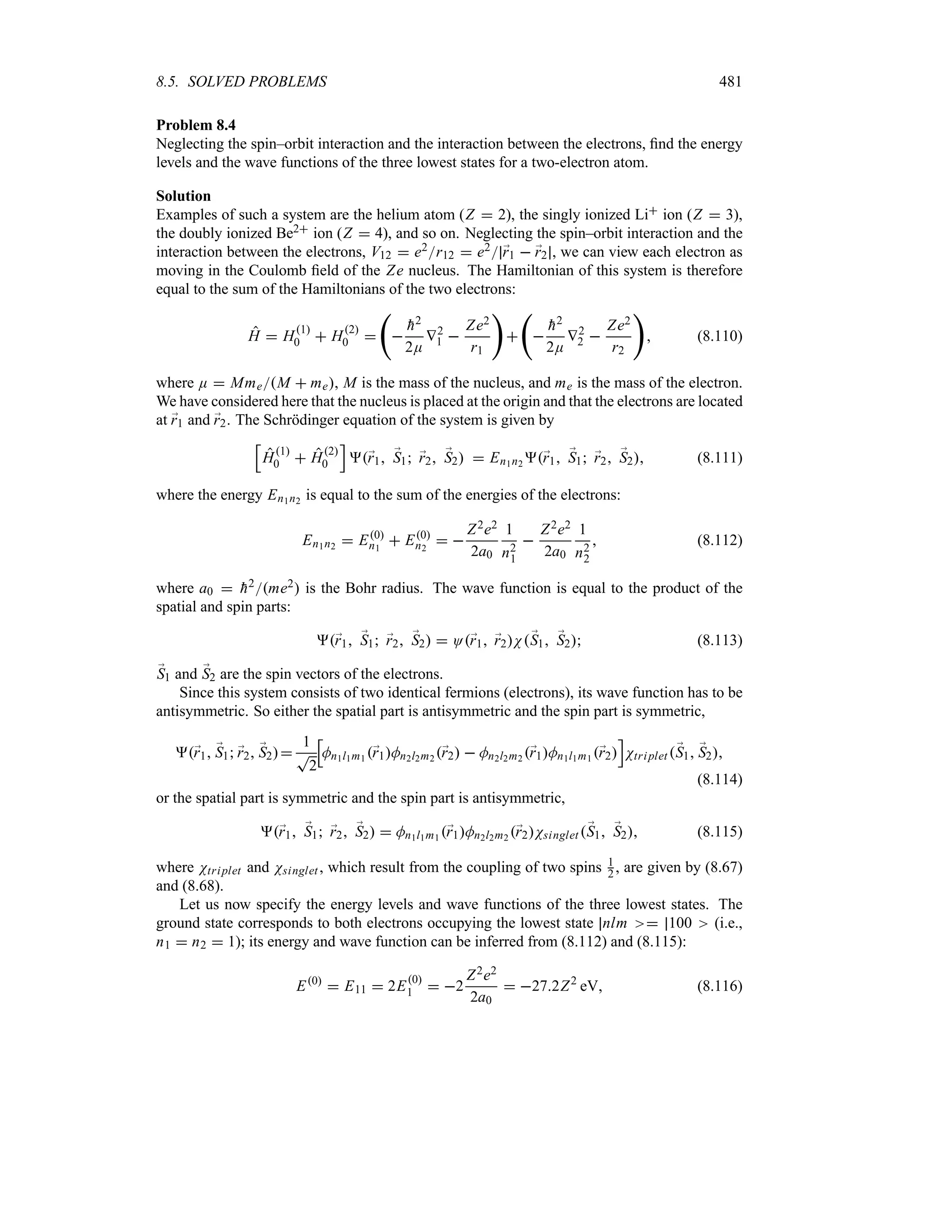 8.5. SOLVED PROBLEMS 481
Problem 8.4
Neglecting the spin–orbit interaction and the interaction between the electrons, find the energy
levels and the wave functions of the three lowest states for a two-electron atom.
Solution
Examples of such a system are the helium atom (Z  2), the singly ionized Li ion (Z  3),
the doubly ionized Be2 ion (Z  4), and so on. Neglecting the spin–orbit interaction and the
interaction between the electrons, V12  e2r12  e2 ;
r1  ;
r2 , we can view each electron as
moving in the Coulomb field of the Ze nucleus. The Hamiltonian of this system is therefore
equal to the sum of the Hamiltonians of the two electrons:
H  H1
0  H2
0 
‚


h2
2E
V2
1 
Ze2
r1


‚


h2
2E
V2
2 
Ze2
r2

 (8.110)
where E  MmeM  me, M is the mass of the nucleus, and me is the mass of the electron.
We have considered here that the nucleus is placed at the origin and that the electrons are located
at ;
r1 and ;
r2. The Schrödinger equation of the system is given by
K
H1
0  H2
0
L
;
r1 ;
S1 ;
r2 ;
S2  En1n2 ;
r1 ;
S1 ;
r2 ;
S2 (8.111)
where the energy En1n2 is equal to the sum of the energies of the electrons:
En1n2  E0
n1
 E0
n2
 
Z2e2
2a0
1
n2
1

Z2e2
2a0
1
n2
2
 (8.112)
where a0  
h2me2 is the Bohr radius. The wave function is equal to the product of the
spatial and spin parts:
;
r1 ;
S1 ;
r2 ;
S2  O;
r1 ;
r2N;
S1 ;
S2 (8.113)
;
S1 and ;
S2 are the spin vectors of the electrons.
Since this system consists of two identical fermions (electrons), its wave function has to be
antisymmetric. So either the spatial part is antisymmetric and the spin part is symmetric,
;
r1 ;
S1 ;
r2 ;
S2
1
T
2
K
Mn1l1m1 ;
r1Mn2l2m2 ;
r2  Mn2l2m2 ;
r1Mn1l1m1 ;
r2
L
Ntriplet ;
S1 ;
S2
(8.114)
or the spatial part is symmetric and the spin part is antisymmetric,
;
r1 ;
S1 ;
r2 ;
S2  Mn1l1m1 ;
r1Mn2l2m2 ;
r2Nsinglet ;
S1 ;
S2 (8.115)
where Ntriplet and Nsinglet , which result from the coupling of two spins 1
2 , are given by (8.67)
and (8.68).
Let us now specify the energy levels and wave functions of the three lowest states. The
ground state corresponds to both electrons occupying the lowest state nlm  100 (i.e.,
n1  n2  1); its energy and wave function can be inferred from (8.112) and (8.115):
E0
 E11  2E0
1  2
Z2e2
2a0
 272Z2
eV (8.116)
 