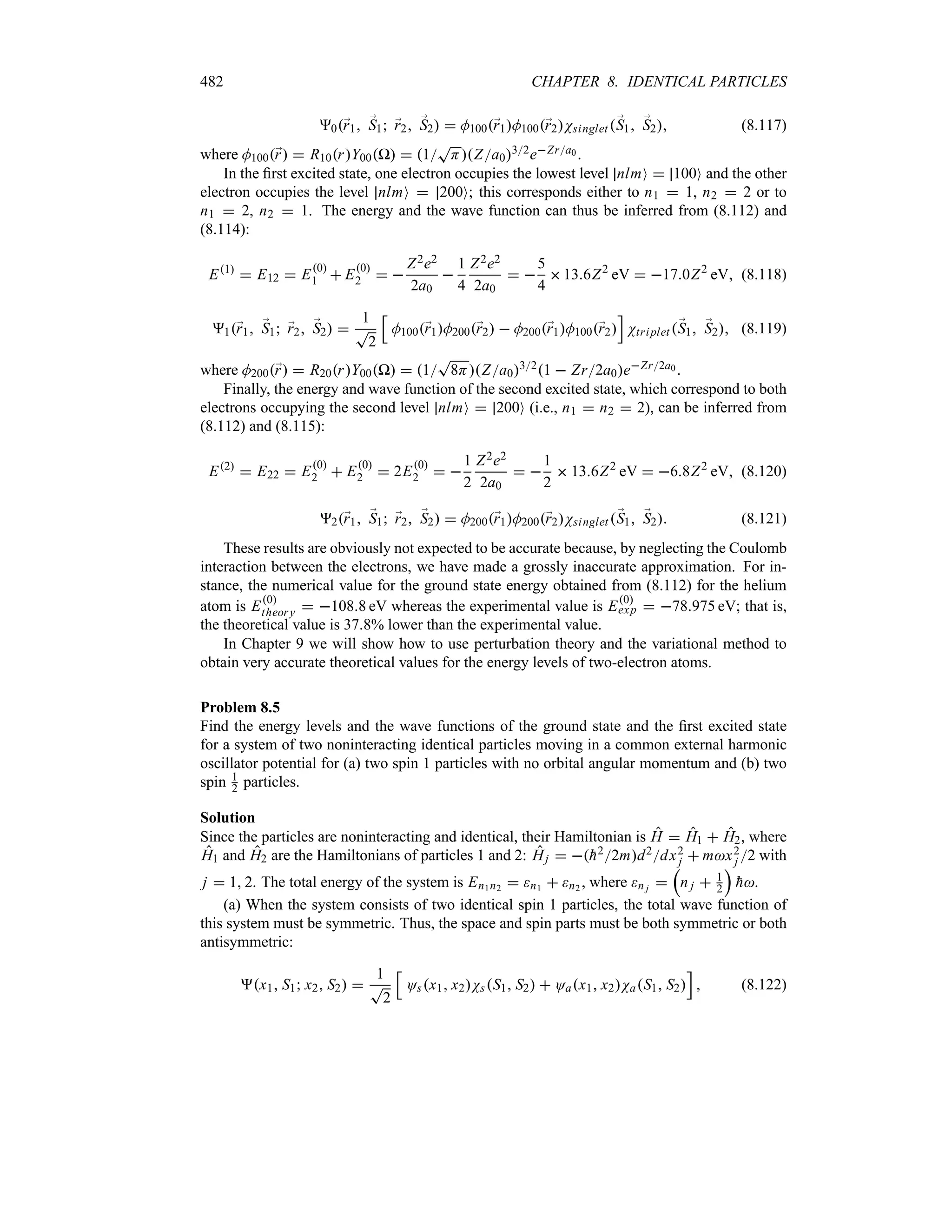 482 CHAPTER 8. IDENTICAL PARTICLES
0;
r1 ;
S1 ;
r2 ;
S2  M100;
r1M100;
r2Nsinglet;
S1 ;
S2 (8.117)
where M100;
r  R10rY00P  1
T
HZa032eZra0 .
In the first excited state, one electron occupies the lowest level nlmO  100O and the other
electron occupies the level nlmO  200O; this corresponds either to n1  1, n2  2 or to
n1  2, n2  1. The energy and the wave function can thus be inferred from (8.112) and
(8.114):
E1
 E12  E0
1  E0
2  
Z2e2
2a0

1
4
Z2e2
2a0
 
5
4
136Z2
eV  170Z2
eV (8.118)
1;
r1 ;
S1 ;
r2 ;
S2 
1
T
2
K
M100;
r1M200;
r2  M200;
r1M100;
r2
L
Ntriplet ;
S1 ;
S2 (8.119)
where M200;
r  R20rY00P  1
T
8HZa0321  Zr2a0eZr2a0 .
Finally, the energy and wave function of the second excited state, which correspond to both
electrons occupying the second level nlmO  200O (i.e., n1  n2  2), can be inferred from
(8.112) and (8.115):
E2
 E22  E0
2  E0
2  2E0
2  
1
2
Z2e2
2a0
 
1
2
 136Z2
eV  68Z2
eV (8.120)
2;
r1 ;
S1 ;
r2 ;
S2  M200;
r1M200;
r2Nsinglet ;
S1 ;
S2 (8.121)
These results are obviously not expected to be accurate because, by neglecting the Coulomb
interaction between the electrons, we have made a grossly inaccurate approximation. For in-
stance, the numerical value for the ground state energy obtained from (8.112) for the helium
atom is E0
theory  1088 eV whereas the experimental value is E0
exp  78975 eV; that is,
the theoretical value is 378% lower than the experimental value.
In Chapter 9 we will show how to use perturbation theory and the variational method to
obtain very accurate theoretical values for the energy levels of two-electron atoms.
Problem 8.5
Find the energy levels and the wave functions of the ground state and the first excited state
for a system of two noninteracting identical particles moving in a common external harmonic
oscillator potential for (a) two spin 1 particles with no orbital angular momentum and (b) two
spin 1
2 particles.
Solution
Since the particles are noninteracting and identical, their Hamiltonian is H  H1  H2, where
H1 and H2 are the Hamiltonians of particles 1 and 2: Hj  
h22md2dx2
j  mx2
j 2 with
j  1 2. The total energy of the system is En1n2  n1  n2 , where n j 
r
n j  1
2
s

h.
(a) When the system consists of two identical spin 1 particles, the total wave function of
this system must be symmetric. Thus, the space and spin parts must be both symmetric or both
antisymmetric:
x1 S1 x2 S2 
1
T
2
K
Osx1 x2NsS1 S2  Oax1 x2NaS1 S2
L
 (8.122)
 