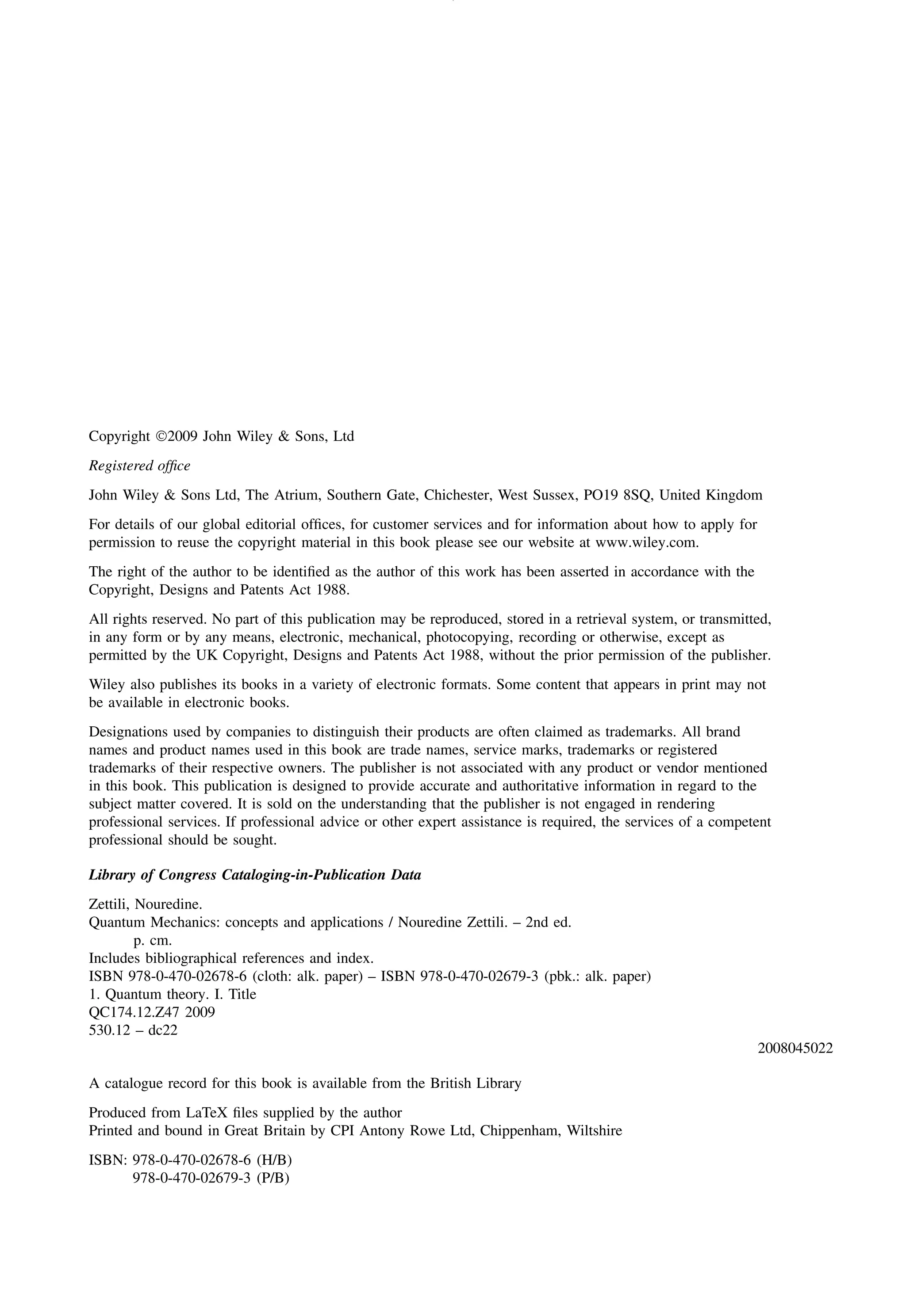 Copyright 2009 John Wiley & Sons, Ltd
Registered office
John Wiley & Sons Ltd, The Atrium, Southern Gate, Chichester, West Sussex, PO19 8SQ, United Kingdom
For details of our global editorial offices, for customer services and for information about how to apply for
permission to reuse the copyright material in this book please see our website at www.wiley.com.
The right of the author to be identified as the author of this work has been asserted in accordance with the
Copyright, Designs and Patents Act 1988.
All rights reserved. No part of this publication may be reproduced, stored in a retrieval system, or transmitted,
in any form or by any means, electronic, mechanical, photocopying, recording or otherwise, except as
permitted by the UK Copyright, Designs and Patents Act 1988, without the prior permission of the publisher.
Wiley also publishes its books in a variety of electronic formats. Some content that appears in print may not
be available in electronic books.
Designations used by companies to distinguish their products are often claimed as trademarks. All brand
names and product names used in this book are trade names, service marks, trademarks or registered
trademarks of their respective owners. The publisher is not associated with any product or vendor mentioned
in this book. This publication is designed to provide accurate and authoritative information in regard to the
subject matter covered. It is sold on the understanding that the publisher is not engaged in rendering
professional services. If professional advice or other expert assistance is required, the services of a competent
professional should be sought.
Library of Congress Cataloging-in-Publication Data
Zettili, Nouredine.
Quantum Mechanics: concepts and applications / Nouredine Zettili. – 2nd ed.
p. cm.
Includes bibliographical references and index.
ISBN 978-0-470-02678-6 (cloth: alk. paper) – ISBN 978-0-470-02679-3 (pbk.: alk. paper)
1. Quantum theory. I. Title
QC174.12.Z47 2009
530.12 – dc22
2008045022
A catalogue record for this book is available from the British Library
Produced from LaTeX files supplied by the author
Printed and bound in Great Britain by CPI Antony Rowe Ltd, Chippenham, Wiltshire
ISBN: 978-0-470-02678-6 (H/B)
978-0-470-02679-3 (P/B)
 