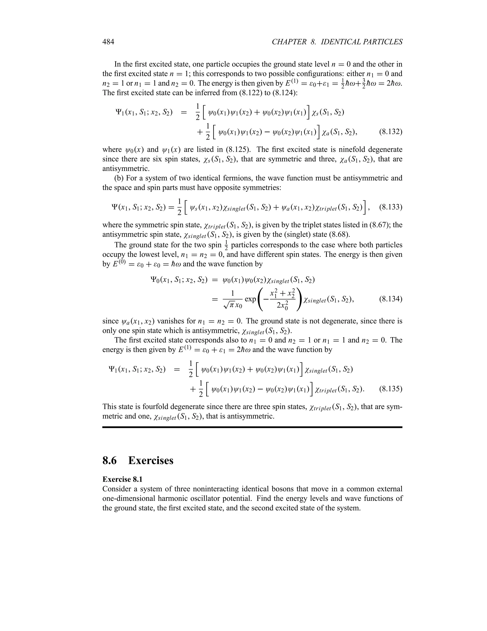 484 CHAPTER 8. IDENTICAL PARTICLES
In the first excited state, one particle occupies the ground state level n  0 and the other in
the first excited state n  1; this corresponds to two possible configurations: either n1  0 and
n2  1 or n1  1 and n2  0. The energy is then given by E1  01  1
2 
h3
2 
h  2
h.
The first excited state can be inferred from (8.122) to (8.124):
1x1 S1 x2 S2 
1
2
K
O0x1O1x2  O0x2O1x1
L
NsS1 S2

1
2
K
O0x1O1x2  O0x2O1x1
L
NaS1 S2 (8.132)
where O0x and O1x are listed in (8.125). The first excited state is ninefold degenerate
since there are six spin states, NsS1 S2, that are symmetric and three, NaS1 S2, that are
antisymmetric.
(b) For a system of two identical fermions, the wave function must be antisymmetric and
the space and spin parts must have opposite symmetries:
x1 S1 x2 S2 
1
2
K
Osx1 x2Nsinglet S1 S2  Oax1 x2NtripletS1 S2
L
 (8.133)
where the symmetric spin state, NtripletS1 S2, is given by the triplet states listed in (8.67); the
antisymmetric spin state, Nsinglet S1 S2, is given by the (singlet) state (8.68).
The ground state for the two spin 1
2 particles corresponds to the case where both particles
occupy the lowest level, n1  n2  0, and have different spin states. The energy is then given
by E0  0  0  
h and the wave function by
0x1 S1 x2 S2  O0x1O0x2Nsinglet S1 S2

1
T
Hx0
exp
‚

x2
1  x2
2
2x2
0

NsingletS1 S2 (8.134)
since Oax1 x2 vanishes for n1  n2  0. The ground state is not degenerate, since there is
only one spin state which is antisymmetric, Nsinglet S1 S2.
The first excited state corresponds also to n1  0 and n2  1 or n1  1 and n2  0. The
energy is then given by E1  0  1  2
h and the wave function by
1x1 S1 x2 S2 
1
2
K
O0x1O1x2  O0x2O1x1
L
NsingletS1 S2

1
2
K
O0x1O1x2  O0x2O1x1
L
NtripletS1 S2 (8.135)
This state is fourfold degenerate since there are three spin states, Ntriplet S1 S2, that are sym-
metric and one, Nsinglet S1 S2, that is antisymmetric.
8.6 Exercises
Exercise 8.1
Consider a system of three noninteracting identical bosons that move in a common external
one-dimensional harmonic oscillator potential. Find the energy levels and wave functions of
the ground state, the first excited state, and the second excited state of the system.
 