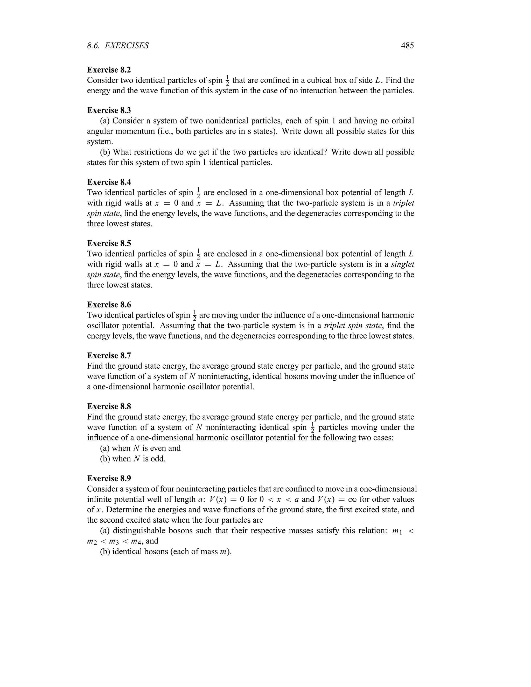 8.6. EXERCISES 485
Exercise 8.2
Consider two identical particles of spin 1
2 that are confined in a cubical box of side L. Find the
energy and the wave function of this system in the case of no interaction between the particles.
Exercise 8.3
(a) Consider a system of two nonidentical particles, each of spin 1 and having no orbital
angular momentum (i.e., both particles are in s states). Write down all possible states for this
system.
(b) What restrictions do we get if the two particles are identical? Write down all possible
states for this system of two spin 1 identical particles.
Exercise 8.4
Two identical particles of spin 1
2 are enclosed in a one-dimensional box potential of length L
with rigid walls at x  0 and x  L. Assuming that the two-particle system is in a triplet
spin state, find the energy levels, the wave functions, and the degeneracies corresponding to the
three lowest states.
Exercise 8.5
Two identical particles of spin 1
2 are enclosed in a one-dimensional box potential of length L
with rigid walls at x  0 and x  L. Assuming that the two-particle system is in a singlet
spin state, find the energy levels, the wave functions, and the degeneracies corresponding to the
three lowest states.
Exercise 8.6
Two identical particles of spin 1
2 are moving under the influence of a one-dimensional harmonic
oscillator potential. Assuming that the two-particle system is in a triplet spin state, find the
energy levels, the wave functions, and the degeneracies corresponding to the three lowest states.
Exercise 8.7
Find the ground state energy, the average ground state energy per particle, and the ground state
wave function of a system of N noninteracting, identical bosons moving under the influence of
a one-dimensional harmonic oscillator potential.
Exercise 8.8
Find the ground state energy, the average ground state energy per particle, and the ground state
wave function of a system of N noninteracting identical spin 1
2 particles moving under the
influence of a one-dimensional harmonic oscillator potential for the following two cases:
(a) when N is even and
(b) when N is odd.
Exercise 8.9
Consider a system of four noninteracting particles that are confined to move in a one-dimensional
infinite potential well of length a: Vx  0 for 0  x  a and Vx  * for other values
of x. Determine the energies and wave functions of the ground state, the first excited state, and
the second excited state when the four particles are
(a) distinguishable bosons such that their respective masses satisfy this relation: m1 
m2  m3  m4, and
(b) identical bosons (each of mass m).
 