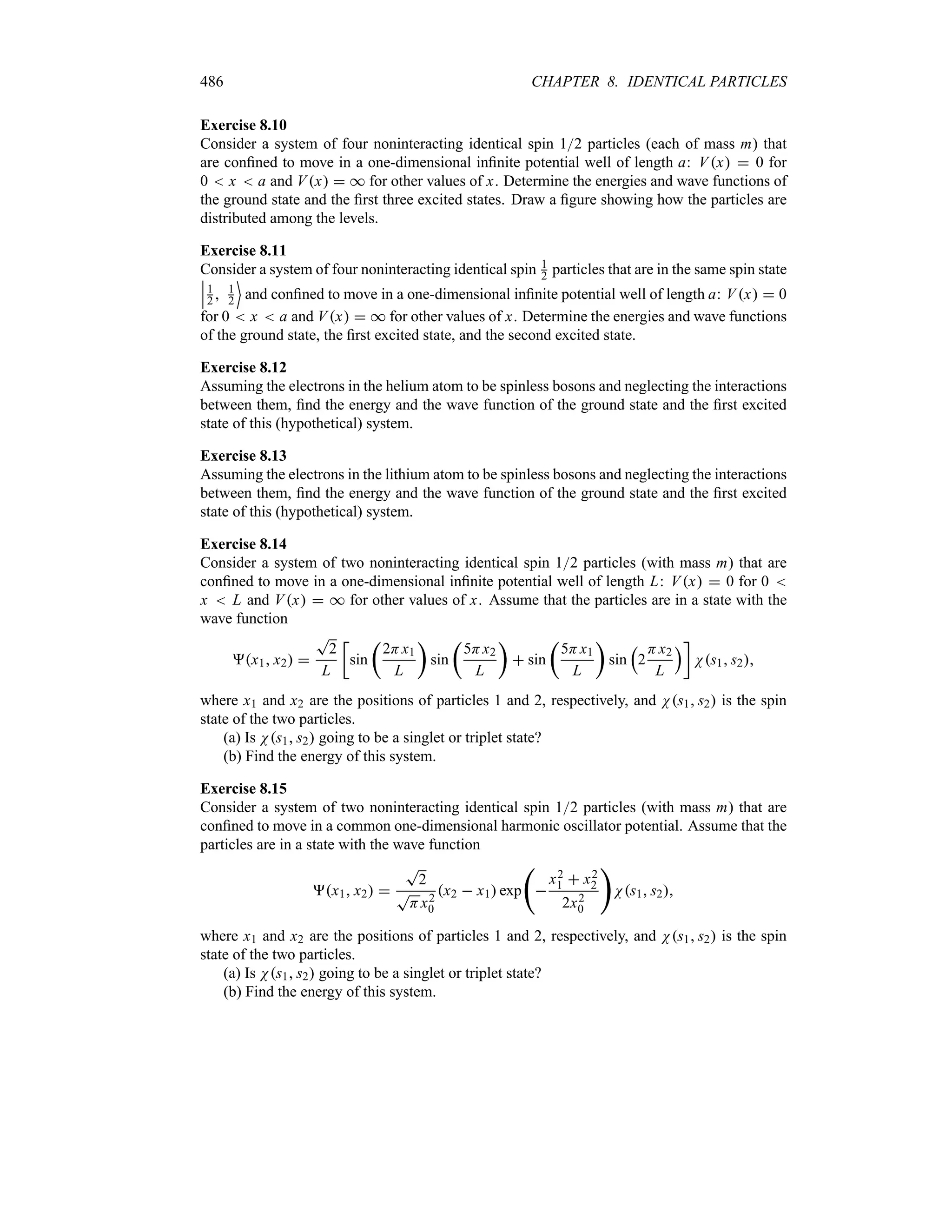 486 CHAPTER 8. IDENTICAL PARTICLES
Exercise 8.10
Consider a system of four noninteracting identical spin 12 particles (each of mass m) that
are confined to move in a one-dimensional infinite potential well of length a: Vx  0 for
0  x  a and Vx  * for other values of x. Determine the energies and wave functions of
the ground state and the first three excited states. Draw a figure showing how the particles are
distributed among the levels.
Exercise 8.11
Consider a system of four noninteracting identical spin 1
2 particles that are in the same spin state
n
n
n1
2  1
2
(
and confined to move in a one-dimensional infinite potential well of length a: Vx  0
for 0  x  a and Vx  * for other values of x. Determine the energies and wave functions
of the ground state, the first excited state, and the second excited state.
Exercise 8.12
Assuming the electrons in the helium atom to be spinless bosons and neglecting the interactions
between them, find the energy and the wave function of the ground state and the first excited
state of this (hypothetical) system.
Exercise 8.13
Assuming the electrons in the lithium atom to be spinless bosons and neglecting the interactions
between them, find the energy and the wave function of the ground state and the first excited
state of this (hypothetical) system.
Exercise 8.14
Consider a system of two noninteracting identical spin 12 particles (with mass m) that are
confined to move in a one-dimensional infinite potential well of length L: Vx  0 for 0 
x  L and Vx  * for other values of x. Assume that the particles are in a state with the
wave function
x1 x2 
T
2
L
v
sin
t
2Hx1
L
u
sin
t
5Hx2
L
u
 sin
t
5Hx1
L
u
sin
r
2
Hx2
L
sw
Ns1 s2
where x1 and x2 are the positions of particles 1 and 2, respectively, and Ns1 s2 is the spin
state of the two particles.
(a) Is Ns1 s2 going to be a singlet or triplet state?
(b) Find the energy of this system.
Exercise 8.15
Consider a system of two noninteracting identical spin 12 particles (with mass m) that are
confined to move in a common one-dimensional harmonic oscillator potential. Assume that the
particles are in a state with the wave function
x1 x2 
T
2
T
Hx2
0
x2  x1 exp
‚

x2
1  x2
2
2x2
0

Ns1 s2
where x1 and x2 are the positions of particles 1 and 2, respectively, and Ns1 s2 is the spin
state of the two particles.
(a) Is Ns1 s2 going to be a singlet or triplet state?
(b) Find the energy of this system.
 