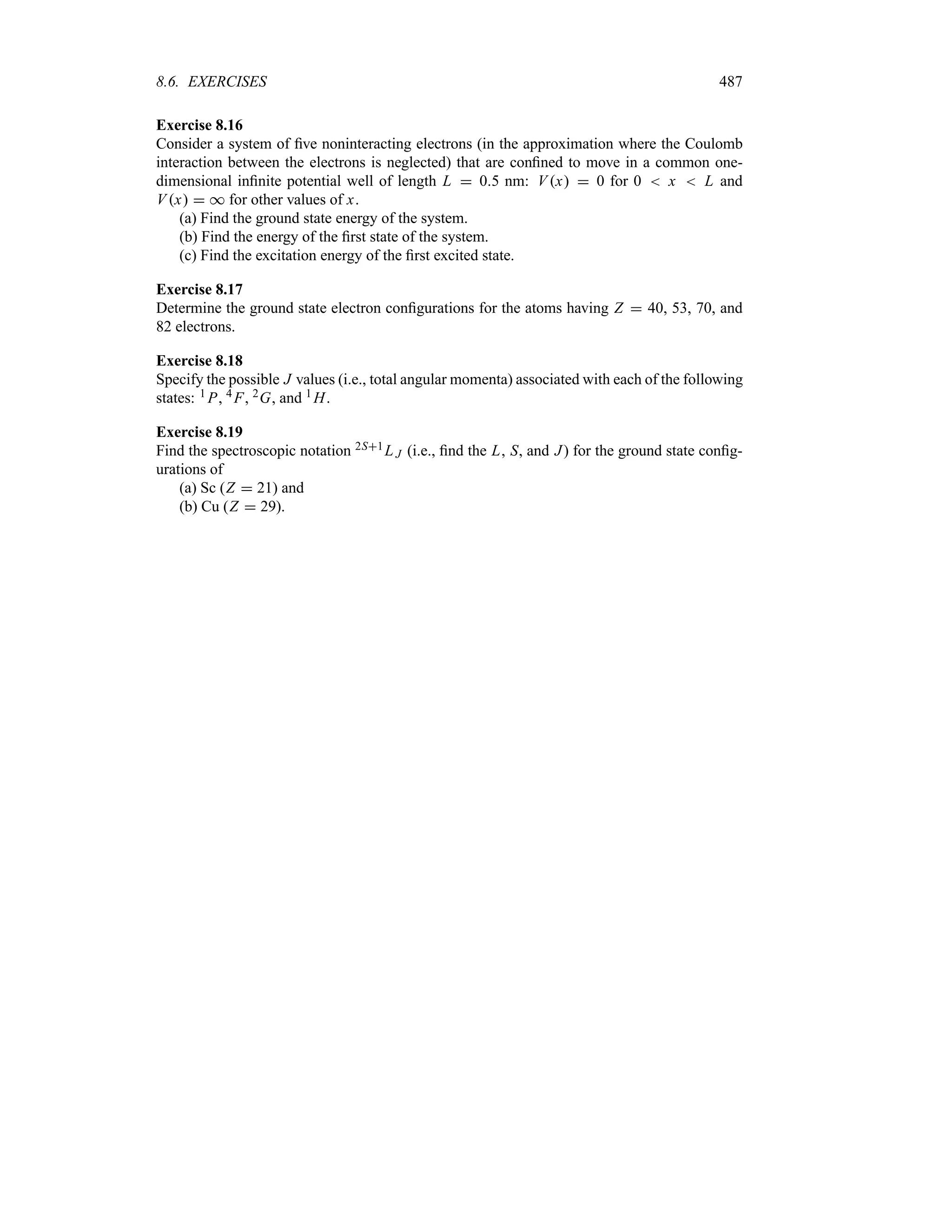 8.6. EXERCISES 487
Exercise 8.16
Consider a system of five noninteracting electrons (in the approximation where the Coulomb
interaction between the electrons is neglected) that are confined to move in a common one-
dimensional infinite potential well of length L  05 nm: Vx  0 for 0  x  L and
Vx  * for other values of x.
(a) Find the ground state energy of the system.
(b) Find the energy of the first state of the system.
(c) Find the excitation energy of the first excited state.
Exercise 8.17
Determine the ground state electron configurations for the atoms having Z  40, 53, 70, and
82 electrons.
Exercise 8.18
Specify the possible J values (i.e., total angular momenta) associated with each of the following
states: 1 P, 4 F, 2G, and 1 H.
Exercise 8.19
Find the spectroscopic notation 2S1L J (i.e., find the L, S, and J) for the ground state config-
urations of
(a) Sc (Z  21) and
(b) Cu (Z  29).
 