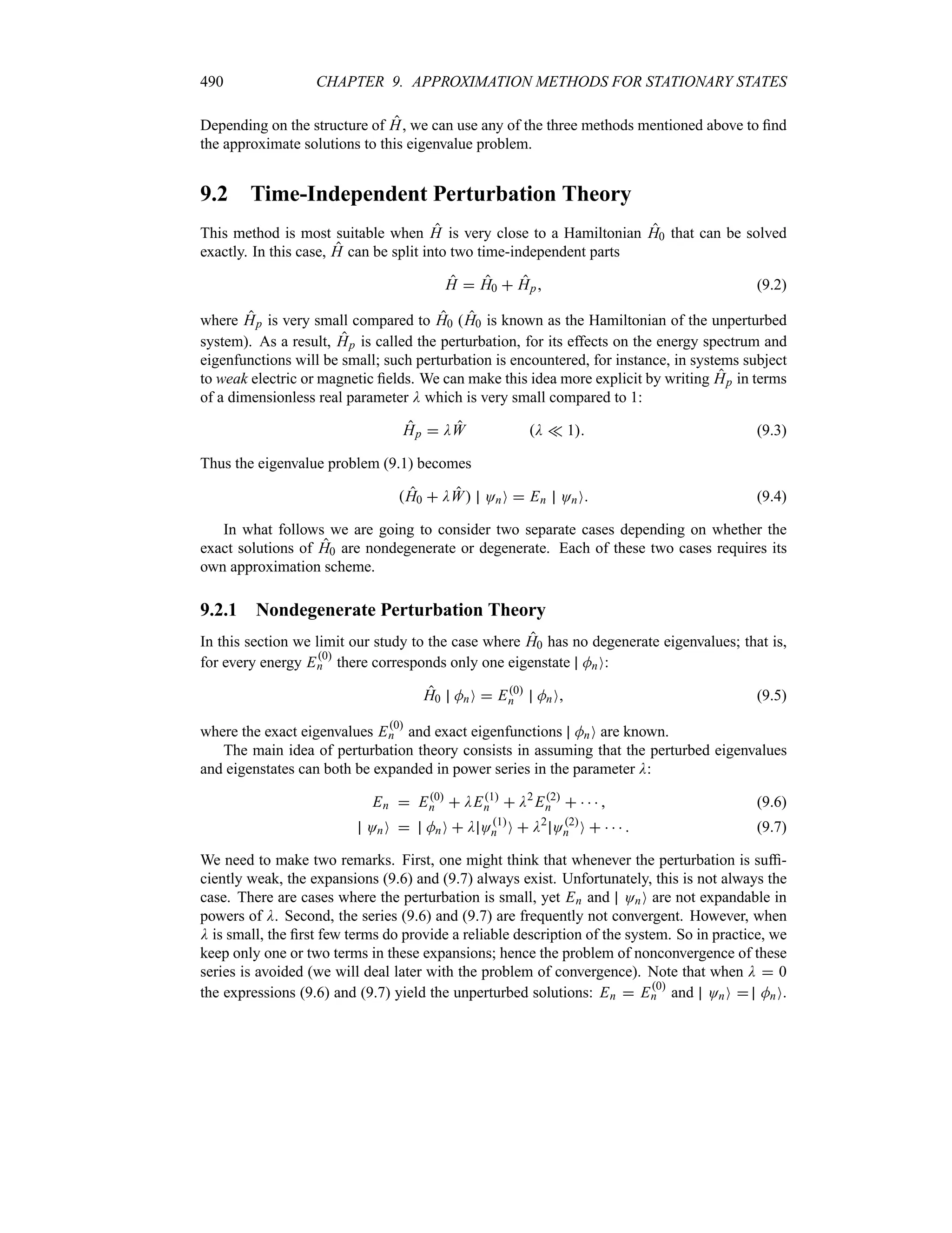 490 CHAPTER 9. APPROXIMATION METHODS FOR STATIONARY STATES
Depending on the structure of H, we can use any of the three methods mentioned above to find
the approximate solutions to this eigenvalue problem.
9.2 Time-Independent Perturbation Theory
This method is most suitable when H is very close to a Hamiltonian H0 that can be solved
exactly. In this case, H can be split into two time-independent parts
H  H0  Hp (9.2)
where Hp is very small compared to H0 (H0 is known as the Hamiltonian of the unperturbed
system). As a result, Hp is called the perturbation, for its effects on the energy spectrum and
eigenfunctions will be small; such perturbation is encountered, for instance, in systems subject
to weak electric or magnetic fields. We can make this idea more explicit by writing Hp in terms
of a dimensionless real parameter D which is very small compared to 1:
Hp  DW D v 1 (9.3)
Thus the eigenvalue problem (9.1) becomes
H0  DW OnO  En OnO (9.4)
In what follows we are going to consider two separate cases depending on whether the
exact solutions of H0 are nondegenerate or degenerate. Each of these two cases requires its
own approximation scheme.
9.2.1 Nondegenerate Perturbation Theory
In this section we limit our study to the case where H0 has no degenerate eigenvalues; that is,
for every energy E0
n there corresponds only one eigenstate MnO:
H0 MnO  E0
n MnO (9.5)
where the exact eigenvalues E0
n and exact eigenfunctions MnO are known.
The main idea of perturbation theory consists in assuming that the perturbed eigenvalues
and eigenstates can both be expanded in power series in the parameter D:
En  E0
n  DE1
n  D2
E2
n      (9.6)
OnO  MnO  D O1
n O  D2
O2
n O      (9.7)
We need to make two remarks. First, one might think that whenever the perturbation is suffi-
ciently weak, the expansions (9.6) and (9.7) always exist. Unfortunately, this is not always the
case. There are cases where the perturbation is small, yet En and OnO are not expandable in
powers of D. Second, the series (9.6) and (9.7) are frequently not convergent. However, when
D is small, the first few terms do provide a reliable description of the system. So in practice, we
keep only one or two terms in these expansions; hence the problem of nonconvergence of these
series is avoided (we will deal later with the problem of convergence). Note that when D  0
the expressions (9.6) and (9.7) yield the unperturbed solutions: En  E0
n and OnO  MnO.
 