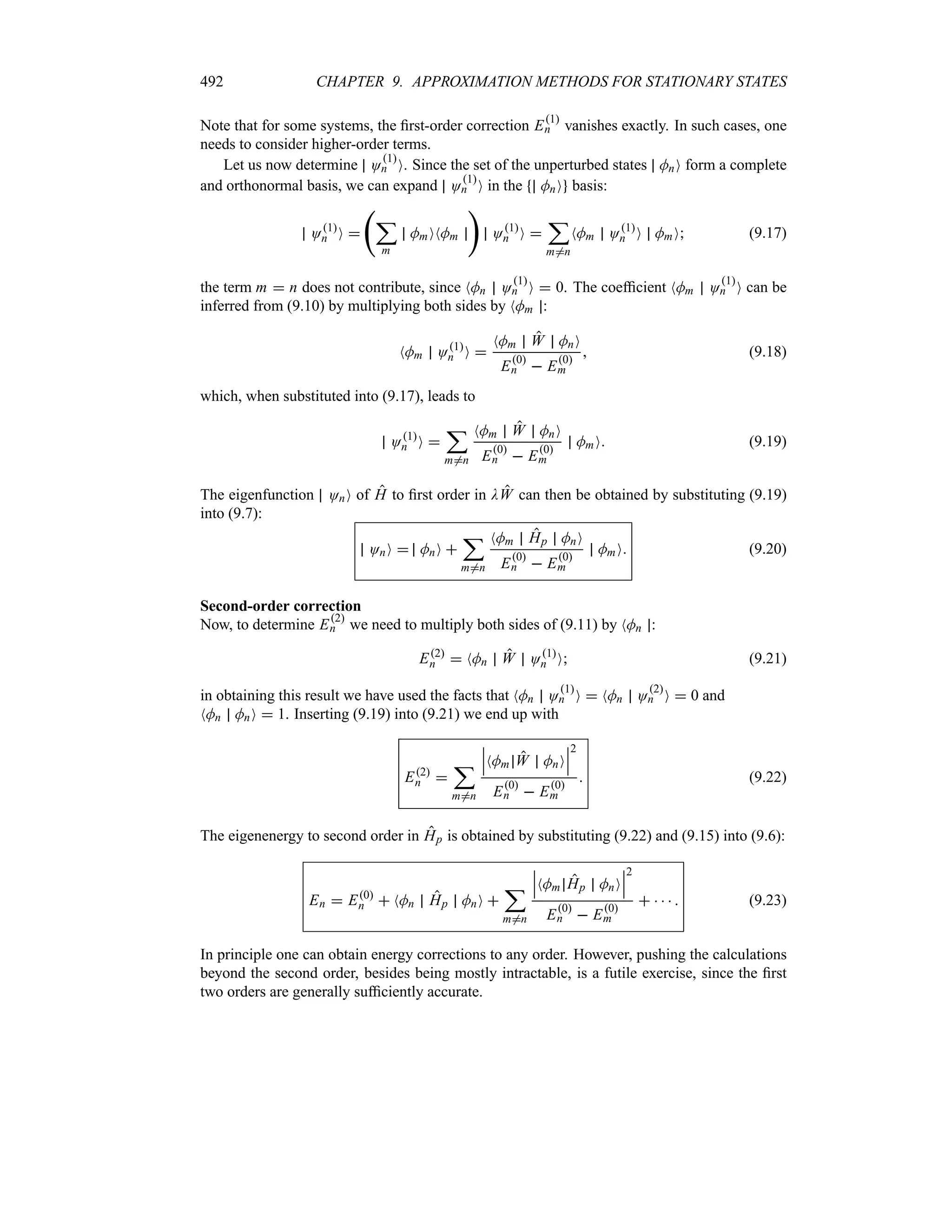 492 CHAPTER 9. APPROXIMATION METHODS FOR STATIONARY STATES
Note that for some systems, the first-order correction E1
n vanishes exactly. In such cases, one
needs to consider higher-order terms.
Let us now determine O1
n O. Since the set of the unperturbed states MnO form a complete
and orthonormal basis, we can expand O1
n O in the MnO basis:
O1
n O 
‚
;
m
MmONMm

O1
n O 
;
m/n
NMm O1
n O MmO (9.17)
the term m  n does not contribute, since NMn O1
n O  0. The coefficient NMm O1
n O can be
inferred from (9.10) by multiplying both sides by NMm :
NMm O1
n O 
NMm W MnO
E0
n  E0
m
 (9.18)
which, when substituted into (9.17), leads to
O1
n O 
;
m/n
NMm W MnO
E0
n  E0
m
MmO (9.19)
The eigenfunction OnO of H to first order in DW can then be obtained by substituting (9.19)
into (9.7):
OnO  MnO 
;
m/n
NMm Hp MnO
E0
n  E0
m
MmO (9.20)
Second-order correction
Now, to determine E2
n we need to multiply both sides of (9.11) by NMn :
E2
n  NMn W O1
n O (9.21)
in obtaining this result we have used the facts that NMn O1
n O  NMn O2
n O  0 and
NMn MnO  1. Inserting (9.19) into (9.21) we end up with
E2
n 
;
m/n
n
n
nNMm W MnO
n
n
n
2
E0
n  E0
m
 (9.22)
The eigenenergy to second order in Hp is obtained by substituting (9.22) and (9.15) into (9.6):
En  E0
n  NMn Hp MnO 
;
m/n
n
n
nNMm Hp MnO
n
n
n
2
E0
n  E0
m
     (9.23)
In principle one can obtain energy corrections to any order. However, pushing the calculations
beyond the second order, besides being mostly intractable, is a futile exercise, since the first
two orders are generally sufficiently accurate.
 
