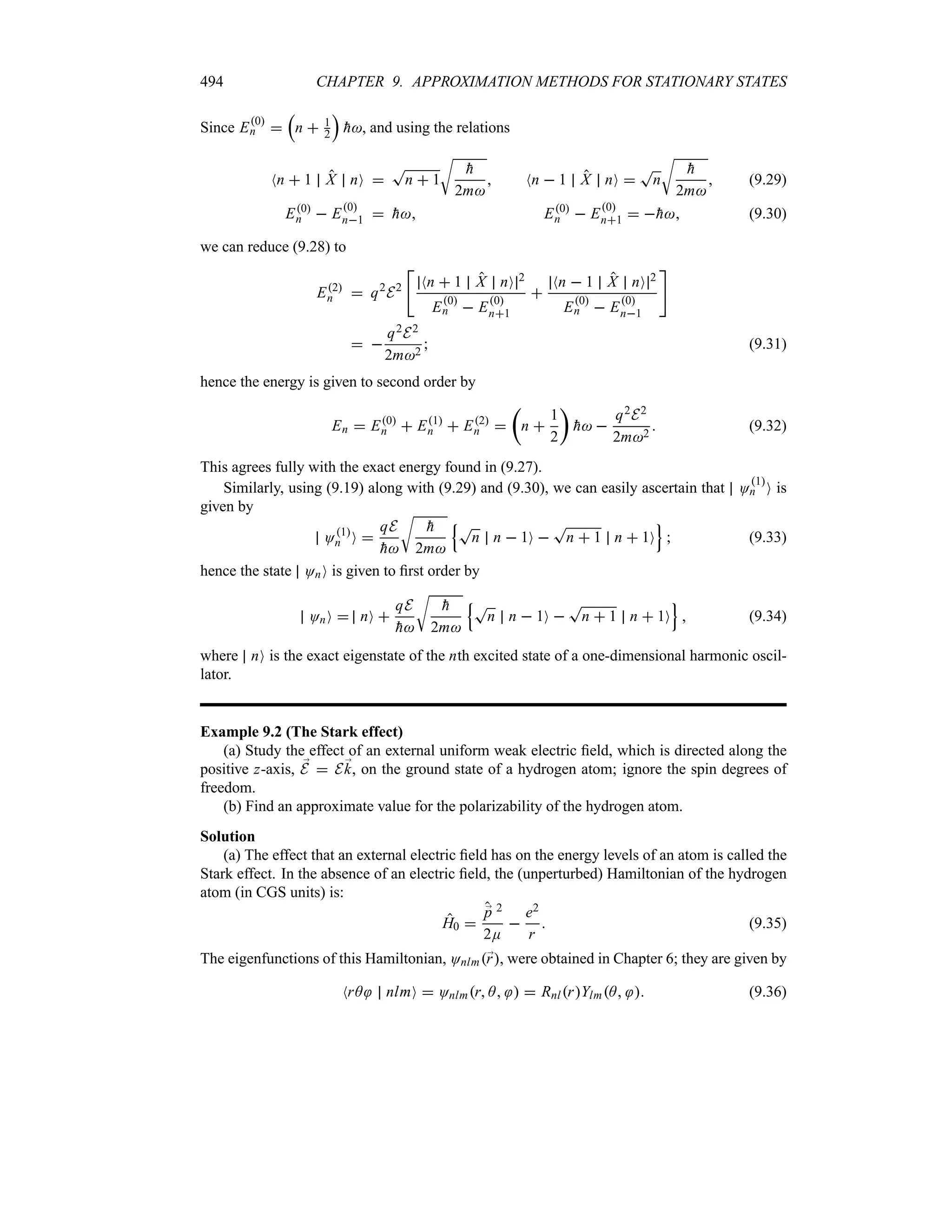 494 CHAPTER 9. APPROXIMATION METHODS FOR STATIONARY STATES
Since E0
n 
r
n  1
2
s

h, and using the relations
Nn  1 X nO 
T
n  1
U

h
2m
 Nn  1 X nO 
T
n
U

h
2m
 (9.29)
E0
n  E0
n1  
h E0
n  E0
n1  
h (9.30)
we can reduce (9.28) to
E2
n  q2
E2

Nn  1 X nO 2
E0
n  E0
n1

Nn  1 X nO 2
E0
n  E0
n1

 
q2E2
2m2
 (9.31)
hence the energy is given to second order by
En  E0
n  E1
n  E2
n 
t
n 
1
2
u

h 
q2E2
2m2
 (9.32)
This agrees fully with the exact energy found in (9.27).
Similarly, using (9.19) along with (9.29) and (9.30), we can easily ascertain that O
1
n O is
given by
O1
n O 
qE

h
U

h
2m
QT
n n  1O 
T
n  1 n  1O
R
 (9.33)
hence the state OnO is given to first order by
OnO  nO 
qE

h
U

h
2m
QT
n n  1O 
T
n  1 n  1O
R
 (9.34)
where nO is the exact eigenstate of the nth excited state of a one-dimensional harmonic oscil-
lator.
Example 9.2 (The Stark effect)
(a) Study the effect of an external uniform weak electric field, which is directed along the
positive z-axis, ;
E  E;
k, on the ground state of a hydrogen atom; ignore the spin degrees of
freedom.
(b) Find an approximate value for the polarizability of the hydrogen atom.
Solution
(a) The effect that an external electric field has on the energy levels of an atom is called the
Stark effect. In the absence of an electric field, the (unperturbed) Hamiltonian of the hydrogen
atom (in CGS units) is:
H0 
;
p 2
2E

e2
r
 (9.35)
The eigenfunctions of this Hamiltonian, Onlm;
r, were obtained in Chapter 6; they are given by
NrA nlmO  Onlmr A   RnlrYlmA  (9.36)
 