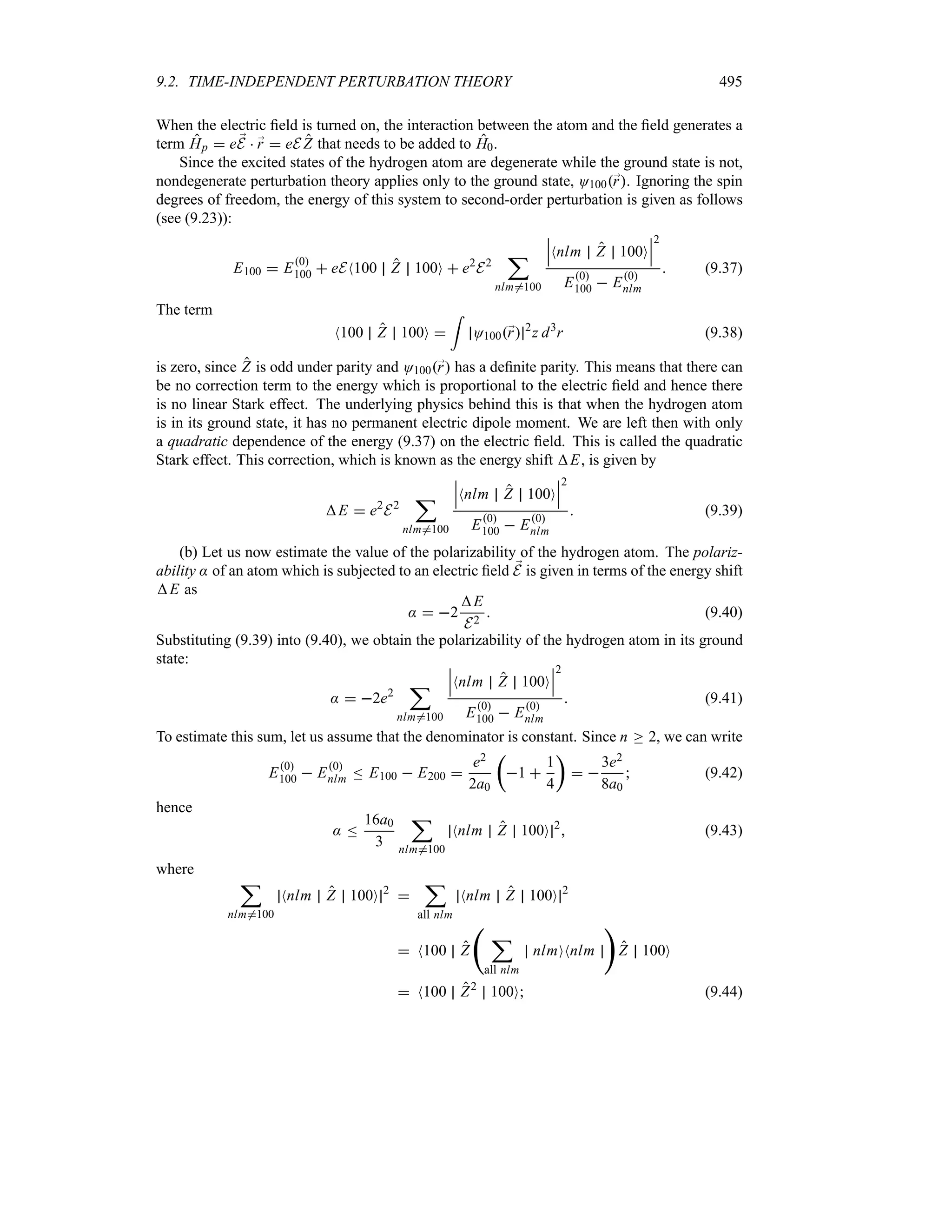 9.2. TIME-INDEPENDENT PERTURBATION THEORY 495
When the electric field is turned on, the interaction between the atom and the field generates a
term Hp  e ;
E  ;
r  eE Z that needs to be added to H0.
Since the excited states of the hydrogen atom are degenerate while the ground state is not,
nondegenerate perturbation theory applies only to the ground state, O100;
r. Ignoring the spin
degrees of freedom, the energy of this system to second-order perturbation is given as follows
(see (9.23)):
E100  E0
100  eEN100 Z 100O  e2
E2
;
nlm/100
n
n
nNnlm Z 100O
n
n
n
2
E0
100  E0
nlm
 (9.37)
The term
N100 Z 100O 
=
O100;
r 2
z d3
r (9.38)
is zero, since Z is odd under parity and O100;
r has a definite parity. This means that there can
be no correction term to the energy which is proportional to the electric field and hence there
is no linear Stark effect. The underlying physics behind this is that when the hydrogen atom
is in its ground state, it has no permanent electric dipole moment. We are left then with only
a quadratic dependence of the energy (9.37) on the electric field. This is called the quadratic
Stark effect. This correction, which is known as the energy shift E, is given by
E  e2
E2
;
nlm/100
n
n
nNnlm Z 100O
n
n
n
2
E0
100  E0
nlm
 (9.39)
(b) Let us now estimate the value of the polarizability of the hydrogen atom. The polariz-
ability : of an atom which is subjected to an electric field ;
E is given in terms of the energy shift
E as
:  2
E
E2
 (9.40)
Substituting (9.39) into (9.40), we obtain the polarizability of the hydrogen atom in its ground
state:
:  2e2
;
nlm/100
n
n
nNnlm Z 100O
n
n
n
2
E0
100  E0
nlm
 (9.41)
To estimate this sum, let us assume that the denominator is constant. Since n o 2, we can write
E0
100  E0
nlm n E100  E200 
e2
2a0
t
1 
1
4
u
 
3e2
8a0
 (9.42)
hence
: n
16a0
3
;
nlm/100
Nnlm Z 100O 2
 (9.43)
where
;
nlm/100
Nnlm Z 100O 2

;
all nlm
Nnlm Z 100O 2
 N100 Z
‚
;
all nlm
nlmONnlm

Z 100O
 N100 Z2
100O (9.44)
 