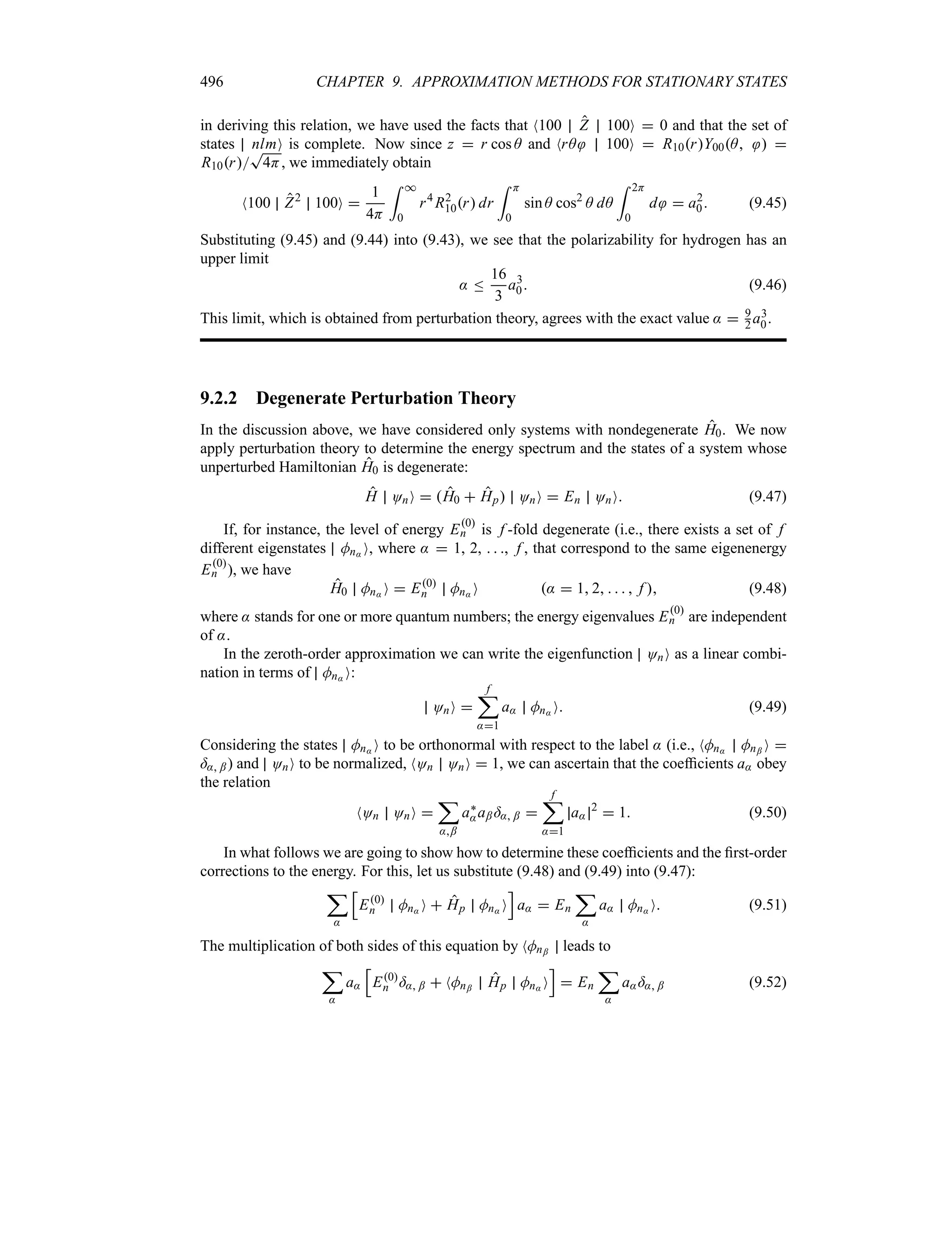 496 CHAPTER 9. APPROXIMATION METHODS FOR STATIONARY STATES
in deriving this relation, we have used the facts that N100 Z 100O  0 and that the set of
states nlmO is complete. Now since z  r cos A and NrA 100O  R10rY00A  
R10r
T
4H, we immediately obtain
N100 Z2
100O 
1
4H
= *
0
r4
R2
10r dr
= H
0
sin A cos2
A dA
= 2H
0
d  a2
0 (9.45)
Substituting (9.45) and (9.44) into (9.43), we see that the polarizability for hydrogen has an
upper limit
: n
16
3
a3
0 (9.46)
This limit, which is obtained from perturbation theory, agrees with the exact value :  9
2a3
0.
9.2.2 Degenerate Perturbation Theory
In the discussion above, we have considered only systems with nondegenerate H0. We now
apply perturbation theory to determine the energy spectrum and the states of a system whose
unperturbed Hamiltonian H0 is degenerate:
H OnO  H0  Hp OnO  En OnO (9.47)
If, for instance, the level of energy E0
n is f -fold degenerate (i.e., there exists a set of f
different eigenstates Mn: O, where :  1, 2,   , f , that correspond to the same eigenenergy
E0
n ), we have
H0 Mn: O  E0
n Mn: O :  1 2     f  (9.48)
where : stands for one or more quantum numbers; the energy eigenvalues E0
n are independent
of :.
In the zeroth-order approximation we can write the eigenfunction OnO as a linear combi-
nation in terms of Mn: O:
OnO 
f
;
:1
a: Mn: O (9.49)
Considering the states Mn: O to be orthonormal with respect to the label : (i.e., NMn: Mn; O 
=: ;) and OnO to be normalized, NOn OnO  1, we can ascertain that the coefficients a: obey
the relation
NOn OnO 
;
:;
a`
:a;=: ; 
f
;
:1
a:
2
 1 (9.50)
In what follows we are going to show how to determine these coefficients and the first-order
corrections to the energy. For this, let us substitute (9.48) and (9.49) into (9.47):
;
:
K
E0
n Mn: O  Hp Mn: O
L
a:  En
;
:
a: Mn: O (9.51)
The multiplication of both sides of this equation by NMn; leads to
;
:
a:
K
E0
n =: ;  NMn; Hp Mn: O
L
 En
;
:
a:=: ; (9.52)
 