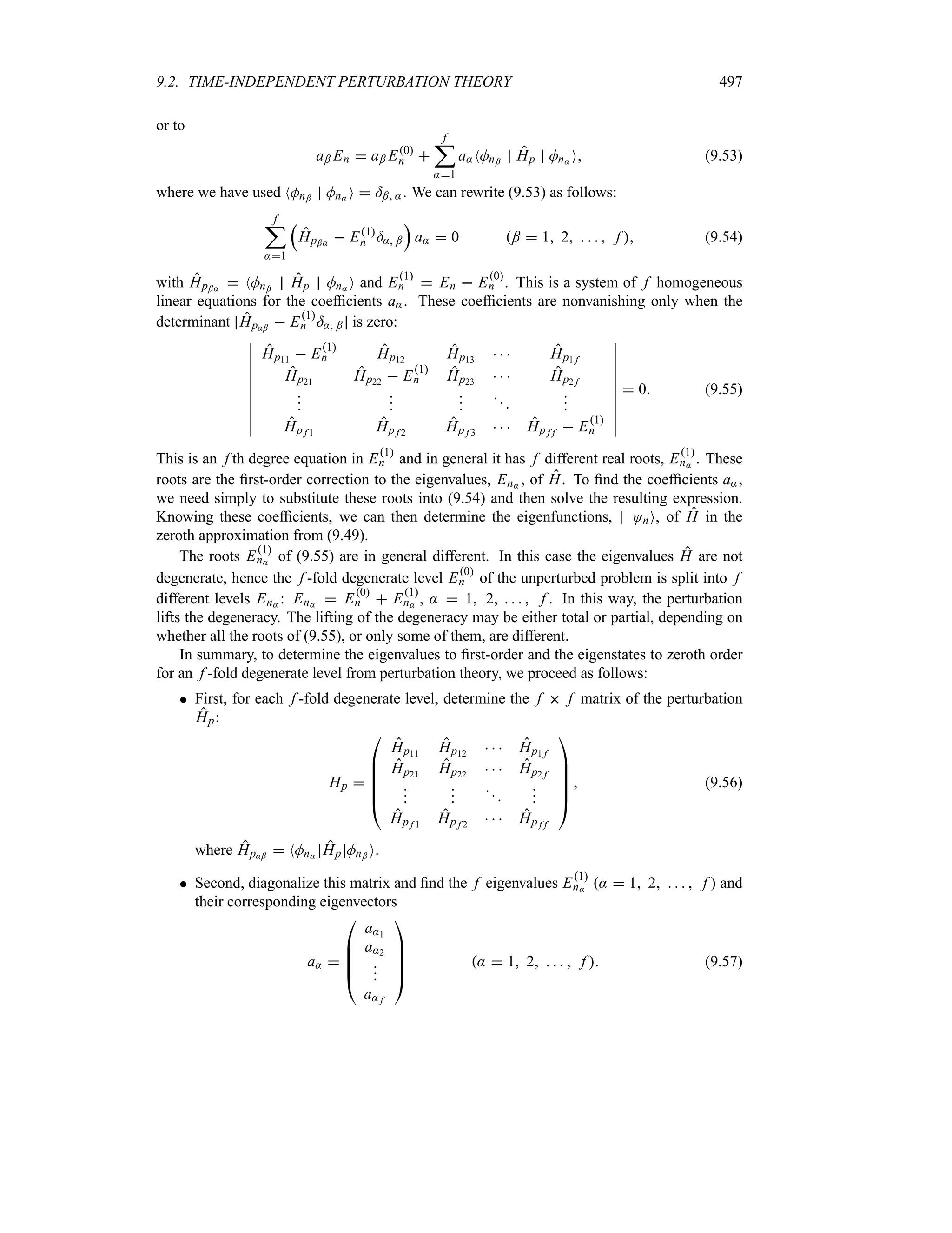 9.2. TIME-INDEPENDENT PERTURBATION THEORY 497
or to
a; En  a; E0
n 
f
;
:1
a:NMn; Hp Mn: O (9.53)
where we have used NMn; Mn: O  =; :. We can rewrite (9.53) as follows:
f
;
:1
r
Hp;:  E1
n =: ;
s
a:  0 ;  1 2     f  (9.54)
with Hp;:  NMn; Hp Mn: O and E1
n  En  E0
n . This is a system of f homogeneous
linear equations for the coefficients a:. These coefficients are nonvanishing only when the
determinant Hp:;  E1
n =: ; is zero:
n
n
n
n
n
n
n
n
n
n
Hp11  E1
n Hp12 Hp13    Hp1 f
Hp21 Hp22  E1
n Hp23    Hp2 f













Hp f 1 Hp f 2 Hp f 3    Hp f f  E1
n
n
n
n
n
n
n
n
n
n
n
 0 (9.55)
This is an f th degree equation in E1
n and in general it has f different real roots, E1
n: . These
roots are the first-order correction to the eigenvalues, En: , of H. To find the coefficients a:,
we need simply to substitute these roots into (9.54) and then solve the resulting expression.
Knowing these coefficients, we can then determine the eigenfunctions, OnO, of H in the
zeroth approximation from (9.49).
The roots E1
n: of (9.55) are in general different. In this case the eigenvalues H are not
degenerate, hence the f -fold degenerate level E0
n of the unperturbed problem is split into f
different levels En: : En:  E0
n  E1
n: , :  1 2     f . In this way, the perturbation
lifts the degeneracy. The lifting of the degeneracy may be either total or partial, depending on
whether all the roots of (9.55), or only some of them, are different.
In summary, to determine the eigenvalues to first-order and the eigenstates to zeroth order
for an f -fold degenerate level from perturbation theory, we proceed as follows:
 First, for each f -fold degenerate level, determine the f  f matrix of the perturbation
Hp:
Hp 

%
%
%
%
#
Hp11 Hp12    Hp1 f
Hp21 Hp22    Hp2 f










Hp f 1 Hp f 2    Hp f f





$
 (9.56)
where Hp:;  NMn: Hp Mn; O.
 Second, diagonalize this matrix and find the f eigenvalues E1
n: :  1 2     f  and
their corresponding eigenvectors
a: 

%
%
%
#
a:1
a:2



a: f




$
:  1 2     f  (9.57)
 