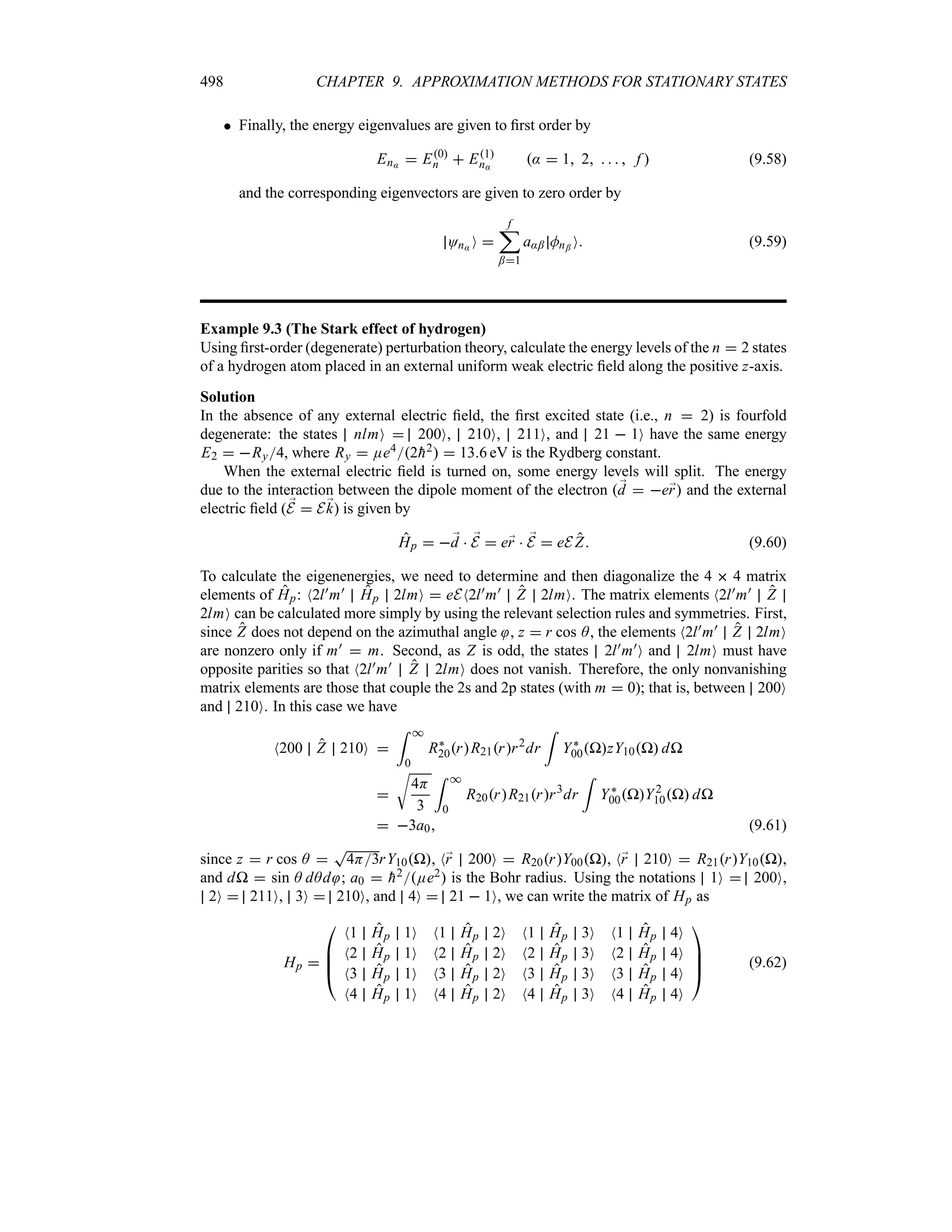 498 CHAPTER 9. APPROXIMATION METHODS FOR STATIONARY STATES
 Finally, the energy eigenvalues are given to first order by
En:  E0
n  E1
n:
:  1 2     f  (9.58)
and the corresponding eigenvectors are given to zero order by
On: O 
f
;
;1
a:; Mn; O (9.59)
Example 9.3 (The Stark effect of hydrogen)
Using first-order (degenerate) perturbation theory, calculate the energy levels of the n  2 states
of a hydrogen atom placed in an external uniform weak electric field along the positive z-axis.
Solution
In the absence of any external electric field, the first excited state (i.e., n  2) is fourfold
degenerate: the states nlmO  200O, 210O, 211O, and 21  1O have the same energy
E2  Ry4, where Ry  Ee42
h2  136 eV is the Rydberg constant.
When the external electric field is turned on, some energy levels will split. The energy
due to the interaction between the dipole moment of the electron ;
d  e;
r and the external
electric field ( ;
E  E;
k) is given by
Hp  ;
d  ;
E  e;
r  ;
E  eE Z (9.60)
To calculate the eigenenergies, we need to determine and then diagonalize the 4  4 matrix
elements of Hp: N2l)m) Hp 2lmO  eEN2l)m) Z 2lmO. The matrix elements N2l)m) Z
2lmO can be calculated more simply by using the relevant selection rules and symmetries. First,
since Z does not depend on the azimuthal angle , z  r cos A, the elements N2l)m) Z 2lmO
are nonzero only if m)  m. Second, as Z is odd, the states 2l)m)O and 2lmO must have
opposite parities so that N2l)m) Z 2lmO does not vanish. Therefore, the only nonvanishing
matrix elements are those that couple the 2s and 2p states (with m  0); that is, between 200O
and 210O. In this case we have
N200 Z 210O 
= *
0
R`
20rR21rr2
dr
=
Y`
00PzY10P dP

U
4H
3
= *
0
R20rR21rr3
dr
=
Y`
00PY2
10P dP
 3a0 (9.61)
since z  r cos A 
T
4H3rY10P, N;
r 200O  R20rY00P, N;
r 210O  R21rY10P,
and dP  sin A dAd ; a0  
h2Ee2 is the Bohr radius. Using the notations 1O  200O,
2O  211O, 3O  210O, and 4O  21  1O, we can write the matrix of Hp as
Hp 

%
%
#
N1 Hp 1O N1 Hp 2O N1 Hp 3O N1 Hp 4O
N2 Hp 1O N2 Hp 2O N2 Hp 3O N2 Hp 4O
N3 Hp 1O N3 Hp 2O N3 
