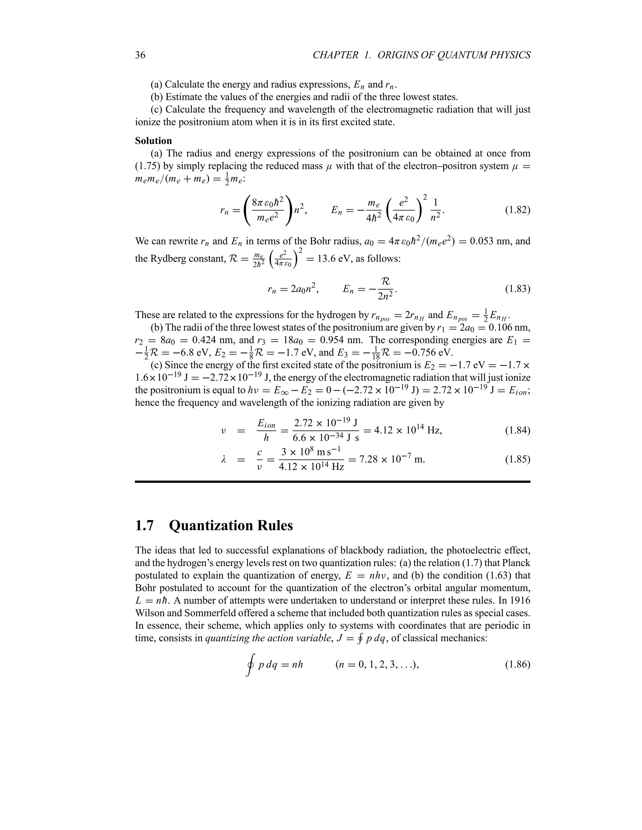 36 CHAPTER 1. ORIGINS OF QUANTUM PHYSICS
(a) Calculate the energy and radius expressions, En and rn.
(b) Estimate the values of the energies and radii of the three lowest states.
(c) Calculate the frequency and wavelength of the electromagnetic radiation that will just
ionize the positronium atom when it is in its first excited state.
Solution
(a) The radius and energy expressions of the positronium can be obtained at once from
(1.75) by simply replacing the reduced mass E with that of the electron–positron system E 
mememe  me  1
2 me:
rn 
‚
8H0 
h2
mee2

n2
 En  
me
4
h2
t
e2
4H0
u2
1
n2
 (1.82)
We can rewrite rn and En in terms of the Bohr radius, a0  4H0 
h2mee2  0053 nm, and
the Rydberg constant, R  me
2
h2
r
e2
4H0
s2
 136 eV, as follows:
rn  2a0n2
 En  
R
2n2
 (1.83)
These are related to the expressions for the hydrogen by rnpos  2rnH and Enpos  1
2 EnH .
(b) The radii of the three lowest states of the positronium are given by r1  2a0  0106 nm,
r2  8a0  0424 nm, and r3  18a0  0954 nm. The corresponding energies are E1 
1
2 R  68 eV, E2  1
8 R  17 eV, and E3   1
18 R  0756 eV.
(c) Since the energy of the first excited state of the positronium is E2  17 eV  17
161019 J  2721019 J, the energy of the electromagnetic radiation that will just ionize
the positronium is equal to hF  E*  E2  02721019 J  2721019 J  Eion;
hence the frequency and wavelength of the ionizing radiation are given by
F 
Eion
h

272  1019 J
66  1034 J s
 412  1014
Hz (1.84)
D 
c
F

3  108 m s1
412  1014 Hz
 728  107
m (1.85)
1.7 Quantization Rules
The ideas that led to successful explanations of blackbody radiation, the photoelectric effect,
and the hydrogen’s energy levels rest on two quantization rules: (a) the relation (1.7) that Planck
postulated to explain the quantization of energy, E  nhF, and (b) the condition (1.63) that
Bohr postulated to account for the quantization of the electron’s orbital angular momentum,
L  n
h. A number of attempts were undertaken to understand or interpret these rules. In 1916
Wilson and Sommerfeld offered a scheme that included both quantization rules as special cases.
In essence, their scheme, which applies only to systems with coordinates that are periodic in
time, consists in quantizing the action variable, J 
+
p dq, of classical mechanics:
,
p dq  nh n  0 1 2 3    (1.86)
 