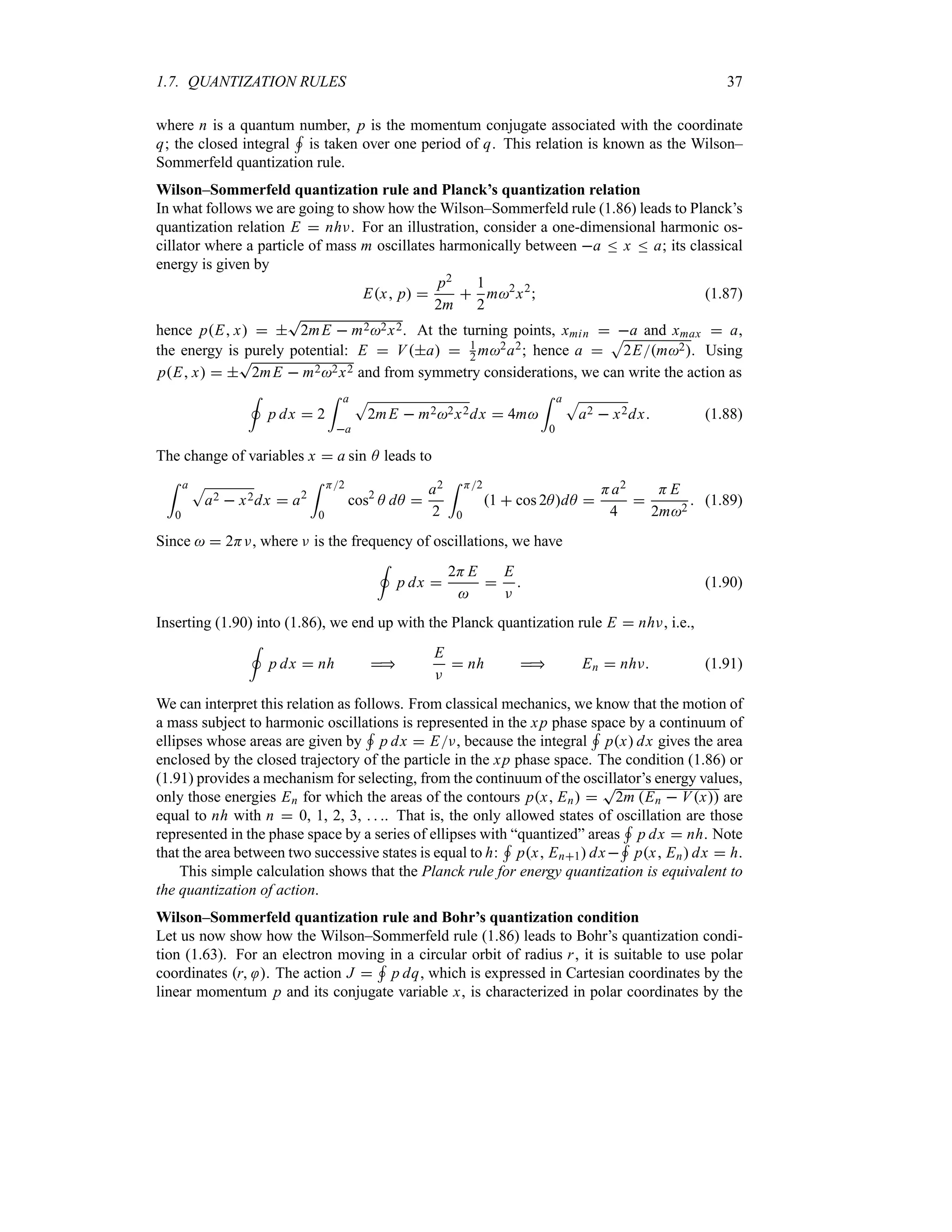 1.7. QUANTIZATION RULES 37
where n is a quantum number, p is the momentum conjugate associated with the coordinate
q; the closed integral
+
is taken over one period of q. This relation is known as the Wilson–
Sommerfeld quantization rule.
Wilson–Sommerfeld quantization rule and Planck’s quantization relation
In what follows we are going to show how the Wilson–Sommerfeld rule (1.86) leads to Planck’s
quantization relation E  nhF. For an illustration, consider a one-dimensional harmonic os-
cillator where a particle of mass m oscillates harmonically between a n x n a; its classical
energy is given by
Ex p 
p2
2m

1
2
m2
x2
 (1.87)
hence pE x  
T
2mE  m22x2. At the turning points, xmin  a and xmax  a,
the energy is purely potential: E  Va  1
2 m2a2; hence a 
S
2Em2. Using
pE x  
T
2mE  m22x2 and from symmetry considerations, we can write the action as
,
p dx  2
= a
a
S
2mE  m22x2dx  4m
= a
0
S
a2  x2dx (1.88)
The change of variables x  a sin A leads to
= a
0
S
a2  x2dx  a2
= H2
0
cos2
A dA 
a2
2
= H2
0
1  cos 2AdA 
Ha2
4

H E
2m2
 (1.89)
Since   2HF, where F is the frequency of oscillations, we have
,
p dx 
2H E


E
F
 (1.90)
Inserting (1.90) into (1.86), we end up with the Planck quantization rule E  nhF, i.e.,
,
p dx  nh 
E
F
 nh  En  nhF (1.91)
We can interpret this relation as follows. From classical mechanics, we know that the motion of
a mass subject to harmonic oscillations is represented in the xp phase space by a continuum of
ellipses whose areas are given by
+
p dx  EF, because the integral
+
px dx gives the area
enclosed by the closed trajectory of the particle in the xp phase space. The condition (1.86) or
(1.91) provides a mechanism for selecting, from the continuum of the oscillator’s energy values,
only those energies En for which the areas of the contours px En 
T
2m En  Vx are
equal to nh with n  0, 1, 2, 3,   . That is, the only allowed states of oscillation are those
represented in the phase space by a series of ellipses with “quantized” areas
+
p dx  nh. Note
that the area between two successive states is equal to h:
+
px En1 dx
+
px En dx  h.
This simple calculation shows that the Planck rule for energy quantization is equivalent to
the quantization of action.
Wilson–Sommerfeld quantization rule and Bohr’s quantization condition
Let us now show how the Wilson–Sommerfeld rule (1.86) leads to Bohr’s quantization condi-
tion (1.63). For an electron moving in a circular orbit of radius r, it is suitable to use polar
coordinates r . The action J 
+
p dq, which is expressed in Cartesian coordinates by the
linear momentum p and its conjugate variable x, is characterized in polar coordinates by the
 