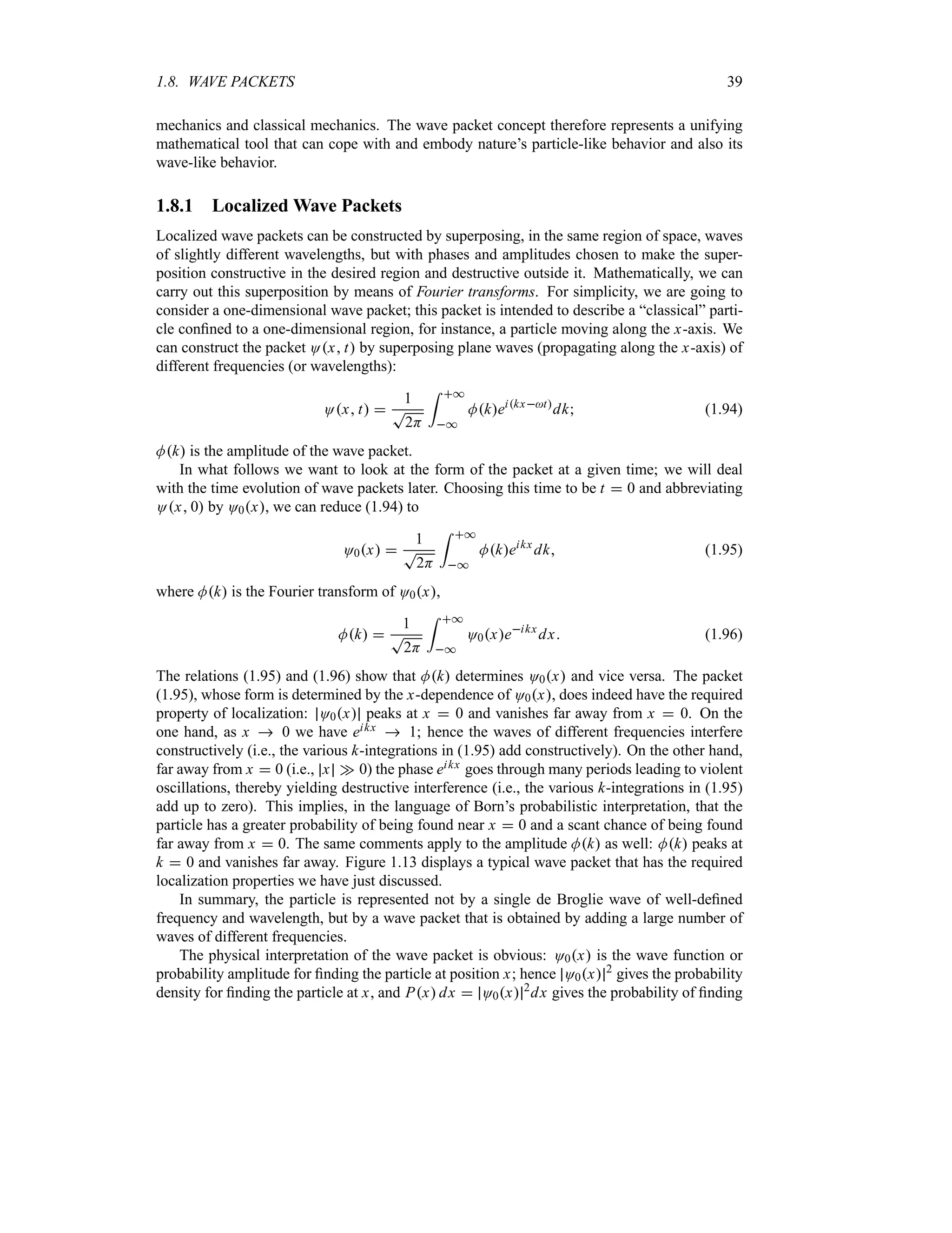 1.8. WAVE PACKETS 39
mechanics and classical mechanics. The wave packet concept therefore represents a unifying
mathematical tool that can cope with and embody nature’s particle-like behavior and also its
wave-like behavior.
1.8.1 Localized Wave Packets
Localized wave packets can be constructed by superposing, in the same region of space, waves
of slightly different wavelengths, but with phases and amplitudes chosen to make the super-
position constructive in the desired region and destructive outside it. Mathematically, we can
carry out this superposition by means of Fourier transforms. For simplicity, we are going to
consider a one-dimensional wave packet; this packet is intended to describe a “classical” parti-
cle confined to a one-dimensional region, for instance, a particle moving along the x-axis. We
can construct the packet Ox t by superposing plane waves (propagating along the x-axis) of
different frequencies (or wavelengths):
Ox t 
1
T
2H
= *
*
Mkeikxt
dk (1.94)
Mk is the amplitude of the wave packet.
In what follows we want to look at the form of the packet at a given time; we will deal
with the time evolution of wave packets later. Choosing this time to be t  0 and abbreviating
Ox 0 by O0x, we can reduce (1.94) to
O0x 
1
T
2H
= *
*
Mkeikx
dk (1.95)
where Mk is the Fourier transform of O0x,
Mk 
1
T
2H
= *
*
O0xeikx
dx (1.96)
The relations (1.95) and (1.96) show that Mk determines O0x and vice versa. The packet
(1.95), whose form is determined by the x-dependence of O0x, does indeed have the required
property of localization: O0x peaks at x  0 and vanishes far away from x  0. On the
one hand, as x  0 we have eikx  1; hence the waves of different frequencies interfere
constructively (i.e., the various k-integrations in (1.95) add constructively). On the other hand,
far away from x  0 (i.e., x w 0) the phase eikx goes through many periods leading to violent
oscillations, thereby yielding destructive interference (i.e., the various k-integrations in (1.95)
add up to zero). This implies, in the language of Born’s probabilistic interpretation, that the
particle has a greater probability of being found near x  0 and a scant chance of being found
far away from x  0. The same comments apply to the amplitude Mk as well: Mk peaks at
k  0 and vanishes far away. Figure 1.13 displays a typical wave packet that has the required
localization properties we have just discussed.
In summary, the particle is represented not by a single de Broglie wave of well-defined
frequency and wavelength, but by a wave packet that is obtained by adding a large number of
waves of different frequencies.
The physical interpretation of the wave packet is obvious: O0x is the wave function or
probability amplitude for finding the particle at position x; hence O0x 2
gives the probability
density for finding the particle at x, and Px dx  O0x 2
dx gives the probability of finding
 