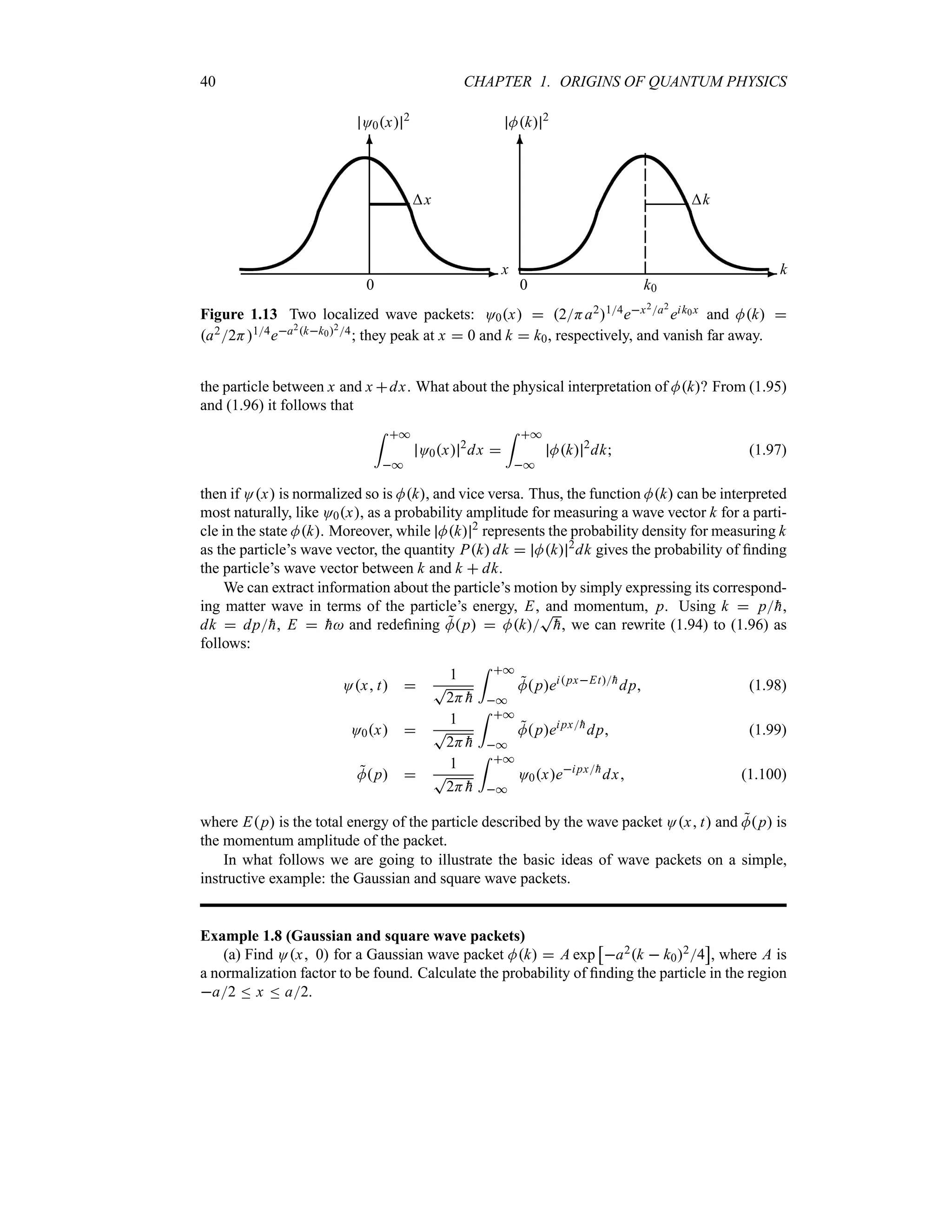 40 CHAPTER 1. ORIGINS OF QUANTUM PHYSICS
-
6
x
0
O0x 2
x
-
6
k
k
0 k0
Mk 2
Figure 1.13 Two localized wave packets: O0x  2Ha214ex2a2
eik0x and Mk 
a22H14ea2kk024; they peak at x  0 and k  k0, respectively, and vanish far away.
the particle between x and x dx. What about the physical interpretation of Mk? From (1.95)
and (1.96) it follows that
= *
*
O0x 2
dx 
= *
*
Mk 2
dk (1.97)
then if Ox is normalized so is Mk, and vice versa. Thus, the function Mk can be interpreted
most naturally, like O0x, as a probability amplitude for measuring a wave vector k for a parti-
cle in the state Mk. Moreover, while Mk 2
represents the probability density for measuring k
as the particle’s wave vector, the quantity Pk dk  Mk 2
dk gives the probability of finding
the particle’s wave vector between k and k  dk.
We can extract information about the particle’s motion by simply expressing its correspond-
ing matter wave in terms of the particle’s energy, E, and momentum, p. Using k  p
h,
dk  dp
h, E  
h and redefining 
Mp  Mk
T

h, we can rewrite (1.94) to (1.96) as
follows:
Ox t 
1
T
2H 
h
= *
*

MpeipxEt
h
dp (1.98)
O0x 
1
T
2H 
h
= *
*

Mpeipx
h
dp (1.99)

Mp 
1
T
2H 
h
= *
*
O0xeipx
h
dx (1.100)
where Ep is the total energy of the particle described by the wave packet Ox t and 
Mp is
the momentum amplitude of the packet.
In what follows we are going to illustrate the basic ideas of wave packets on a simple,
instructive example: the Gaussian and square wave packets.
Example 1.8 (Gaussian and square wave packets)
(a) Find Ox 0 for a Gaussian wave packet Mk  A exp
d
a2k  k024
e
, where A is
a normalization factor to be found. Calculate the probability of finding the particle in the region
a2 n x n a2.
 