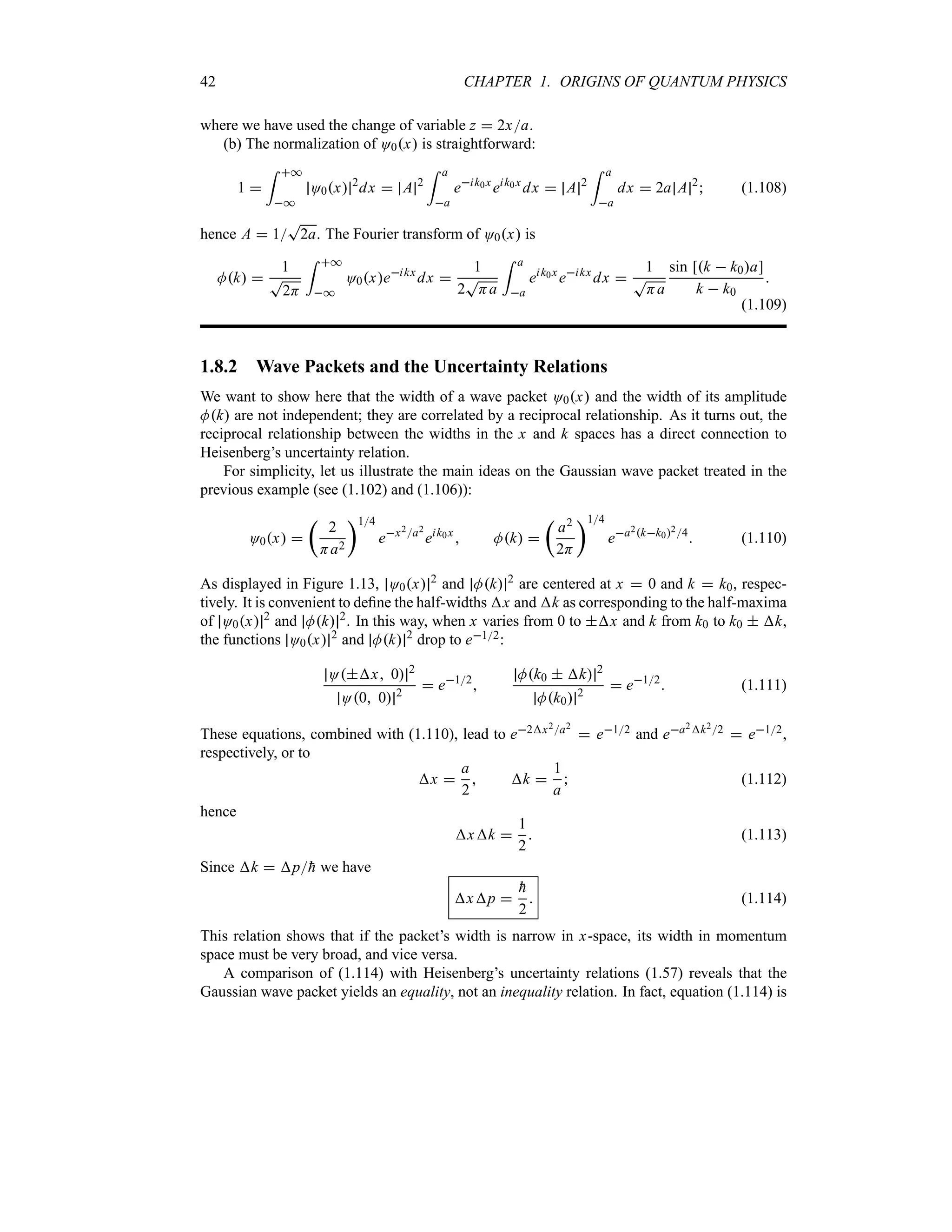 42 CHAPTER 1. ORIGINS OF QUANTUM PHYSICS
where we have used the change of variable z  2xa.
(b) The normalization of O0x is straightforward:
1 
= *
*
O0x 2
dx  A 2
= a
a
eik0x
eik0x
dx  A 2
= a
a
dx  2a A 2
 (1.108)
hence A  1
T
2a. The Fourier transform of O0x is
Mk 
1
T
2H
= *
*
O0xeikx
dx 
1
2
T
Ha
= a
a
eik0x
eikx
dx 
1
T
Ha
sin [k  k0a]
k  k0

(1.109)
1.8.2 Wave Packets and the Uncertainty Relations
We want to show here that the width of a wave packet O0x and the width of its amplitude
Mk are not independent; they are correlated by a reciprocal relationship. As it turns out, the
reciprocal relationship between the widths in the x and k spaces has a direct connection to
Heisenberg’s uncertainty relation.
For simplicity, let us illustrate the main ideas on the Gaussian wave packet treated in the
previous example (see (1.102) and (1.106)):
O0x 
t
2
Ha2
u14
ex2a2
eik0x
 Mk 
t
a2
2H
u14
ea2kk024
 (1.110)
As displayed in Figure 1.13, O0x 2
and Mk 2
are centered at x  0 and k  k0, respec-
tively. It is convenient to define the half-widths x and k as corresponding to the half-maxima
of O0x 2
and Mk 2
. In this way, when x varies from 0 to x and k from k0 to k0  k,
the functions O0x 2
and Mk 2
drop to e12:
Ox 0 2
O0 0 2
 e12

Mk0  k 2
Mk0 2
 e12
 (1.111)
These equations, combined with (1.110), lead to e2x2a2
 e12 and ea2k22  e12,
respectively, or to
x 
a
2
 k 
1
a
 (1.112)
hence
xk 
1
2
 (1.113)
Since k  p
h we have
xp 

h
2
 (1.114)
This relation shows that if the packet’s width is narrow in x-space, its width in momentum
space must be very broad, and vice versa.
A comparison of (1.114) with Heisenberg’s uncertainty relations (1.57) reveals that the
Gaussian wave packet yields an equality, not an inequality relation. In fact, equation (1.114) is
 