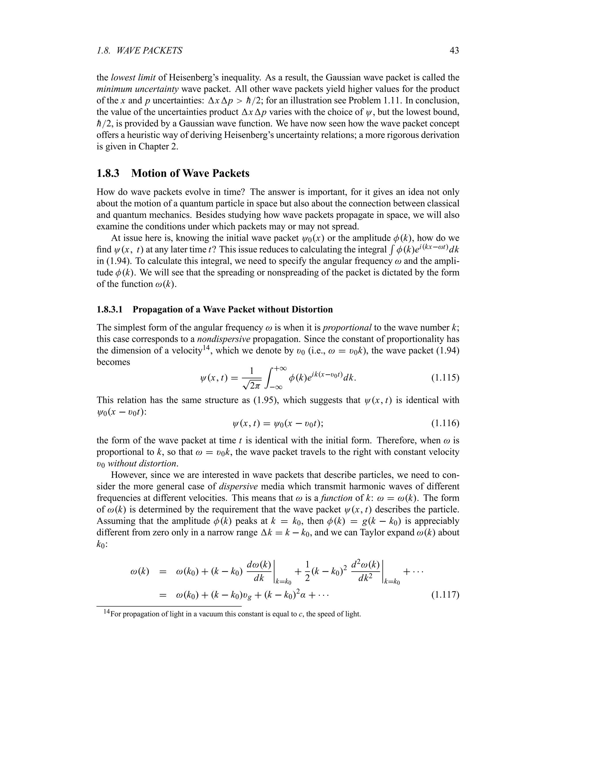 1.8. WAVE PACKETS 43
the lowest limit of Heisenberg’s inequality. As a result, the Gaussian wave packet is called the
minimum uncertainty wave packet. All other wave packets yield higher values for the product
of the x and p uncertainties: xp 
h2; for an illustration see Problem 1.11. In conclusion,
the value of the uncertainties product xp varies with the choice of O, but the lowest bound,

h2, is provided by a Gaussian wave function. We have now seen how the wave packet concept
offers a heuristic way of deriving Heisenberg’s uncertainty relations; a more rigorous derivation
is given in Chapter 2.
1.8.3 Motion of Wave Packets
How do wave packets evolve in time? The answer is important, for it gives an idea not only
about the motion of a quantum particle in space but also about the connection between classical
and quantum mechanics. Besides studying how wave packets propagate in space, we will also
examine the conditions under which packets may or may not spread.
At issue here is, knowing the initial wave packet O0x or the amplitude Mk, how do we
find Ox t at any later time t? This issue reduces to calculating the integral
5
Mkeikxtdk
in (1.94). To calculate this integral, we need to specify the angular frequency  and the ampli-
tude Mk. We will see that the spreading or nonspreading of the packet is dictated by the form
of the function k.
1.8.3.1 Propagation of a Wave Packet without Distortion
The simplest form of the angular frequency  is when it is proportional to the wave number k;
this case corresponds to a nondispersive propagation. Since the constant of proportionality has
the dimension of a velocity14, which we denote by )0 (i.e.,   )0k), the wave packet (1.94)
becomes
Ox t 
1
T
2H
= *
*
Mkeikx)0t
dk (1.115)
This relation has the same structure as (1.95), which suggests that Ox t is identical with
O0x  )0t:
Ox t  O0x  )0t (1.116)
the form of the wave packet at time t is identical with the initial form. Therefore, when  is
proportional to k, so that   )0k, the wave packet travels to the right with constant velocity
)0 without distortion.
However, since we are interested in wave packets that describe particles, we need to con-
sider the more general case of dispersive media which transmit harmonic waves of different
frequencies at different velocities. This means that  is a function of k:   k. The form
of k is determined by the requirement that the wave packet Ox t describes the particle.
Assuming that the amplitude Mk peaks at k  k0, then Mk  gk  k0 is appreciably
different from zero only in a narrow range k  k  k0, and we can Taylor expand k about
k0:
k  k0  k  k0
dk
dk
n
n
n
n
kk0

1
2
k  k02 d2k
dk2
n
n
n
n
kk0
   
 k0  k  k0)g  k  k02
:     (1.117)
14For propagation of light in a vacuum this constant is equal to c, the speed of light.
 