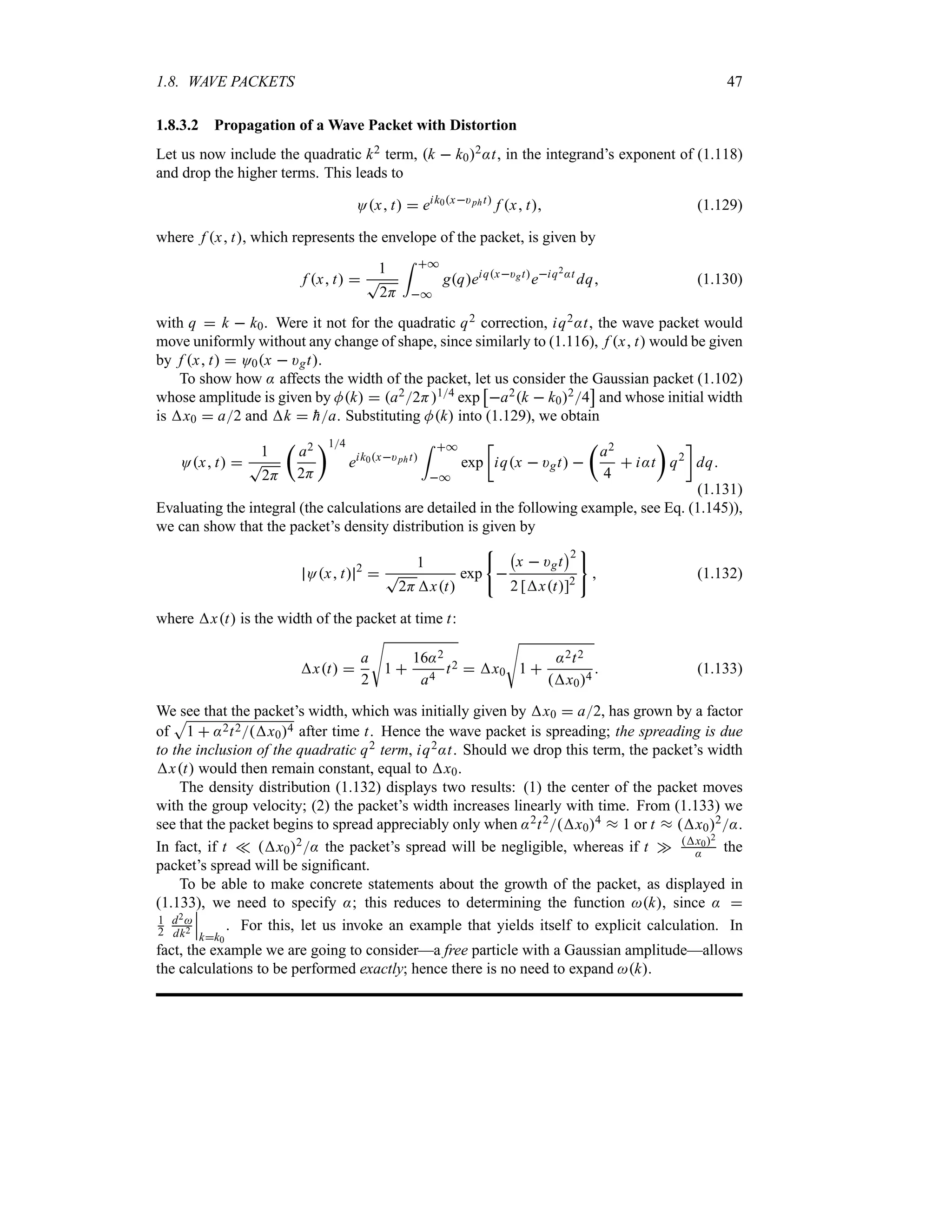 1.8. WAVE PACKETS 47
1.8.3.2 Propagation of a Wave Packet with Distortion
Let us now include the quadratic k2 term, k  k02:t, in the integrand’s exponent of (1.118)
and drop the higher terms. This leads to
Ox t  eik0x)pht
f x t (1.129)
where f x t, which represents the envelope of the packet, is given by
f x t 
1
T
2H
= *
*
gqeiqx)gt
eiq2:t
dq (1.130)
with q  k  k0. Were it not for the quadratic q2 correction, iq2:t, the wave packet would
move uniformly without any change of shape, since similarly to (1.116), f x t would be given
by f x t  O0x  )gt.
To show how : affects the width of the packet, let us consider the Gaussian packet (1.102)
whose amplitude is given by Mk  a22H14 exp
d
a2k  k024
e
and whose initial width
is x0  a2 and k  
ha. Substituting Mk into (1.129), we obtain
Ox t 
1
T
2H
t
a2
2H
u14
eik0x)pht
= *
*
exp
v
iqx  )gt 
t
a2
4
 i:t
u
q2
w
dq
(1.131)
Evaluating the integral (the calculations are detailed in the following example, see Eq. (1.145)),
we can show that the packet’s density distribution is given by
Ox t 2

1
T
2Hxt
exp 
b
x  )gt
c2
2 [xt]2
 (1.132)
where xt is the width of the packet at time t:
xt 
a
2
V
1 
16:2
a4
t2  x0
V
1 
:2t2
x04
 (1.133)
We see that the packet’s width, which was initially given by x0  a2, has grown by a factor
of
S
1  :2t2x04 after time t. Hence the wave packet is spreading; the spreading is due
to the inclusion of the quadratic q2 term, iq2:t. Should we drop this term, the packet’s width
xt would then remain constant, equal to x0.
The density distribution (1.132) displays two results: (1) the center of the packet moves
with the group velocity; (2) the packet’s width increases linearly with time. From (1.133) we
see that the packet begins to spread appreciably only when :2t2x04 s 1 or t s x02:.
In fact, if t v x02: the packet’s spread will be negligible, whereas if t w x02
: the
packet’s spread will be significant.
To be able to make concrete statements about the growth of the packet, as displayed in
(1.133), we need to specify :; this reduces to determining the function k, since : 
1
2
d2
dk2
n
n
n
kk0
. For this, let us invoke an example that yields itself to explicit calculation. In
fact, the example we are going to consider—a free particle with a Gaussian amplitude—allows
the calculations to be performed exactly; hence there is no need to expand k.
 