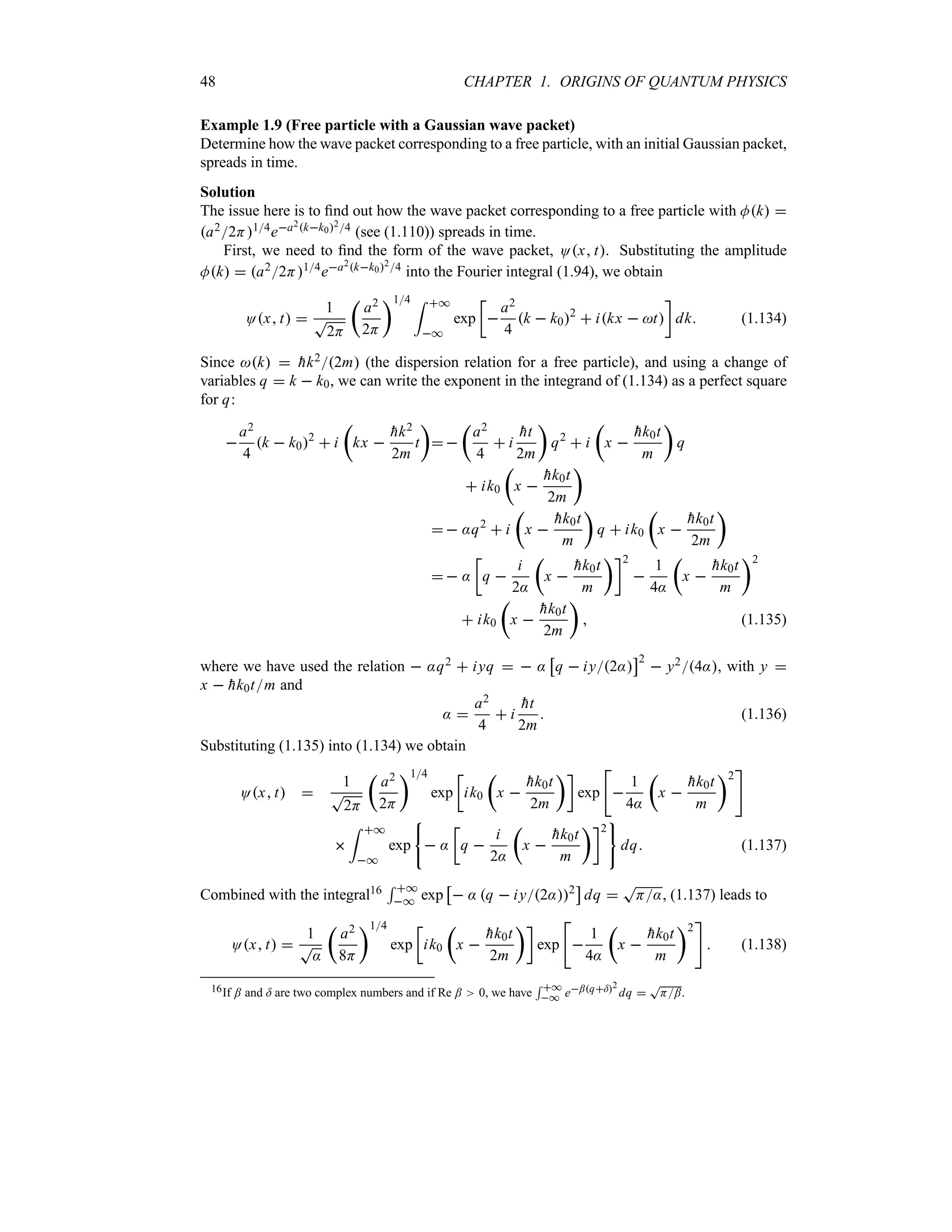 48 CHAPTER 1. ORIGINS OF QUANTUM PHYSICS
Example 1.9 (Free particle with a Gaussian wave packet)
Determine how the wave packet corresponding to a free particle, with an initial Gaussian packet,
spreads in time.
Solution
The issue here is to find out how the wave packet corresponding to a free particle with Mk 
a22H14ea2kk024 (see (1.110)) spreads in time.
First, we need to find the form of the wave packet, Ox t. Substituting the amplitude
Mk  a22H14ea2kk024 into the Fourier integral (1.94), we obtain
Ox t 
1
T
2H
t
a2
2H
u14 = *
*
exp
v

a2
4
k  k02
 ikx  t
w
dk (1.134)
Since k  
hk22m (the dispersion relation for a free particle), and using a change of
variables q  k  k0, we can write the exponent in the integrand of (1.134) as a perfect square
for q:

a2
4
k  k02
 i
t
kx 

hk2
2m
t
u
 
t
a2
4
 i

ht
2m
u
q2
 i
t
x 

hk0t
m
u
q
 ik0
t
x 

hk0t
2m
u
  :q2
 i
t
x 

hk0t
m
u
q  ik0
t
x 

hk0t
2m
u
  :
v
q 
i
2:
t
x 

hk0t
m
uw2

1
4:
t
x 

hk0t
m
u2
 ik0
t
x 

hk0t
2m
u
 (1.135)
where we have used the relation  :q2  iyq   :
d
q  iy2:
e2
 y24:, with y 
x  
hk0tm and
: 
a2
4
 i

ht
2m
 (1.136)
Substituting (1.135) into (1.134) we obtain
Ox t 
1
T
2H
t
a2
2H
u14
exp
v
ik0
t
x 

hk0t
2m
uw
exp


1
4:
t
x 

hk0t
m
u2


= *
*
exp  :
v
q 
i
2:
t
x 

hk0t
m
uw2
dq (1.137)
Combined with the integral16
5 *
* exp
d
 : q  iy2:2
e
dq 
T
H:, (1.137) leads to
Ox t 
1
T
:
t
a2
8H
u14
exp
v
ik0
t
x 

hk0t
2m
uw
exp


1
4:
t
x 

hk0t
m
u2

 (1.138)
16If ; and = are two complex numbers and if Re ; 0, we have
5 *
* e;q=2
dq 
T
H;.
 