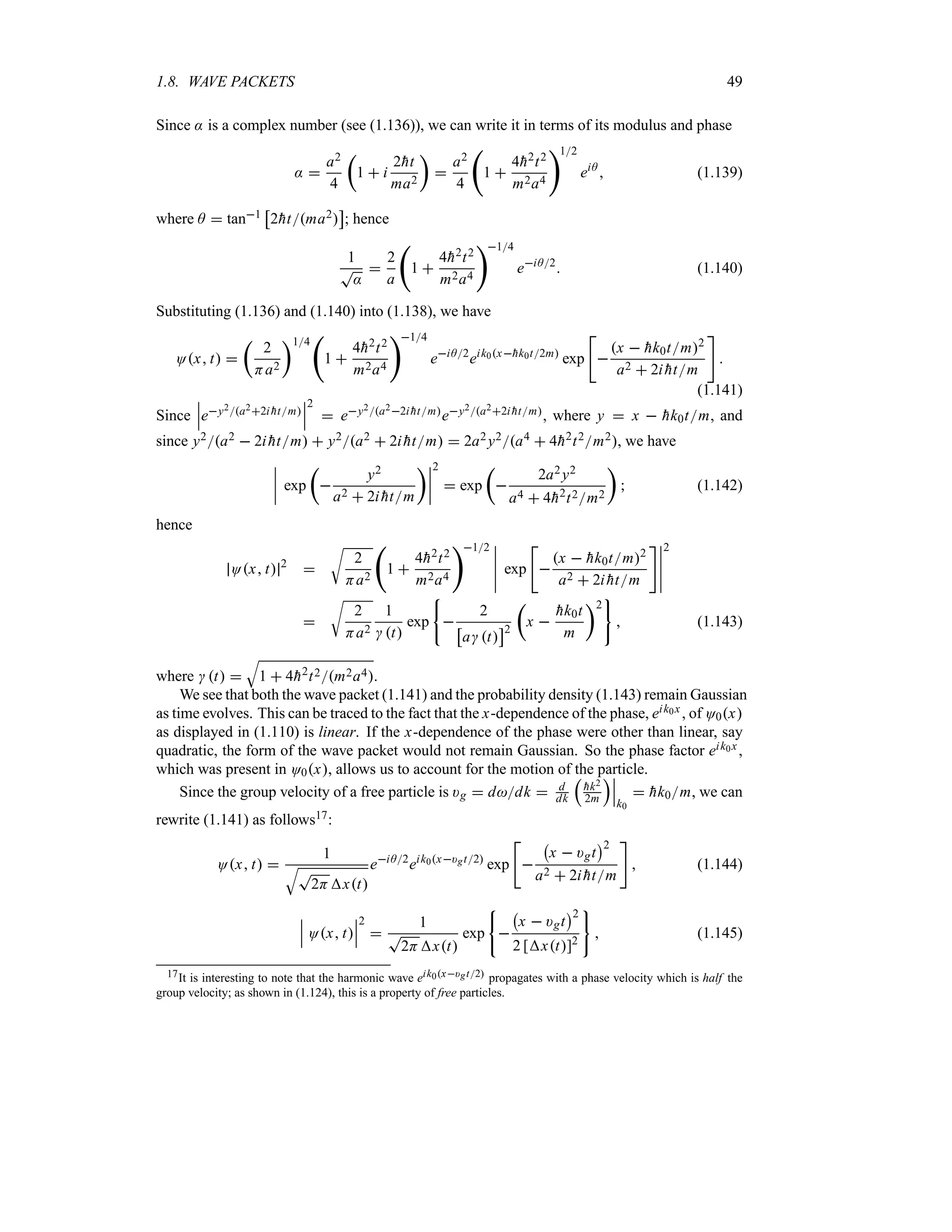 1.8. WAVE PACKETS 49
Since : is a complex number (see (1.136)), we can write it in terms of its modulus and phase
: 
a2
4
t
1  i
2
ht
ma2
u

a2
4
‚
1 
4
h2t2
m2a4
12
eiA
 (1.139)
where A  tan1
d
2
htma2
e
; hence
1
T
:

2
a
‚
1 
4
h2t2
m2a4
14
eiA2
 (1.140)
Substituting (1.136) and (1.140) into (1.138), we have
Ox t 
t
2
Ha2
u14
‚
1 
4
h2t2
m2a4
14
eiA2
eik0x
hk0t2m
exp


x  
hk0tm2
a2  2i 
htm


(1.141)
Since
n
n
ney2a22i 
htm
n
n
n
2
 ey2a22i 
htmey2a22i 
htm, where y  x  
hk0tm, and
since y2a2  2i 
htm  y2a2  2i 
htm  2a2y2a4  4
h2t2m2, we have
n
n
n
n exp
t

y2
a2  2i 
htm
un
n
n
n
2
 exp
t

2a2y2
a4  4
h2t2m2
u
 (1.142)
hence
Ox t 2

U
2
Ha2
‚
1 
4
h2t2
m2a4
12 n
n
n
n
n
exp


x  
hk0tm2
a2  2i 
htm
n
n
n
n
n
2

U
2
Ha2
1
 t
exp 
2
d
a t
e2
t
x 

hk0t
m
u2
 (1.143)
where  t 
T
1  4
h2t2m2a4.
We see that both the wave packet (1.141) and the probability density (1.143) remain Gaussian
as time evolves. This can be traced to the fact that the x-dependence of the phase, eik0x, of O0x
as displayed in (1.110) is linear. If the x-dependence of the phase were other than linear, say
quadratic, the form of the wave packet would not remain Gaussian. So the phase factor eik0x,
which was present in O0x, allows us to account for the motion of the particle.
Since the group velocity of a free particle is )g  ddk  d
dk
r

hk2
2m
sn
n
n
k0
 
hk0m, we can
rewrite (1.141) as follows17:
Ox t 
1
TT
2Hxt
eiA2
eik0x)gt2
exp


b
x  )gt
c2
a2  2i 
htm

 (1.144)
n
n
n Ox t
n
n
n
2

1
T
2Hxt
exp 
b
x  )gt
c2
2 [xt]2
 (1.145)
17It is interesting to note that the harmonic wave eik0x)gt2 propagates with a phase velocity which is half the
group velocity; as shown in (1.124), this is a property of free particles.
 