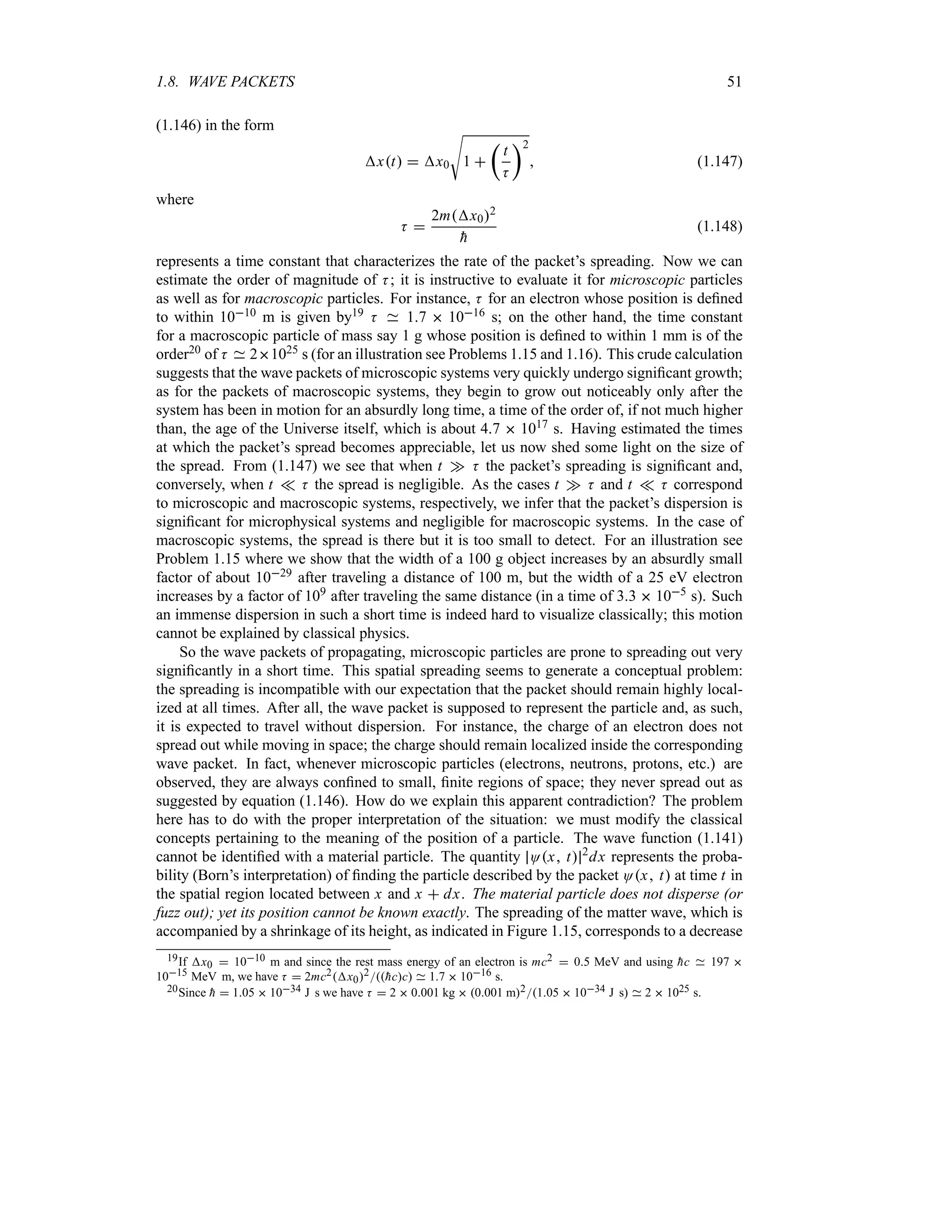1.8. WAVE PACKETS 51
(1.146) in the form
xt  x0
V
1 
t
t
K
u2
 (1.147)
where
K 
2mx02

h
(1.148)
represents a time constant that characterizes the rate of the packet’s spreading. Now we can
estimate the order of magnitude of K; it is instructive to evaluate it for microscopic particles
as well as for macroscopic particles. For instance, K for an electron whose position is defined
to within 1010 m is given by19 K 17  1016 s; on the other hand, the time constant
for a macroscopic particle of mass say 1 g whose position is defined to within 1 mm is of the
order20 of K 21025 s (for an illustration see Problems 1.15 and 1.16). This crude calculation
suggests that the wave packets of microscopic systems very quickly undergo significant growth;
as for the packets of macroscopic systems, they begin to grow out noticeably only after the
system has been in motion for an absurdly long time, a time of the order of, if not much higher
than, the age of the Universe itself, which is about 47  1017 s. Having estimated the times
at which the packet’s spread becomes appreciable, let us now shed some light on the size of
the spread. From (1.147) we see that when t w K the packet’s spreading is significant and,
conversely, when t v K the spread is negligible. As the cases t w K and t v K correspond
to microscopic and macroscopic systems, respectively, we infer that the packet’s dispersion is
significant for microphysical systems and negligible for macroscopic systems. In the case of
macroscopic systems, the spread is there but it is too small to detect. For an illustration see
Problem 1.15 where we show that the width of a 100 g object increases by an absurdly small
factor of about 1029 after traveling a distance of 100 m, but the width of a 25 eV electron
increases by a factor of 109 after traveling the same distance (in a time of 33  105 s). Such
an immense dispersion in such a short time is indeed hard to visualize classically; this motion
cannot be explained by classical physics.
So the wave packets of propagating, microscopic particles are prone to spreading out very
significantly in a short time. This spatial spreading seems to generate a conceptual problem:
the spreading is incompatible with our expectation that the packet should remain highly local-
ized at all times. After all, the wave packet is supposed to represent the particle and, as such,
it is expected to travel without dispersion. For instance, the charge of an electron does not
spread out while moving in space; the charge should remain localized inside the corresponding
wave packet. In fact, whenever microscopic particles (electrons, neutrons, protons, etc.) are
observed, they are always confined to small, finite regions of space; they never spread out as
suggested by equation (1.146). How do we explain this apparent contradiction? The problem
here has to do with the proper interpretation of the situation: we must modify the classical
concepts pertaining to the meaning of the position of a particle. The wave function (1.141)
cannot be identified with a material particle. The quantity Ox t 2
dx represents the proba-
bility (Born’s interpretation) of finding the particle described by the packet Ox t at time t in
the spatial region located between x and x  dx. The material particle does not disperse (or
fuzz out); yet its position cannot be known exactly. The spreading of the matter wave, which is
accompanied by a shrinkage of its height, as indicated in Figure 1.15, corresponds to a decrease
19If x0  1010 m and since the rest mass energy of an electron is mc2  05 MeV and using 
hc 197 
1015 MeV m, we have K  2mc2x02
hcc 17  1016 s.
20Since 
h  105  1034 J s we have K  2  0001 kg  0001 m2105  1034 J s 2  1025 s.
 