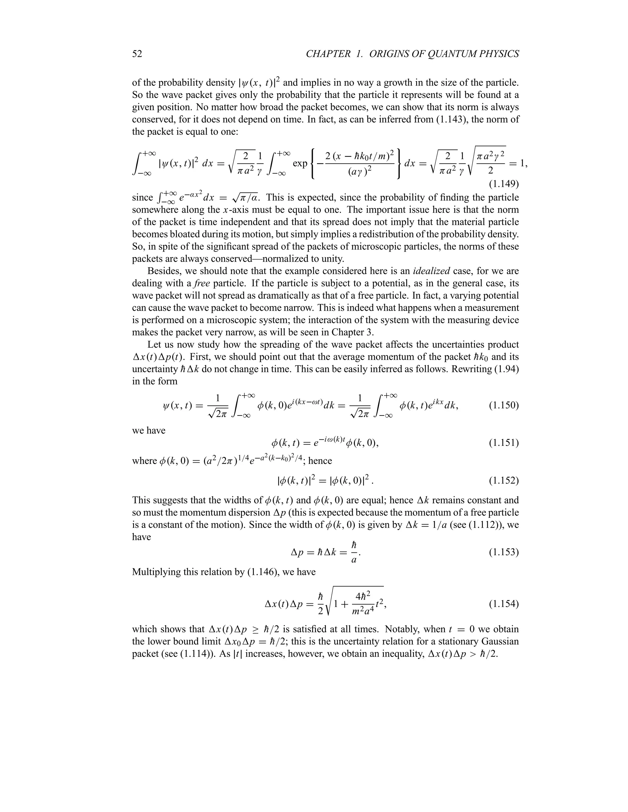 52 CHAPTER 1. ORIGINS OF QUANTUM PHYSICS
of the probability density Ox t 2
and implies in no way a growth in the size of the particle.
So the wave packet gives only the probability that the particle it represents will be found at a
given position. No matter how broad the packet becomes, we can show that its norm is always
conserved, for it does not depend on time. In fact, as can be inferred from (1.143), the norm of
the packet is equal to one:
= *
*
Ox t 2
dx 
U
2
Ha2
1

= *
*
exp 
2 x  
hk0tm2
a 2
dx 
U
2
Ha2
1

V
Ha2 2
2
 1
(1.149)
since
5 *
* e:x2
dx 
T
H:. This is expected, since the probability of finding the particle
somewhere along the x-axis must be equal to one. The important issue here is that the norm
of the packet is time independent and that its spread does not imply that the material particle
becomes bloated during its motion, but simply implies a redistribution of the probability density.
So, in spite of the significant spread of the packets of microscopic particles, the norms of these
packets are always conserved—normalized to unity.
Besides, we should note that the example considered here is an idealized case, for we are
dealing with a free particle. If the particle is subject to a potential, as in the general case, its
wave packet will not spread as dramatically as that of a free particle. In fact, a varying potential
can cause the wave packet to become narrow. This is indeed what happens when a measurement
is performed on a microscopic system; the interaction of the system with the measuring device
makes the packet very narrow, as will be seen in Chapter 3.
Let us now study how the spreading of the wave packet affects the uncertainties product
xtpt. First, we should point out that the average momentum of the packet 
hk0 and its
uncertainty 
hk do not change in time. This can be easily inferred as follows. Rewriting (1.94)
in the form
Ox t 
1
T
2H
= *
*
Mk 0eikxt
dk 
1
T
2H
= *
*
Mk teikx
dk (1.150)
we have
Mk t  eikt
Mk 0 (1.151)
where Mk 0  a22H14ea2kk024; hence
Mk t 2
 Mk 0 2
 (1.152)
This suggests that the widths of Mk t and Mk 0 are equal; hence k remains constant and
so must the momentum dispersion p (this is expected because the momentum of a free particle
is a constant of the motion). Since the width of Mk 0 is given by k  1a (see (1.112)), we
have
p  
hk 

h
a
 (1.153)
Multiplying this relation by (1.146), we have
xtp 

h
2
V
1 
4
h2
m2a4
t2 (1.154)
which shows that xtp o 
h2 is satisfied at all times. Notably, when t  0 we obtain
the lower bound limit x0p  
h2; this is the uncertainty relation for a stationary Gaussian
packet (see (1.114)). As t increases, however, we obtain an inequality, xtp 
h2.
 