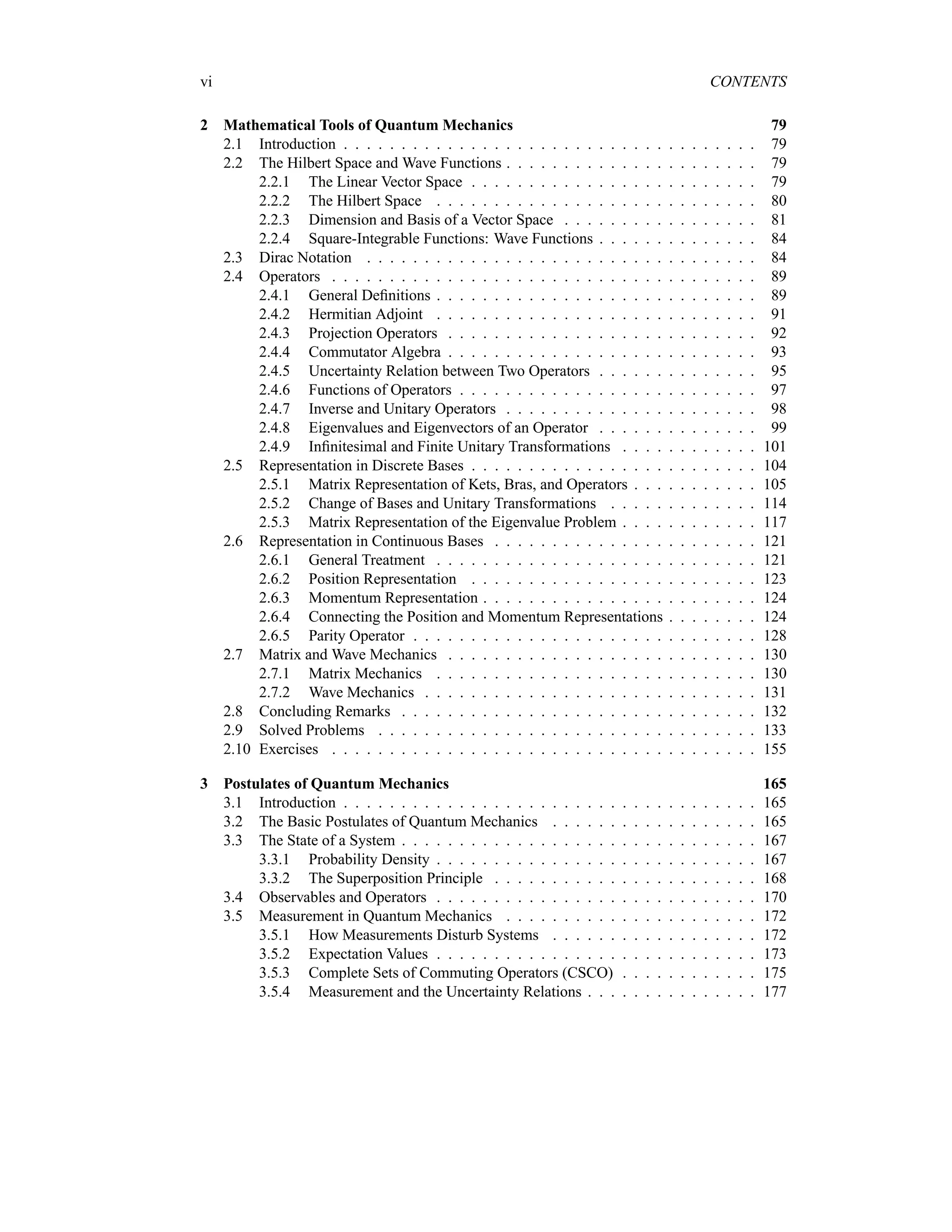 vi CONTENTS
2 Mathematical Tools of Quantum Mechanics 79
2.1 Introduction . . . . . . . . . . . . . . . . . . . . . . . . . . . . . . . . . . . . 79
2.2 The Hilbert Space and Wave Functions . . . . . . . . . . . . . . . . . . . . . . 79
2.2.1 The Linear Vector Space . . . . . . . . . . . . . . . . . . . . . . . . . 79
2.2.2 The Hilbert Space . . . . . . . . . . . . . . . . . . . . . . . . . . . . 80
2.2.3 Dimension and Basis of a Vector Space . . . . . . . . . . . . . . . . . 81
2.2.4 Square-Integrable Functions: Wave Functions . . . . . . . . . . . . . . 84
2.3 Dirac Notation . . . . . . . . . . . . . . . . . . . . . . . . . . . . . . . . . . 84
2.4 Operators . . . . . . . . . . . . . . . . . . . . . . . . . . . . . . . . . . . . . 89
2.4.1 General Definitions . . . . . . . . . . . . . . . . . . . . . . . . . . . . 89
2.4.2 Hermitian Adjoint . . . . . . . . . . . . . . . . . . . . . . . . . . . . 91
2.4.3 Projection Operators . . . . . . . . . . . . . . . . . . . . . . . . . . . 92
2.4.4 Commutator Algebra . . . . . . . . . . . . . . . . . . . . . . . . . . . 93
2.4.5 Uncertainty Relation between Two Operators . . . . . . . . . . . . . . 95
2.4.6 Functions of Operators . . . . . . . . . . . . . . . . . . . . . . . . . . 97
2.4.7 Inverse and Unitary Operators . . . . . . . . . . . . . . . . . . . . . . 98
2.4.8 Eigenvalues and Eigenvectors of an Operator . . . . . . . . . . . . . . 99
2.4.9 Infinitesimal and Finite Unitary Transformations . . . . . . . . . . . . 101
2.5 Representation in Discrete Bases . . . . . . . . . . . . . . . . . . . . . . . . . 104
2.5.1 Matrix Representation of Kets, Bras, and Operators . . . . . . . . . . . 105
2.5.2 Change of Bases and Unitary Transformations . . . . . . . . . . . . . 114
2.5.3 Matrix Representation of the Eigenvalue Problem . . . . . . . . . . . . 117
2.6 Representation in Continuous Bases . . . . . . . . . . . . . . . . . . . . . . . 121
2.6.1 General Treatment . . . . . . . . . . . . . . . . . . . . . . . . . . . . 121
2.6.2 Position Representation . . . . . . . . . . . . . . . . . . . . . . . . . 123
2.6.3 Momentum Representation . . . . . . . . . . . . . . . . . . . . . . . . 124
2.6.4 Connecting the Position and Momentum Representations . . . . . . . . 124
2.6.5 Parity Operator . . . . . . . . . . . . . . . . . . . . . . . . . . . . . . 128
2.7 Matrix and Wave Mechanics . . . . . . . . . . . . . . . . . . . . . . . . . . . 130
2.7.1 Matrix Mechanics . . . . . . . . . . . . . . . . . . . . . . . . . . . . 130
2.7.2 Wave Mechanics . . . . . . . . . . . . . . . . . . . . . . . . . . . . . 131
2.8 Concluding Remarks . . . . . . . . . . . . . . . . . . . . . . . . . . . . . . . 132
2.9 Solved Problems . . . . . . . . . . . . . . . . . . . . . . . . . . . . . . . . . 133
2.10 Exercises . . . . . . . . . . . . . . . . . . . . . . . . . . . . . . . . . . . . . 155
3 Postulates of Quantum Mechanics 165
3.1 Introduction . . . . . . . . . . . . . . . . . . . . . . . . . . . . . . . . . . . . 165
3.2 The Basic Postulates of Quantum Mechanics . . . . . . . . . . . . . . . . . . 165
3.3 The State of a System . . . . . . . . . . . . . . . . . . . . . . . . . . . . . . . 167
3.3.1 Probability Density . . . . . . . . . . . . . . . . . . . . . . . . . . . . 167
3.3.2 The Superposition Principle . . . . . . . . . . . . . . . . . . . . . . . 168
3.4 Observables and Operators . . . . . . . . . . . . . . . . . . . . . . . . . . . . 170
3.5 Measurement in Quantum Mechanics . . . . . . . . . . . . . . . . . . . . . . 172
3.5.1 How Measurements Disturb Systems . . . . . . . . . . . . . . . . . . 172
3.5.2 Expectation Values . . . . . . . . . . . . . . . . . . . . . . . . . . . . 173
3.5.3 Complete Sets of Commuting Operators (CSCO) . . . . . . . . . . . . 175
3.5.4 Measurement and the Uncertainty Relations . . . . . . . . . . . . . . . 177
 