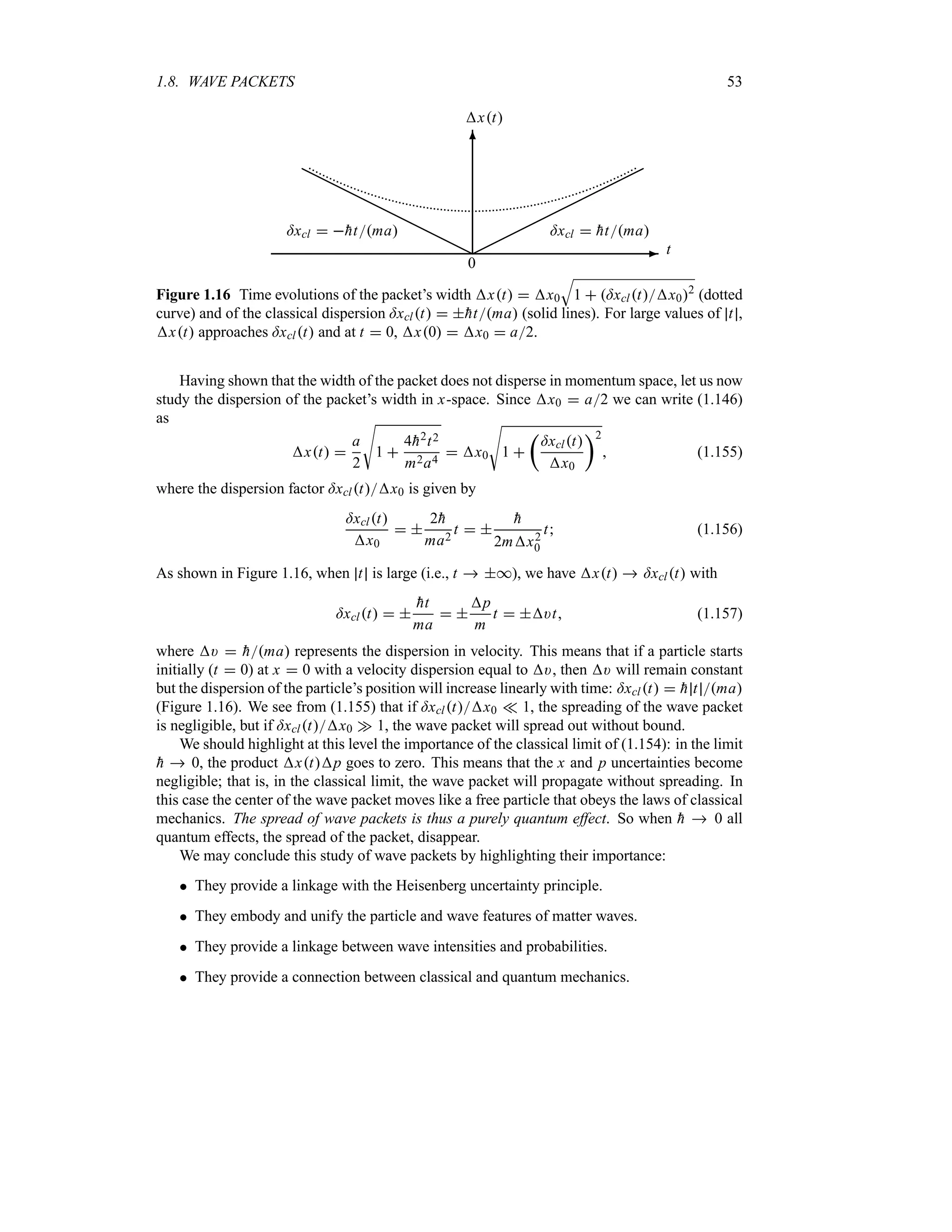 1.8. WAVE PACKETS 53
-
6
xt
©©©©©©©©©©©
H
H
H
H
H
H
H
H
H
H
H
t
0
=xcl  
htma
=xcl  
htma
Figure 1.16 Time evolutions of the packet’s width xt  x0
T
1  =xcltx02
(dotted
curve) and of the classical dispersion =xclt  
htma (solid lines). For large values of t ,
xt approaches =xclt and at t  0, x0  x0  a2.
Having shown that the width of the packet does not disperse in momentum space, let us now
study the dispersion of the packet’s width in x-space. Since x0  a2 we can write (1.146)
as
xt 
a
2
V
1 
4
h2t2
m2a4
 x0
V
1 
t
=xclt
x0
u2
 (1.155)
where the dispersion factor =xcltx0 is given by
=xclt
x0
 
2
h
ma2
t  

h
2mx2
0
t (1.156)
As shown in Figure 1.16, when t is large (i.e., t  *), we have xt  =xclt with
=xclt  

ht
ma
 
p
m
t  )t (1.157)
where )  
hma represents the dispersion in velocity. This means that if a particle starts
initially (t  0) at x  0 with a velocity dispersion equal to ), then ) will remain constant
but the dispersion of the particle’s position will increase linearly with time: =xclt  
h t ma
(Figure 1.16). We see from (1.155) that if =xcltx0 v 1, the spreading of the wave packet
is negligible, but if =xcltx0 w 1, the wave packet will spread out without bound.
We should highlight at this level the importance of the classical limit of (1.154): in the limit

h  0, the product xtp goes to zero. This means that the x and p uncertainties become
negligible; that is, in the classical limit, the wave packet will propagate without spreading. In
this case the center of the wave packet moves like a free particle that obeys the laws of classical
mechanics. The spread of wave packets is thus a purely quantum effect. So when 
h  0 all
quantum effects, the spread of the packet, disappear.
We may conclude this study of wave packets by highlighting their importance:
 They provide a linkage with the Heisenberg uncertainty principle.
 They embody and unify the particle and wave features of matter waves.
 They provide a linkage between wave intensities and probabilities.
 They provide a connection between classical and quantum mechanics.
 