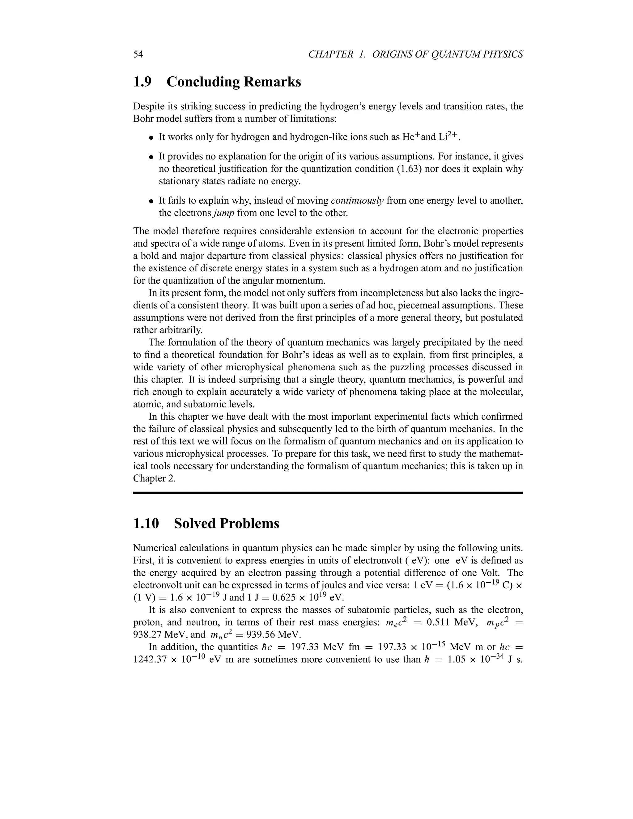 54 CHAPTER 1. ORIGINS OF QUANTUM PHYSICS
1.9 Concluding Remarks
Despite its striking success in predicting the hydrogen’s energy levels and transition rates, the
Bohr model suffers from a number of limitations:
 It works only for hydrogen and hydrogen-like ions such as Heand Li2.
 It provides no explanation for the origin of its various assumptions. For instance, it gives
no theoretical justification for the quantization condition (1.63) nor does it explain why
stationary states radiate no energy.
 It fails to explain why, instead of moving continuously from one energy level to another,
the electrons jump from one level to the other.
The model therefore requires considerable extension to account for the electronic properties
and spectra of a wide range of atoms. Even in its present limited form, Bohr’s model represents
a bold and major departure from classical physics: classical physics offers no justification for
the existence of discrete energy states in a system such as a hydrogen atom and no justification
for the quantization of the angular momentum.
In its present form, the model not only suffers from incompleteness but also lacks the ingre-
dients of a consistent theory. It was built upon a series of ad hoc, piecemeal assumptions. These
assumptions were not derived from the first principles of a more general theory, but postulated
rather arbitrarily.
The formulation of the theory of quantum mechanics was largely precipitated by the need
to find a theoretical foundation for Bohr’s ideas as well as to explain, from first principles, a
wide variety of other microphysical phenomena such as the puzzling processes discussed in
this chapter. It is indeed surprising that a single theory, quantum mechanics, is powerful and
rich enough to explain accurately a wide variety of phenomena taking place at the molecular,
atomic, and subatomic levels.
In this chapter we have dealt with the most important experimental facts which confirmed
the failure of classical physics and subsequently led to the birth of quantum mechanics. In the
rest of this text we will focus on the formalism of quantum mechanics and on its application to
various microphysical processes. To prepare for this task, we need first to study the mathemat-
ical tools necessary for understanding the formalism of quantum mechanics; this is taken up in
Chapter 2.
1.10 Solved Problems
Numerical calculations in quantum physics can be made simpler by using the following units.
First, it is convenient to express energies in units of electronvolt ( eV): one eV is defined as
the energy acquired by an electron passing through a potential difference of one Volt. The
electronvolt unit can be expressed in terms of joules and vice versa: 1 eV  16  1019 C 
1 V  16  1019 J and 1 J  0625  1019 eV.
It is also convenient to express the masses of subatomic particles, such as the electron,
proton, and neutron, in terms of their rest mass energies: mec2  0511 MeV, mpc2 
93827 MeV, and mnc2  93956 MeV.
In addition, the quantities 
hc  19733 MeV fm  19733  1015 MeV m or hc 
124237  1010 eV m are sometimes more convenient to use than 
h  105  1034 J s.
 