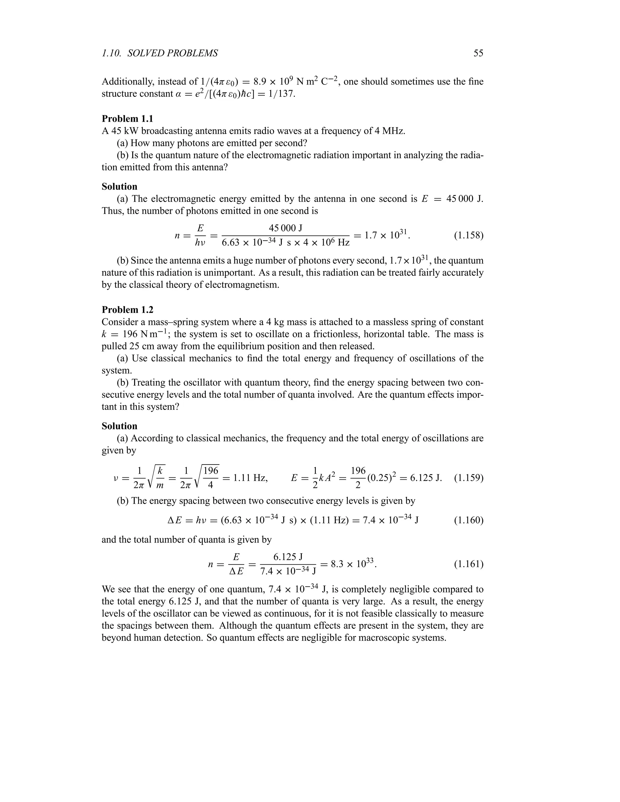 1.10. SOLVED PROBLEMS 55
Additionally, instead of 14H0  89  109 N m2 C2, one should sometimes use the fine
structure constant :  e2[4H0
hc]  1137.
Problem 1.1
A 45 kW broadcasting antenna emits radio waves at a frequency of 4 MHz.
(a) How many photons are emitted per second?
(b) Is the quantum nature of the electromagnetic radiation important in analyzing the radia-
tion emitted from this antenna?
Solution
(a) The electromagnetic energy emitted by the antenna in one second is E  45 000 J.
Thus, the number of photons emitted in one second is
n 
E
hF

45 000 J
663  1034 J s  4  106 Hz
 17  1031
 (1.158)
(b) Since the antenna emits a huge number of photons every second, 171031, the quantum
nature of this radiation is unimportant. As a result, this radiation can be treated fairly accurately
by the classical theory of electromagnetism.
Problem 1.2
Consider a mass–spring system where a 4 kg mass is attached to a massless spring of constant
k  196 N m1; the system is set to oscillate on a frictionless, horizontal table. The mass is
pulled 25 cm away from the equilibrium position and then released.
(a) Use classical mechanics to find the total energy and frequency of oscillations of the
system.
(b) Treating the oscillator with quantum theory, find the energy spacing between two con-
secutive energy levels and the total number of quanta involved. Are the quantum effects impor-
tant in this system?
Solution
(a) According to classical mechanics, the frequency and the total energy of oscillations are
given by
F 
1
2H
U
k
m

1
2H
U
196
4
 111 Hz E 
1
2
k A2

196
2
0252
 6125 J (1.159)
(b) The energy spacing between two consecutive energy levels is given by
E  hF  663  1034
J s  111 Hz  74  1034
J (1.160)
and the total number of quanta is given by
n 
E
E

6125 J
74  1034 J
 83  1033
 (1.161)
We see that the energy of one quantum, 74  1034 J, is completely negligible compared to
the total energy 6125 J, and that the number of quanta is very large. As a result, the energy
levels of the oscillator can be viewed as continuous, for it is not feasible classically to measure
the spacings between them. Although the quantum effects are present in the system, they are
beyond human detection. So quantum effects are negligible for macroscopic systems.
 