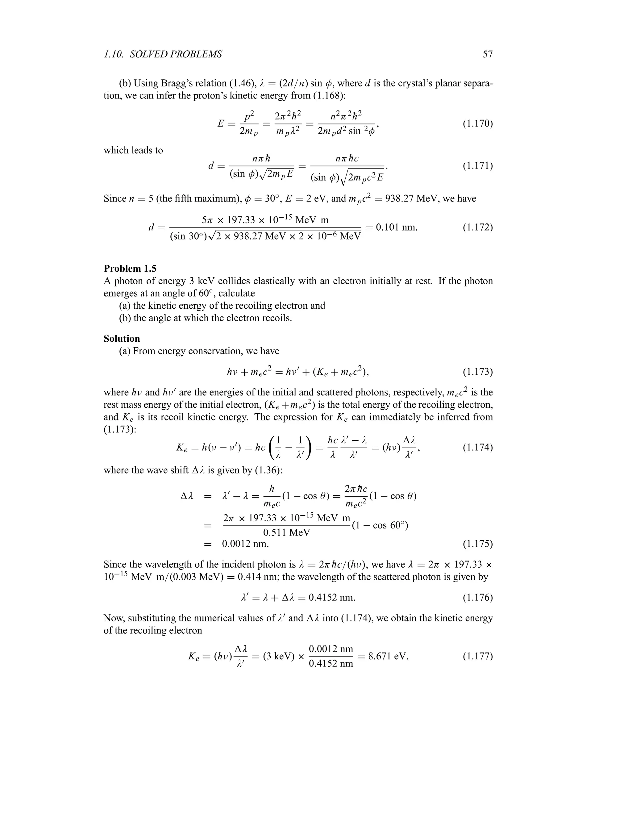 1.10. SOLVED PROBLEMS 57
(b) Using Bragg’s relation (1.46), D  2dn sin M, where d is the crystal’s planar separa-
tion, we can infer the proton’s kinetic energy from (1.168):
E 
p2
2mp

2H2

h2
mpD2

n2H2

h2
2mpd2 sin 2M
 (1.170)
which leads to
d 
nH 
h
sin M
S
2mp E

nH 
hc
sin M
T
2mpc2 E
 (1.171)
Since n  5 (the fifth maximum), M  30i, E  2 eV, and mpc2  93827 MeV, we have
d 
5H  19733  1015 MeV m
sin 30i
T
2  93827 MeV  2  106 MeV
 0101 nm (1.172)
Problem 1.5
A photon of energy 3 keV collides elastically with an electron initially at rest. If the photon
emerges at an angle of 60i, calculate
(a) the kinetic energy of the recoiling electron and
(b) the angle at which the electron recoils.
Solution
(a) From energy conservation, we have
hF  mec2
 hF)
 Ke  mec2
 (1.173)
where hF and hF) are the energies of the initial and scattered photons, respectively, mec2 is the
rest mass energy of the initial electron, Ke mec2 is the total energy of the recoiling electron,
and Ke is its recoil kinetic energy. The expression for Ke can immediately be inferred from
(1.173):
Ke  hF  F)
  hc
t
1
D

1
D)
u

hc
D
D)  D
D)
 hF
D
D)
 (1.174)
where the wave shift D is given by (1.36):
D  D)
 D 
h
mec
1  cos A 
2H 
hc
mec2
1  cos A

2H  19733  1015 MeV m
0511 MeV
1  cos 60i

 00012 nm (1.175)
Since the wavelength of the incident photon is D  2H 
hchF, we have D  2H  19733 
1015 MeV m0003 MeV  0414 nm; the wavelength of the scattered photon is given by
D)
 D  D  04152 nm (1.176)
Now, substituting the numerical values of D) and D into (1.174), we obtain the kinetic energy
of the recoiling electron
Ke  hF
D
D)
 3 keV 
00012 nm
04152 nm
 8671 eV (1.177)
 