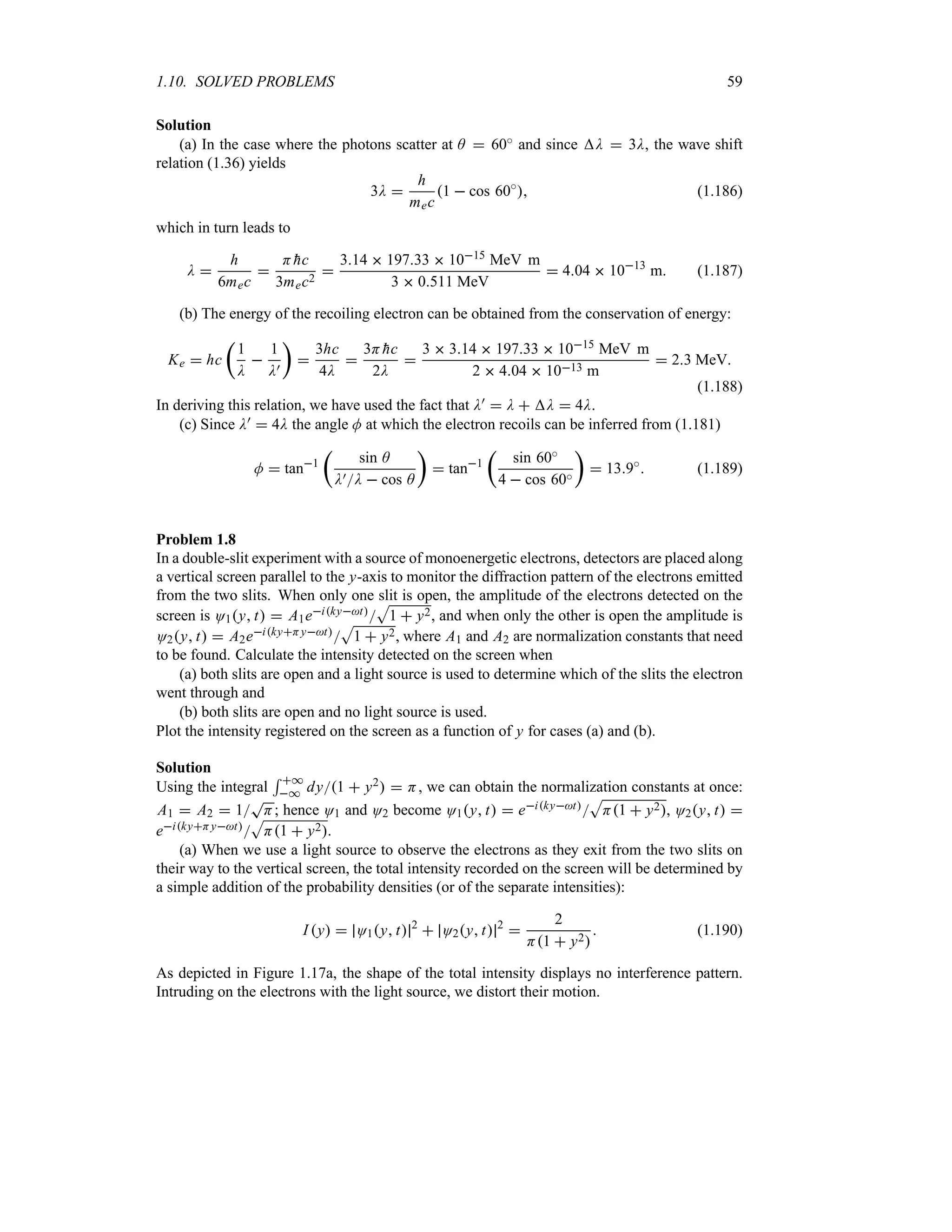 1.10. SOLVED PROBLEMS 59
Solution
(a) In the case where the photons scatter at A  60i and since D  3D, the wave shift
relation (1.36) yields
3D 
h
mec
1  cos 60i
 (1.186)
which in turn leads to
D 
h
6mec

H 
hc
3mec2

314  19733  1015 MeV m
3  0511 MeV
 404  1013
m (1.187)
(b) The energy of the recoiling electron can be obtained from the conservation of energy:
Ke  hc
t
1
D

1
D)
u

3hc
4D

3H 
hc
2D

3  314  19733  1015 MeV m
2  404  1013 m
 23 MeV
(1.188)
In deriving this relation, we have used the fact that D)  D  D  4D.
(c) Since D)  4D the angle M at which the electron recoils can be inferred from (1.181)
M  tan1
t
sin A
D)D  cos A
u
 tan1
t
sin 60i
4  cos 60i
u
 139i
 (1.189)
Problem 1.8
In a double-slit experiment with a source of monoenergetic electrons, detectors are placed along
a vertical screen parallel to the y-axis to monitor the diffraction pattern of the electrons emitted
from the two slits. When only one slit is open, the amplitude of the electrons detected on the
screen is O1y t  A1eikyt
S
1  y2, and when only the other is open the amplitude is
O2y t  A2eikyHyt
S
1  y2, where A1 and A2 are normalization constants that need
to be found. Calculate the intensity detected on the screen when
(a) both slits are open and a light source is used to determine which of the slits the electron
went through and
(b) both slits are open and no light source is used.
Plot the intensity registered on the screen as a function of y for cases (a) and (b).
Solution
Using the integral
5 *
* dy1  y2  H, we can obtain the normalization constants at once:
A1  A2  1
T
H; hence O1 and O2 become O1y t  eikyt
S
H1  y2, O2y t 
eikyHyt
S
H1  y2.
(a) When we use a light source to observe the electrons as they exit from the two slits on
their way to the vertical screen, the total intensity recorded on the screen will be determined by
a simple addition of the probability densities (or of the separate intensities):
I y  O1y t 2
 O2y t 2

2
H1  y2
 (1.190)
As depicted in Figure 1.17a, the shape of the total intensity displays no interference pattern.
Intruding on the electrons with the light source, we distort their motion.
 