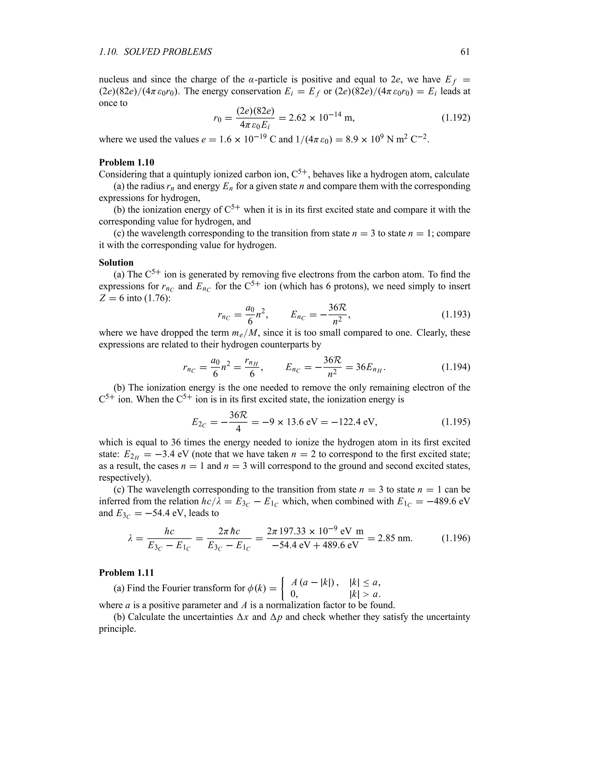 1.10. SOLVED PROBLEMS 61
nucleus and since the charge of the :-particle is positive and equal to 2e, we have E f 
2e82e4H0r0. The energy conservation Ei  E f or 2e82e4H0r0  Ei leads at
once to
r0 
2e82e
4H0 Ei
 262  1014
m (1.192)
where we used the values e  16  1019 C and 14H0  89  109 N m2 C2.
Problem 1.10
Considering that a quintuply ionized carbon ion, C5, behaves like a hydrogen atom, calculate
(a) the radius rn and energy En for a given state n and compare them with the corresponding
expressions for hydrogen,
(b) the ionization energy of C5 when it is in its first excited state and compare it with the
corresponding value for hydrogen, and
(c) the wavelength corresponding to the transition from state n  3 to state n  1; compare
it with the corresponding value for hydrogen.
Solution
(a) The C5 ion is generated by removing five electrons from the carbon atom. To find the
expressions for rnC and EnC for the C5 ion (which has 6 protons), we need simply to insert
Z  6 into (1.76):
rnC 
a0
6
n2
 EnC  
36R
n2
 (1.193)
where we have dropped the term meM, since it is too small compared to one. Clearly, these
expressions are related to their hydrogen counterparts by
rnC 
a0
6
n2

rnH
6
 EnC  
36R
n2
 36EnH  (1.194)
(b) The ionization energy is the one needed to remove the only remaining electron of the
C5 ion. When the C5 ion is in its first excited state, the ionization energy is
E2C  
36R
4
 9  136 eV  1224 eV (1.195)
which is equal to 36 times the energy needed to ionize the hydrogen atom in its first excited
state: E2H  34 eV (note that we have taken n  2 to correspond to the first excited state;
as a result, the cases n  1 and n  3 will correspond to the ground and second excited states,
respectively).
(c) The wavelength corresponding to the transition from state n  3 to state n  1 can be
inferred from the relation hcD  E3C  E1C which, when combined with E1C  4896 eV
and E3C  544 eV, leads to
D 
hc
E3C  E1C

2H 
hc
E3C  E1C

2H19733  109 eV m
544 eV  4896 eV
 285 nm (1.196)
Problem 1.11
(a) Find the Fourier transform for Mk 
|
A a  k   k n a
0 k a
where a is a positive parameter and A is a normalization factor to be found.
(b) Calculate the uncertainties x and p and check whether they satisfy the uncertainty
principle.
 