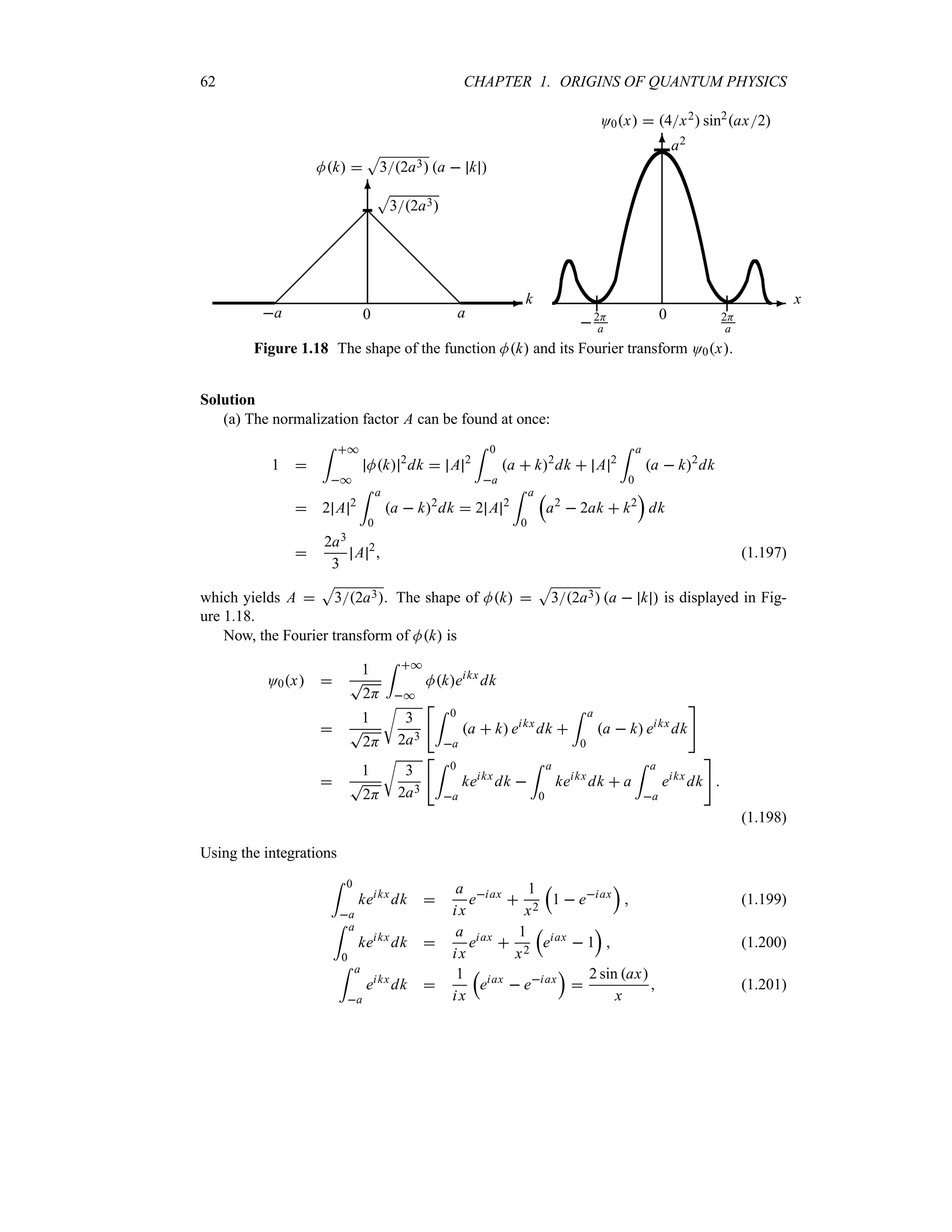 62 CHAPTER 1. ORIGINS OF QUANTUM PHYSICS
-
6
¡
¡
¡
¡
¡
¡@
@
@
@
@
@
Mk 
S
32a3 a  k 
k
0
a a
S
32a3
-
6
O0x  4x2 sin2
ax2
x
0
a2
2H
a
2H
a
Figure 1.18 The shape of the function Mk and its Fourier transform O0x.
Solution
(a) The normalization factor A can be found at once:
1 
= *
*
Mk 2
dk  A 2
= 0
a
a  k2
dk  A 2
= a
0
a  k2
dk
 2 A 2
= a
0
a  k2
dk  2 A 2
= a
0
r
a2
 2ak  k2
s
dk

2a3
3
A 2
 (1.197)
which yields A 
S
32a3. The shape of Mk 
S
32a3 a  k  is displayed in Fig-
ure 1.18.
Now, the Fourier transform of Mk is
O0x 
1
T
2H
= *
*
Mkeikx
dk

1
T
2H
U
3
2a3
= 0
a
a  k eikx
dk 
= a
0
a  k eikx
dk


1
T
2H
U
3
2a3
= 0
a
keikx
dk 
= a
0
keikx
dk  a
= a
a
eikx
dk


(1.198)
Using the integrations
= 0
a
keikx
dk 
a
ix
eiax

1
x2
r
1  eiax
s
 (1.199)
= a
0
keikx
dk 
a
ix
eiax

1
x2
r
eiax
 1
s
 (1.200)
= a
a
eikx
dk 
1
ix
r
eiax
 eiax
s

2 sin ax
x
 (1.201)
 