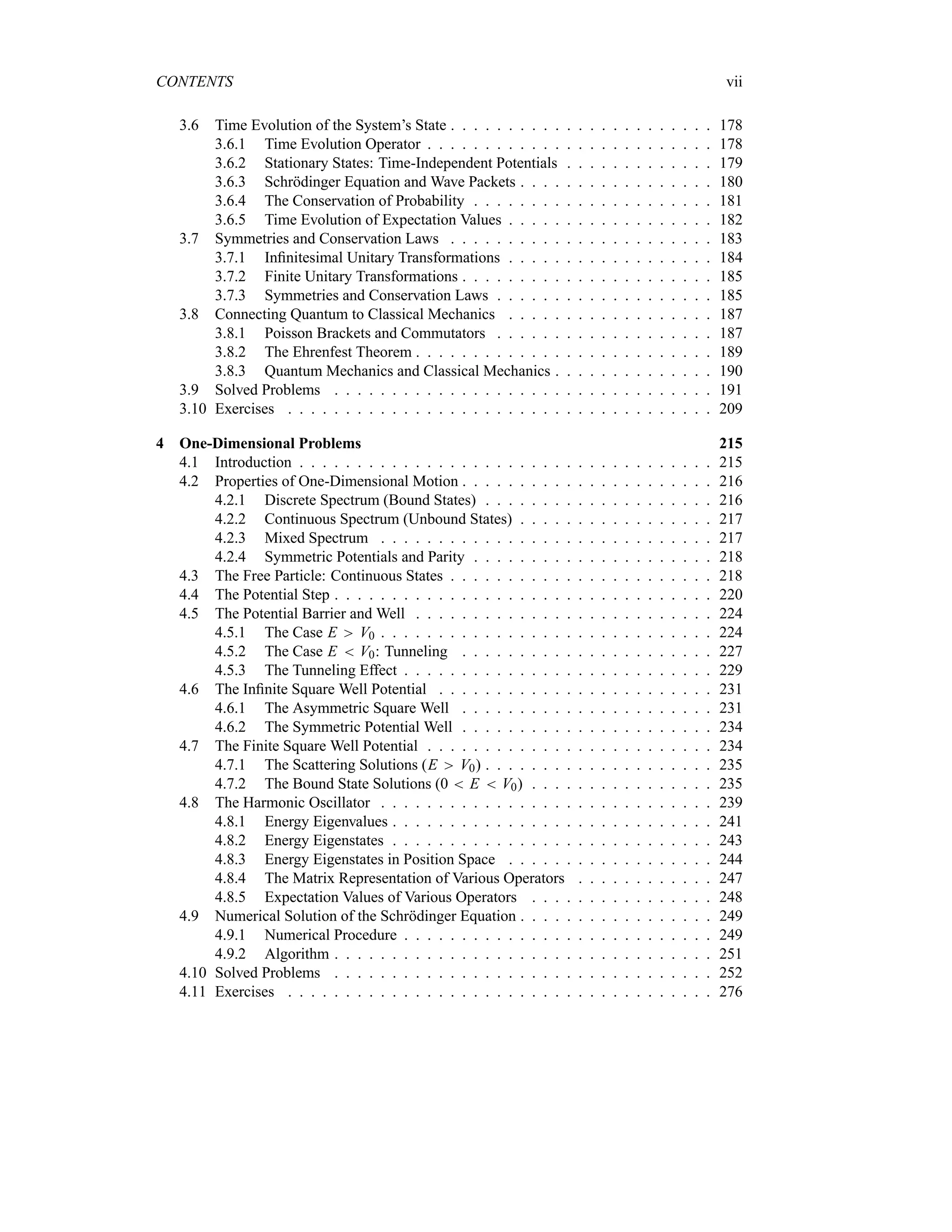 CONTENTS vii
3.6 Time Evolution of the System’s State . . . . . . . . . . . . . . . . . . . . . . . 178
3.6.1 Time Evolution Operator . . . . . . . . . . . . . . . . . . . . . . . . . 178
3.6.2 Stationary States: Time-Independent Potentials . . . . . . . . . . . . . 179
3.6.3 Schrödinger Equation and Wave Packets . . . . . . . . . . . . . . . . . 180
3.6.4 The Conservation of Probability . . . . . . . . . . . . . . . . . . . . . 181
3.6.5 Time Evolution of Expectation Values . . . . . . . . . . . . . . . . . . 182
3.7 Symmetries and Conservation Laws . . . . . . . . . . . . . . . . . . . . . . . 183
3.7.1 Infinitesimal Unitary Transformations . . . . . . . . . . . . . . . . . . 184
3.7.2 Finite Unitary Transformations . . . . . . . . . . . . . . . . . . . . . . 185
3.7.3 Symmetries and Conservation Laws . . . . . . . . . . . . . . . . . . . 185
3.8 Connecting Quantum to Classical Mechanics . . . . . . . . . . . . . . . . . . 187
3.8.1 Poisson Brackets and Commutators . . . . . . . . . . . . . . . . . . . 187
3.8.2 The Ehrenfest Theorem . . . . . . . . . . . . . . . . . . . . . . . . . . 189
3.8.3 Quantum Mechanics and Classical Mechanics . . . . . . . . . . . . . . 190
3.9 Solved Problems . . . . . . . . . . . . . . . . . . . . . . . . . . . . . . . . . 191
3.10 Exercises . . . . . . . . . . . . . . . . . . . . . . . . . . . . . . . . . . . . . 209
4 One-Dimensional Problems 215
4.1 Introduction . . . . . . . . . . . . . . . . . . . . . . . . . . . . . . . . . . . . 215
4.2 Properties of One-Dimensional Motion . . . . . . . . . . . . . . . . . . . . . . 216
4.2.1 Discrete Spectrum (Bound States) . . . . . . . . . . . . . . . . . . . . 216
4.2.2 Continuous Spectrum (Unbound States) . . . . . . . . . . . . . . . . . 217
4.2.3 Mixed Spectrum . . . . . . . . . . . . . . . . . . . . . . . . . . . . . 217
4.2.4 Symmetric Potentials and Parity . . . . . . . . . . . . . . . . . . . . . 218
4.3 The Free Particle: Continuous States . . . . . . . . . . . . . . . . . . . . . . . 218
4.4 The Potential Step . . . . . . . . . . . . . . . . . . . . . . . . . . . . . . . . . 220
4.5 The Potential Barrier and Well . . . . . . . . . . . . . . . . . . . . . . . . . . 224
4.5.1 The Case E V0 . . . . . . . . . . . . . . . . . . . . . . . . . . . . . 224
4.5.2 The Case E  V0: Tunneling . . . . . . . . . . . . . . . . . . . . . . 227
4.5.3 The Tunneling Effect . . . . . . . . . . . . . . . . . . . . . . . . . . . 229
4.6 The Infinite Square Well Potential . . . . . . . . . . . . . . . . . . . . . . . . 231
4.6.1 The Asymmetric Square Well . . . . . . . . . . . . . . . . . . . . . . 231
4.6.2 The Symmetric Potential Well . . . . . . . . . . . . . . . . . . . . . . 234
4.7 The Finite Square Well Potential . . . . . . . . . . . . . . . . . . . . . . . . . 234
4.7.1 The Scattering Solutions (E V0) . . . . . . . . . . . . . . . . . . . . 235
4.7.2 The Bound State Solutions (0  E  V0) . . . . . . . . . . . . . . . . 235
4.8 The Harmonic Oscillator . . . . . . . . . . . . . . . . . . . . . . . . . . . . . 239
4.8.1 Energy Eigenvalues . . . . . . . . . . . . . . . . . . . . . . . . . . . . 241
4.8.2 Energy Eigenstates . . . . . . . . . . . . . . . . . . . . . . . . . . . . 243
4.8.3 Energy Eigenstates in Position Space . . . . . . . . . . . . . . . . . . 244
4.8.4 The Matrix Representation of Various Operators . . . . . . . . . . . . 247
4.8.5 Expectation Values of Various Operators . . . . . . . . . . . . . . . . 248
4.9 Numerical Solution of the Schrödinger Equation . . . . . . . . . . . . . . . . . 249
4.9.1 Numerical Procedure . . . . . . . . . . . . . . . . . . . . . . . . . . . 249
4.9.2 Algorithm . . . . . . . . . . . . . . . . . . . . . . . . . . . . . . . . . 251
4.10 Solved Problems . . . . . . . . . . . . . . . . . . . . . . . . . . . . . . . . . 252
4.11 Exercises . . . . . . . . . . . . . . . . . . . . . . . . . . . . . . . . . . . . . 276
 