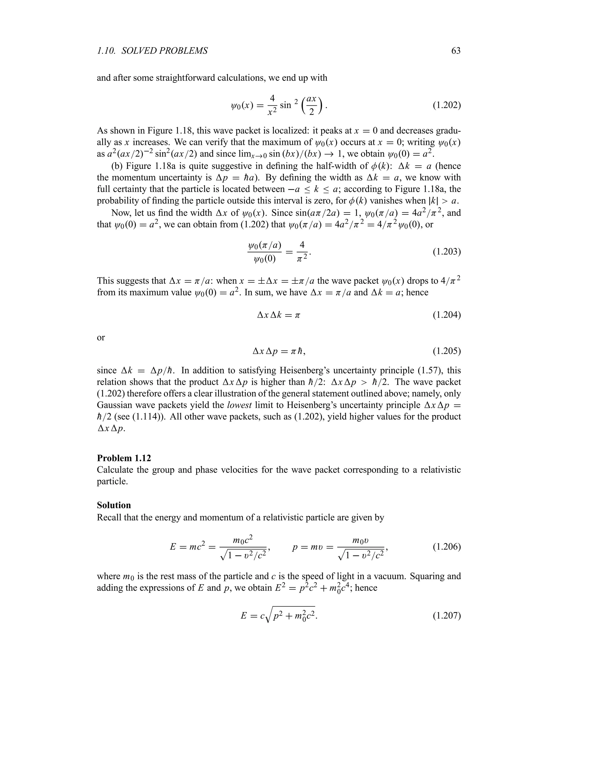 1.10. SOLVED PROBLEMS 63
and after some straightforward calculations, we end up with
O0x 
4
x2
sin 2
rax
2
s
 (1.202)
As shown in Figure 1.18, this wave packet is localized: it peaks at x  0 and decreases gradu-
ally as x increases. We can verify that the maximum of O0x occurs at x  0; writing O0x
as a2ax22 sin2
ax2 and since limx0 sin bxbx  1, we obtain O00  a2.
(b) Figure 1.18a is quite suggestive in defining the half-width of Mk: k  a (hence
the momentum uncertainty is p  
ha). By defining the width as k  a, we know with
full certainty that the particle is located between a n k n a; according to Figure 1.18a, the
probability of finding the particle outside this interval is zero, for Mk vanishes when k a.
Now, let us find the width x of O0x. Since sinaH2a  1, O0Ha  4a2H2, and
that O00  a2, we can obtain from (1.202) that O0Ha  4a2H2  4H2O00, or
O0Ha
O00

4
H2
 (1.203)
This suggests that x  Ha: when x  x  Ha the wave packet O0x drops to 4H2
from its maximum value O00  a2. In sum, we have x  Ha and k  a; hence
xk  H (1.204)
or
xp  H 
h (1.205)
since k  p
h. In addition to satisfying Heisenberg’s uncertainty principle (1.57), this
relation shows that the product xp is higher than 
h2: xp 
h2. The wave packet
(1.202) therefore offers a clear illustration of the general statement outlined above; namely, only
Gaussian wave packets yield the lowest limit to Heisenberg’s uncertainty principle xp 

h2 (see (1.114)). All other wave packets, such as (1.202), yield higher values for the product
xp.
Problem 1.12
Calculate the group and phase velocities for the wave packet corresponding to a relativistic
particle.
Solution
Recall that the energy and momentum of a relativistic particle are given by
E  mc2

m0c2
S
1  )2c2
 p  m) 
m0)
S
1  )2c2
 (1.206)
where m0 is the rest mass of the particle and c is the speed of light in a vacuum. Squaring and
adding the expressions of E and p, we obtain E2  p2c2  m2
0c4; hence
E  c
T
p2  m2
0c2 (1.207)
 