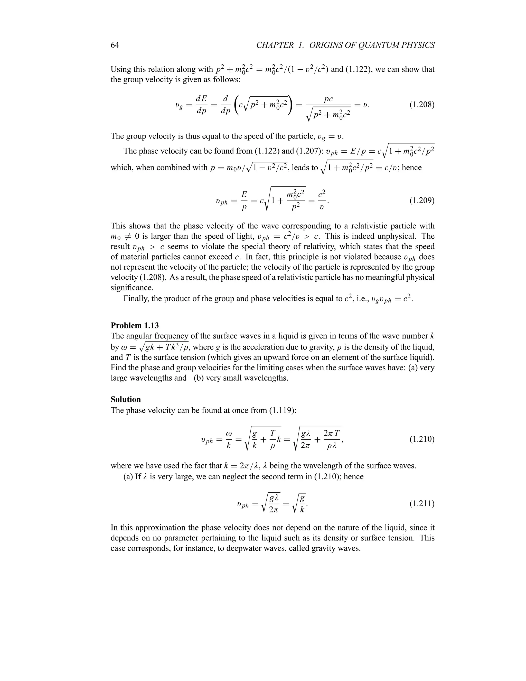 64 CHAPTER 1. ORIGINS OF QUANTUM PHYSICS
Using this relation along with p2  m2
0c2  m2
0c21  )2c2 and (1.122), we can show that
the group velocity is given as follows:
)g 
dE
dp

d
dp
t
c
T
p2  m2
0c2
u

pc
T
p2  m2
0c2
 ) (1.208)
The group velocity is thus equal to the speed of the particle, )g  ).
The phase velocity can be found from (1.122) and (1.207): )ph  Ep  c
T
1  m2
0c2p2
which, when combined with p  m0)
S
1  )2c2, leads to
T
1  m2
0c2p2  c); hence
)ph 
E
p
 c
V
1 
m2
0c2
p2

c2
)
 (1.209)
This shows that the phase velocity of the wave corresponding to a relativistic particle with
m0 / 0 is larger than the speed of light, )ph  c2) c. This is indeed unphysical. The
result )ph c seems to violate the special theory of relativity, which states that the speed
of material particles cannot exceed c. In fact, this principle is not violated because )ph does
not represent the velocity of the particle; the velocity of the particle is represented by the group
velocity (1.208). As a result, the phase speed of a relativistic particle has no meaningful physical
significance.
Finally, the product of the group and phase velocities is equal to c2, i.e., )g)ph  c2.
Problem 1.13
The angular frequency of the surface waves in a liquid is given in terms of the wave number k
by  
S
gk  T k3I, where g is the acceleration due to gravity, I is the density of the liquid,
and T is the surface tension (which gives an upward force on an element of the surface liquid).
Find the phase and group velocities for the limiting cases when the surface waves have: (a) very
large wavelengths and (b) very small wavelengths.
Solution
The phase velocity can be found at once from (1.119):
)ph 

k

V
g
k

T
I
k 
V
gD
2H

2HT
ID
 (1.210)
where we have used the fact that k  2HD, D being the wavelength of the surface waves.
(a) If D is very large, we can neglect the second term in (1.210); hence
)ph 
U
gD
2H

U
g
k
 (1.211)
In this approximation the phase velocity does not depend on the nature of the liquid, since it
depends on no parameter pertaining to the liquid such as its density or surface tension. This
case corresponds, for instance, to deepwater waves, called gravity waves.
 