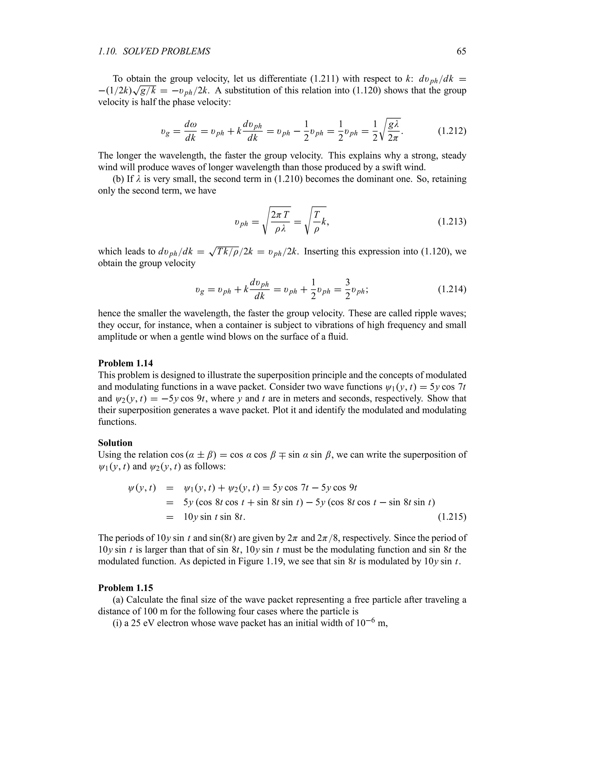1.10. SOLVED PROBLEMS 65
To obtain the group velocity, let us differentiate (1.211) with respect to k: d)phdk 
12k
T
gk  )ph2k. A substitution of this relation into (1.120) shows that the group
velocity is half the phase velocity:
)g 
d
dk
 )ph  k
d)ph
dk
 )ph 
1
2
)ph 
1
2
)ph 
1
2
U
gD
2H
 (1.212)
The longer the wavelength, the faster the group velocity. This explains why a strong, steady
wind will produce waves of longer wavelength than those produced by a swift wind.
(b) If D is very small, the second term in (1.210) becomes the dominant one. So, retaining
only the second term, we have
)ph 
V
2HT
ID

V
T
I
k (1.213)
which leads to d)phdk 
T
TkI2k  )ph2k. Inserting this expression into (1.120), we
obtain the group velocity
)g  )ph  k
d)ph
dk
 )ph 
1
2
)ph 
3
2
)ph (1.214)
hence the smaller the wavelength, the faster the group velocity. These are called ripple waves;
they occur, for instance, when a container is subject to vibrations of high frequency and small
amplitude or when a gentle wind blows on the surface of a fluid.
Problem 1.14
This problem is designed to illustrate the superposition principle and the concepts of modulated
and modulating functions in a wave packet. Consider two wave functions O1y t  5y cos 7t
and O2y t  5y cos 9t, where y and t are in meters and seconds, respectively. Show that
their superposition generates a wave packet. Plot it and identify the modulated and modulating
functions.
Solution
Using the relation cos :  ;  cos : cos ; b sin : sin ;, we can write the superposition of
O1y t and O2y t as follows:
Oy t  O1y t  O2y t  5y cos 7t  5y cos 9t
 5y cos 8t cos t  sin 8t sin t  5y cos 8t cos t  sin 8t sin t
 10y sin t sin 8t (1.215)
The periods of 10y sin t and sin8t are given by 2H and 2H8, respectively. Since the period of
10y sin t is larger than that of sin 8t, 10y sin t must be the modulating function and sin 8t the
modulated function. As depicted in Figure 1.19, we see that sin 8t is modulated by 10y sin t.
Problem 1.15
(a) Calculate the final size of the wave packet representing a free particle after traveling a
distance of 100 m for the following four cases where the particle is
(i) a 25 eV electron whose wave packet has an initial width of 106 m,
 